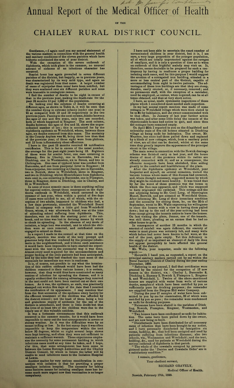 Annual Report of the CHAILEY RURAL Medical Officer of Health OF THE DISTRICT COUNCIL. Gentlemen,—1 again send yon my annual statement of the vations matters in connection with the general health and sanitary conditions of the eleren parishes which have hitherto constituted the area of your district. With the exception of the severe outbreak of diphtheria, which took place in the summer, no unusual amount of siokness of an infectious character has occurred. Scarlet fever has again prevailed in seven different parishes of the district, but happily, as in previous years, was characterised by its very mild type, and again no death was registered from that cause. A larger number of oases of erysipelas than usual have been notified, but they were scattered over six difierent parishes and none were traceable to contagions causes. I find the number of deaths to be eight in excess of that in the previous year, making the death-rate for the past 12 months 13 per 1,000 of the population. On looking over the columns of deaths occurring at different ages, as shown in Table A, it will be seen that the number dying in extreme infancy (under one year) is 21 as compared with 19 and 19 respectively in the two previous years. Passingto the next column,deaths between the ages of one and five years, only two are recorded, both of which happened in Bingmer. The next column, deaths between the ages of five and 16, shows the unpre- cedented number of ten ; this is accounted for by the diphtheria epidemic at Wivelsfield, where, between those ages, six deaths occurred from this cause. The mortality in the County Asylum was 96, being three lees than that of the previous year; of these eight were from phthisis, and 13 from infiammatory chest affections. 1 have in the past 12 months received 64 notification certificates. This is far in excess of the usual number, the average for the past eight years being 13, Eighteen of these were for scarlet fever, one case occurring in Hamsey, five in Chailey, one in Barcombe, two in Ditchling, one in Westmeston, six in Street, and two in Chiltington. One case of typhoid fever was notified from Barcombe, and one from puerperal fever in Bingmer; 14 from erysipelas, two occurring in Chailey, two in Barcombe, two in Newick, three in Wivelsfield, three in Bingmer, and two in Ditchling; whilst 30 certificates from diphtheria were sent in, one occurring in Barcombe, one in Flumpton, three in Bingmer, three in Ditchling, one in Chailey, and 21 in Wivelsfield. In none of these zymotic cases is there anything calling for especial notice, except those consequent on the diph- theria outbreak in Wivelsfield, which occurred in the summer of last year, when within a period of five days 17 cases were notified to me, all of which, with the ex- ception of two adults, happened to children who had, a a few days previously, attended the Wivelsfield Board School in company with a little girl from Wivelsfield Green, whom, it was afterwards found, was at the time of attending school suffering from diphtheria. This, therefore, was no doubt the starting point of the out- break, and no time was lost in devising means by which to check its spreading. In the absence of any mode of isolation, a large tent was erected, and to which the chil- dren were at once removed, and certificated nurses engaged to attend on them. In a report I made to the council at that time on the subject, mention was made of the very prompt and generous help that was rendered by the principal inhabi- tants in the neighbourhood, and without such assistance it would have been impossible to have started the experi- ment with the tent in the successful way it was done. Almost every need required for the accommodation and proper feeding of the little patients had been anticipated, and by the time they had reached the tent most of the essentials for immediate use were in readiness. It is, of course, not possible to say what the termina- tion of this sudden outbreak would have been had the children remained in their various homes ; it is certain, however, that they would thus have constituted so many centres of infection for spreading the disease, and it is equally evident that the nursing advantages they received in the tent could not have been carried out at their own homes. As it was, the epidemic, as such, was practically stamped out within five days of the date that I received the notification of its appearance. I may mention that from the first accession of the epidemic every facility for the efdcient treatment of the children was afforded by the district council; not the least of these being a free and gratuitous supply of antitoxin for the use of the doctors in attendance, and there is little doubt but that the lives of at least two of the children were due to the timely use of this valuable antidote. It was a fortunate oircumetanoe that this outbreak occurred in the summer mouths, for it would have been impossible to carry out the tent arrangements in severe or stormy weather. As it was the difficulties were by no means trifiing or few. In the hot sunny days it was often impossible to keep the temperature within the tent below 90 degrees, whilst ac night several large stoves were kept burning, and often they were not sufficient to maintain a sufficient warmth. These experiences empha- sise the necessity for some permanent building to which infections cases could at any time be taken, and I hope, e’er this, that some arrangement has been come to between the Lewes Borough Authorities and the Chailey District Council, by which in future the latter will be enable to send infections oases to the Isolation Hospital at Lewes. Another matter for very serious consideration in con- nection with isolation is that for providing a proper smallpox isolation hospital. The necessity for taking some decisive means for isolating smallpox cases has be- come much more urgent now that vaccination is no longer compulsory. I have not been able to ascertain the exact number of unvaccinated children in your district, but it is, I am sure, a very large proportion of the younger population, all of which are totally unprotected against the ravages of smallpox, and it is only a question of time as to when an outbreak of this frightful malady may visit ns. It, therefore, seems desirable to be prepared for such a con- tingency by having in readiness a proper building for isolating such cases, and for this purpose I would suggest the erection of a corrugated iron building, situated in a more or less central part of the *district, capable of accommodating from eight to twelve patients. The ad- vantages of these iron buildings are that they are cheap, durable, easily erected, or, if necessary, removed; and no permanent staff, with the exception of a caretaker, need he employed, as nurses, when required, can be at all times obtained, and that at very short notice. I have, as usual, made systematic inspections of those places which I considered most needed such inspection. In my last annual report mention was made of some cottages in Wivelsfield village which were then stated to be unfit for habitation, and the owner communicated with to that effect. In January of last year further action was taken, and after some little delay the tenants of the objectionable houses had notice to quit, and since then the cottages have remained empty. On April 20th I reported to yon on the dilapidated and unhealthy state of five old houses situated in Ditchling village as being unfit for habitation. The owner, Mr. Mayston, has since bad them pulled down and replaced by a block of new cottages, wbioh, from a sanitary point of view, are all that can be desired, whilst at the same time they greatly improve the appearance of the principal street in the village. The main sewer in connection with the Newick drainage scheme was finished early m last year, and the house drains of most of the premises within its radius are already connected with it; and as a consequence, the offensive cesspools have been abolished, thus adding greatly to the comfort and healthfulness of the place. After the diphtheria epidemic at Wivelsfield, your Inspector and myself, on several occasions, visited the various houses where cases of this disease had occurred, and, where thought necessary, suggested means by which they might be rendered more healthy. It was found that by far the worst of these premises was the bouse in which the first case appeared, and which was supposed to have originated the outbreak. This cottage and the one adjoining belong to Mr. Cecil Long, of Sherrington Manof, Berwick, and ate situated at Wivelsfield Green. After informing Mr. Long of their insanitary condition and the necessity for closing them, he, on the 20i.h of September, wrote to Mr. Walls expressing his willingness to close the bouses with a view to having them pulled down; but up to the end of the year nothing had been done except giving the tenants notice to leave the houses. On last visiting the place, Jenner, one of the tenants, was still there, pleading as an excuse that he had no other house to go to. In consequence of another 12 months in which the amount of rainfall was again deficient, the scarcity of water in most places was seriously felt, and many wells which before had never been known to fail were, at the end of the year, quite empty. Yet this deficiency in the supply of so important an element of daily life does not appear perceptibly to have affected the general health of the district. Mr. Wells, your inspector, sends me the following report:— ‘‘Herewith I hand yon, as requested, a.report on the principal sanitary matters carried out hy me within the Bural Sanitary District of Chailey during the year ending December, 1898. “ Referring to my journal, I find that certificates were granted by the council for the occupation of 17 new houses in the district, viz. : Chailey 1, Barcombe 8, Ditchling 6, Hamsey 2, Newick 2, Plumpton 1, Bingmer 9, and Wivelsfield, 1. Twelve of the ahove-mentioned houses are supplied with water from wells of various depths, samples of which have heen certified by yon as sufficiently pure for drinking purposes; the remainder are supplied from the Burgess Hill water Company. “ During the year 67 samples of water have been eub- miiited to yon by me for examination, 82 of wbioh were certified by yon as pure ; the remainder were condemned as unfit for drinking purposes. “ Nuisances have been abated in the parishes of Ditch- ling, Newick, Plumpton, Bingmer, Westmeston, and Wivelsfield. “ Two bouses have been condemned as unfit for habita- tion. The same have been pulled down by the owner, and are now being re-built.  Disinfectants have been distributed for all necessary cases of infection that have been brought to my notice, and I have personally disinfected by fumigation six rooms, bedding, &o., that had been occupied and used by patients suffering from infectious diseases; also two schools, viz., Westmeston and Wivelsfield ; and the tent, bedding, &o., used for patients at Wivelsfield during the serious outbreak of diphtheria in that parish. “ The whole of the cowstalls occupied by persons re- gistered under the * Dairies and Cowstalls Order* are in a satisfactory condition.” 1 remain, gentlemen. Your obedient servant, RICHAED GRAVELY, Medical Officer of Health. Newick, February 17th, 1899.