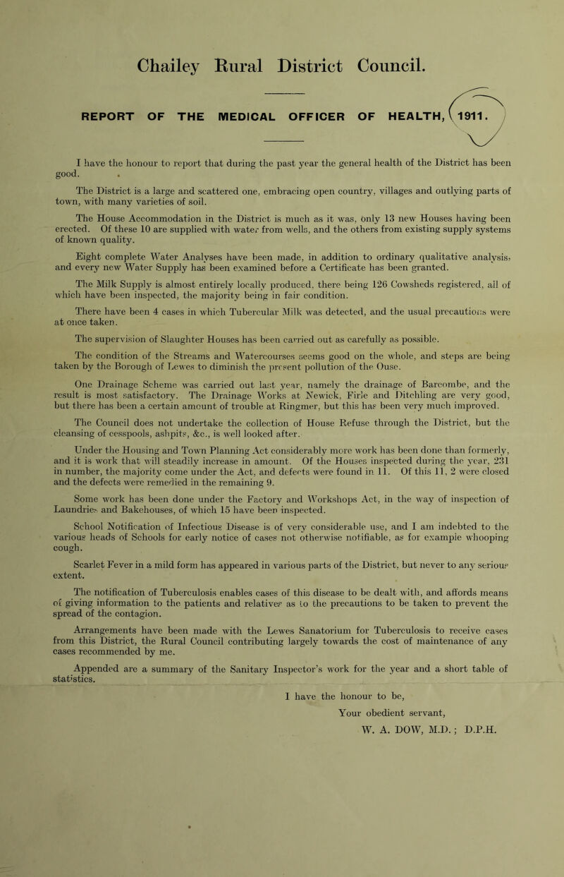 Chailey Rural District Council. REPORT OF THE MEDICAL OFFICER OF I have the honour to report that during the past year the general health of the District has been good. The District is a large and scattered one, embracing open country, villages and outlying parts of town, with many varieties of soil. The House Accommodation in the District is much as it was, only 13 new Houses having been erected. Of these 10 are supplied with water from wells, and the others from existing supply systems of known quality. Eight complete Water Analyses have been made, in addition to ordinary qualitative analysis* and every new Water Supply has been examined before a Certificate has been granted. The Milk Supply is almost entirely locally produced, there being 126 Cowsheds registered, all of which have been inspected, the majority being in fair condition. There have been 4 cases in which Tubercular ]\Iilk was detected, and the usual precautions were at once taken. The supervision of Slaughter Houses has been carried out as carefully a*s possible. The condition of the Streams and Watercourses seems good on the whole, and steps are being taken by the Borough of Lewes to diminish the present pollution of the Ouse. One Drainage Scheme was carried out last year, namely the drainage of Barcombe, and the result is most satisfactory. The Drainage Works at Newick, Firle and Ditchling are very good, but there has been a certain amount of trouble at Ringmer, but this has been very much improved. The Council does not undertake the collection of House Refuse through the District, but the cleansing of cesspools, ashpits, &c., is well looked after. Under the Housing and Town Planning Act considerably more work has been done than formerly, and it is work that Avill steadily increase in amount. Of the Houses inspected during the year, 231 in number, the majority come under the Act, and defects were found in 11. Of this 11, 2 were closed and the defects were remedied in the remaining 9. Some work has been done under the Factory and Workshops Act, in the way of inspection of Laundrie^ and Bakehouses, of which 15 have been inspected. School Notification of Infectious Disease is of very considerable use, and I am indebted to the various heads of Schools for early notice of cases not otherwise notifiable, as for example whooping cough. Scarlet Fever in a mild form has appeared in various parts of the District, but never to aiiA’ serious extent. The notification of Tuberculosis enables cases of this disease to be dealt with, and affords means of giving information to the patients and relatives as lo the precautions to be taken to prevent the spread of the contagion. Arrangements have been made Avith the Lewes Sanatorium for Tuberculosis to receive cases from this District, the Rural Council contributing largely towards the cost of maintenance of any cases recommended by me. Appended are a summary of the Sanitary Inspector’s Avork for the year and a short table of statistics. I have the honour to be. Your obedient servant, W. A. DOW, M.D.; D.P.H.