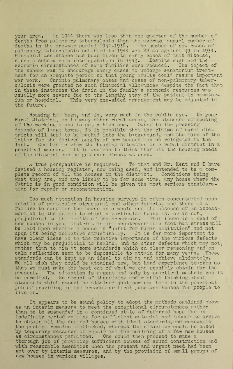 your areo.. In there v/as less than one quarter of the number of deaths from pulmonary tuberculosis than the average annual number of deaths in the pre-v/ar period 193^-1938. The number of new cases of pulmonary tuberculosis notified in 19^4 was 22 as against 39 in 1934* Financial assistance has been given to ea,rly cases of this disease, since a scheme came into operation in 1943• Despite such aid the economic circumstances of some families were reduced. The object of the scheme was to encourage earlj^ cases to undergo sanatorium treat- ment for an adequate period so that young adults could resume importcunt war work. Chronic pulmonary cases and cases of non-pulmonary tuber- culosis v/ere gra,nted no such financial allowances despite the fact that in these instances the drain on the family’s economic resources was usually more severe due to the lengthy stay of the patient in sanator- ium or hospital. This very one-sided arrangement may be adjusted in the future. Housing ha--^ been, and is, very much in the public eye. In your Rural District, as in many other rural areas, the standard of housing of the v/orking class is not a high one. Ovdng to the pressing demands of large tov/ns, it is possible that the claims of rural dis- tricts v,dll tend to be pushed into the background, and the turn of the latter for the desired supply of new houses may be relegated to the last. One has to view the housing situation in a rural district in a practical manner. It is useless to think that all the housing needs of the district ce.n be got over almost at once. true perspective is required. To that end ¥ir, Kent and I have devised a housing register, nov; being used, and intended to be a com- plete record of all the houses in the district. Conditions being what they are, and are likely to be for some time, any house where the fabric is in good condition vdll be given the most serious considera- tion for repair or reconstruction. Too much attention in housing surveys is often concentrated upon details of particular structural and other defects, and there is a failure to consider the house as a v/hole and the absence of an assess- ment as to the de^-ree to which a particular house is, or is not, prejudicial to the health of the occupants. That there is a need of new houses in you: District is an incontrovertible fact but stress will be laid upon whether a house is unfit for human hrabitation” and not upon its being defective structurally. It is far more importonit to have clear ideas as to the relative importance of the various defects which may be prejudicial to health, and to other defects which may not, rather than to aim at some standards which on clear reasoning and on calm reflection seem to be inpossible to attain for many years. .These standards can be kept as an ideal to aim at and achieve ultimately. We a,ll wish they could be attained now, but hard experience teaches us that we must make the best out of what we can possibly obtain for the present. The situation is urgent and only by practical methods ca.n it be remedied. Ho amount of theorising and v/ishful thinking about sta.ndards which cannot be attemned just now; can help in the practical job of providing in the present critical juncture houses for people to live in* It appears to be sound policy to adopt the- methods outlined above as an interim measure to meet the exceptional circumstances rather than to be suspended in a continued state of deferred hope for an indefinite period via:ting for sufficient material and labour to arrive to obtain all the det ired houses with ideal standards, and raeanw/hlle the problem remains unattp.cked, whereas the situa,tion could be eased by temporary mea-sures of repair .and the building of a few new houses as circumstances permitted. One could then proceed to make a thorough job of providing sufficient houses of sound construction end v/ith reasonable amenities v/hen the present and urgent need had been got over by interim measures, and by the provision of small groups of new houses in various villages.