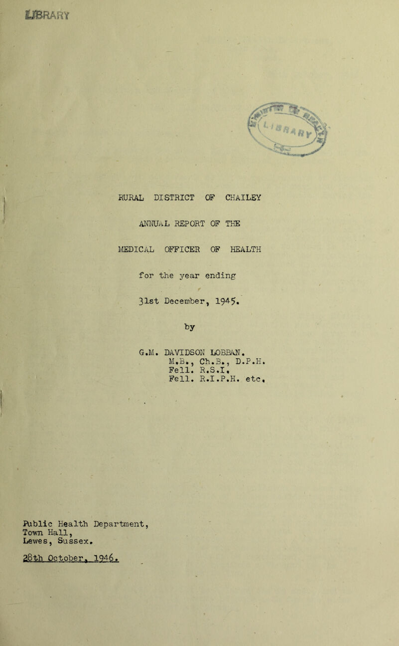 OBRARY I RUEAL DISTRICT OF CHAILEY ANNUAL REPORT OF THE MEDICAL OFFICER OF HEALTH for the year ending 31st December, 194-5« fey G.M. DAVIDSON LOBBAN. M,B., Ch.3.5 D.P.H. Fell. R.S.I, Fell, R.I.P.H, etc. Public Health Department, Town Hall, Lewes, Sussex, 28th October, 1946