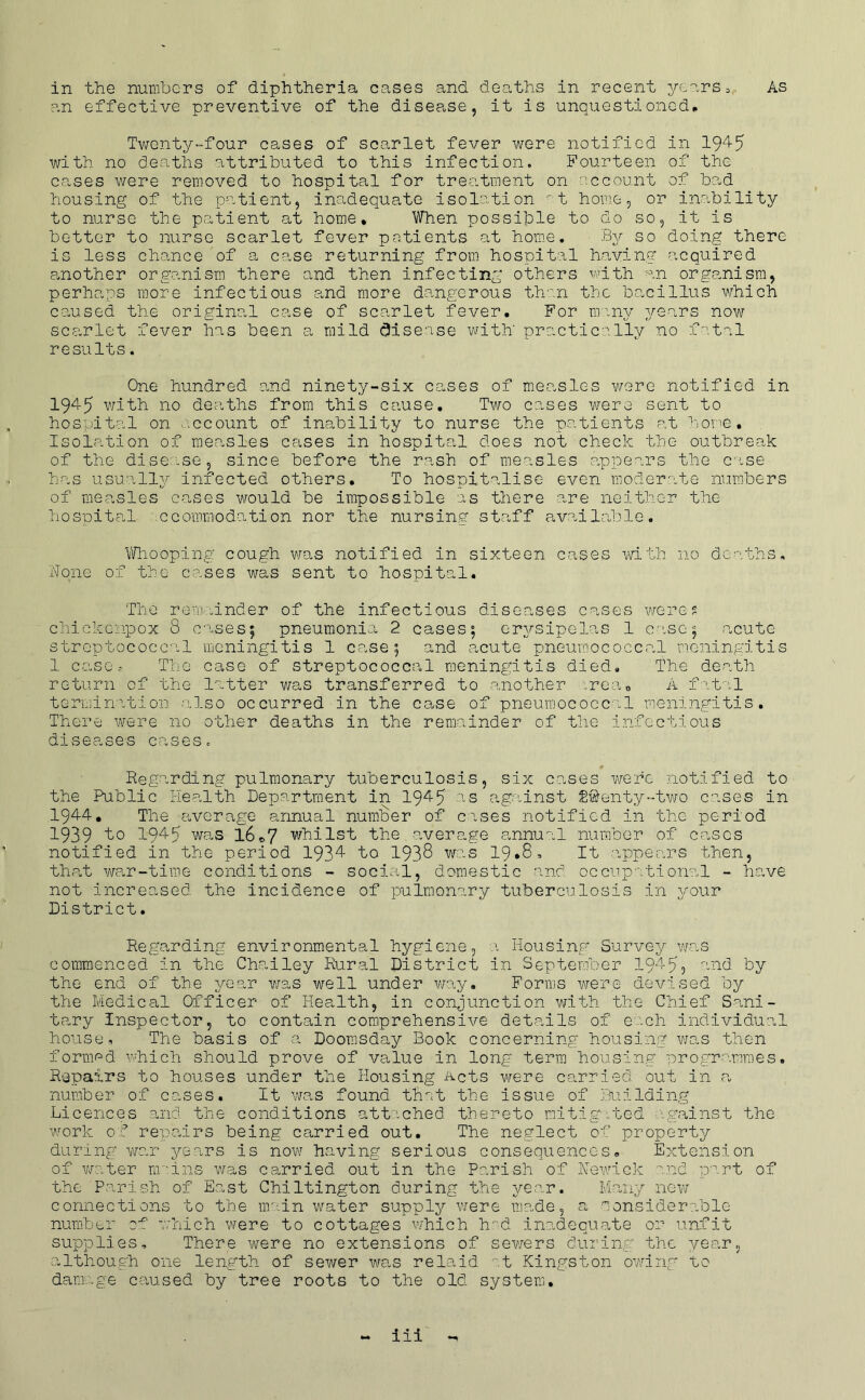 an effective preventive of the disease, it is unquestioned* Twenty-four cases of scarlet fever were notified in 1945 with no deaths attributed to this infection. Fourteen of the cases were removed to hospital for treatment on account of bad housing of the patient, inadequate isolation t home, or inability to nurse the patient at home* When possible to do so, it is better to nurse scarlet fever patients at home. By so doing there is less chance of a case returning from hospital halving acquired another organism there and then infecting others with an organism, perhaps more Infectious and more dangerous th'^n the bacillus which caused the original case of scarlet fever. For miny ^/ears now scarlet fever has been a mild (disease with' practically no fatal results. One hundred and ninety-six cases of measles were notified in 1945 with no deaths from this cause. Two cases were sent to hospital on account of Inability to nurse the patients at home. Isolation of measles cases in hospital does not check the outbreak of the disease, since before the rash of measles appears the cise has usually infected others. To hospitalise even moderate numbers of measles cases would be impossible as there are neither the hospital ccoramodation nor the nursing staff available. Whooping^ cough vras notified in sixteen cases with no deaths. None of the cases was sent to hospital. The rem inder of the infectious diseases cases were 5 chickenpox 8 cises; pneumonia 2 cases; erysipelas 1 case; acute streptococcal meningitis 1 case; and acute pneumococcal meningitis 1 caseThe case of streptococcal mening;itis died. The death return of the latter was transferred to another .rea,, A f-'.tal termlnition also occurred in the case of pneumococcal meningitis. There were no other deaths in the remainder of the infectious diseases cases. Regarding pulmonary tuberculosis, six cases were notified to the Public Health Department in 1945 '-S against S^enty-tv/o cases in 1944, The average annual nunfoer of cises notified in the period 1939 1945 ■was l6«,7 whilst the average annual number of cases notified in the period 1934 to 1933 was 19*8, It appears then, th.at Wear-time conditions - sociuel, domestic and occiip''i.tional - have not increased the incidence of pulmonary tuberculosis in your District. Regarding environmental hygiene, a Housing Survey was commenced in the Chat ley Rural District in September 1945? -'iH by the end of the A/'car v/as well under veay. Forms were devised by the Medical Officer of Health, in conjunction with the Chief Sani- tary Inspector, to contain comprehensive details of each individual house. The basis of a Doomsday Book concerning housing v/as then fornif^d which should prove of value in long term housing programmes. Repairs to houses under the Housing Acts v/ere carried out in ca number of cases. It was found thet the issue of liuilding Licences and the conditions attached thereto rntlgmbed -gninst the work of repairs being carried out. The neglect of property during war years is now having serious consequences* Extension of v/ater mins was carried out in the Parish of Newlck and part of the Parish of East Chiltington during the year. Iv'iany new connections to the main water supply were made, a ■'Aonsldera.ble numbbu of avhich were to cottages which h^d inadequate or unfit supplies. There were no extensions of sewers during the vear, although one length of sewer was relaid ''.t Kingston owing to damage caused by tree roots to the old system. iil