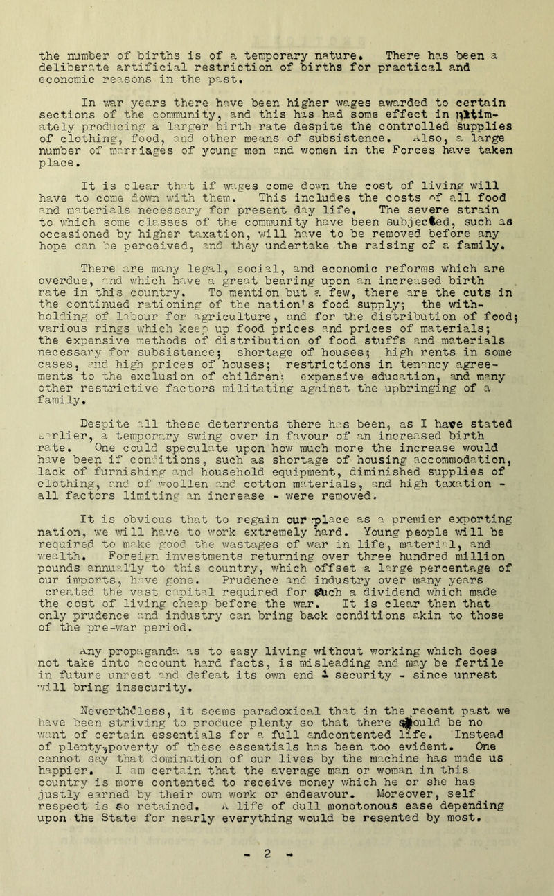 the number of births is of a temporary nature* There has been a deliberate artificial restriction of births for practical and economic reasons in the past. In v^r years there have been higher wages awarded to certain sections of the community, and this has had some effect in ately producing a larger birth rate despite the controlled supplies of clothing, food, and other means of subsistence, x-vlso, a large number of marriages of young men and women in the Forces have taken place. It is clear that if wages come dovni the cost of living will have to come down with them. This includes the costs '^f all food and materials necessary for present day life. The severe strain to \vhich some classes of the community have been subjected, such as occasioned by higher taxation, will have to be removed before any hope can be perceived, and they undertake the raising of a family. There are many legal, social, and economic reforms which are overdue, and v/hich have a great bearing upon an increased birth rate in this country. To mention but a few, there are the cuts in the continued rationing of the nation’s food supply^ the with- holding of labour for agriculture, and for the distribution of food various rings which keep up food prices and prices of materials; the expensive methods of distribution of food stuffs and materials necessary for subsistence; shortage of houses; high rents in some cases, and high prices of houses; restrictions in tenancy agree- ments to the exclusion of children'; expensive education, and many other restrictive factors militating against the upbringing of a f amily. Despite all these deterrents there has been, as I have stated ^''rlier, a temporary swing over in favour of an increased birth rate. One could speculate upon how much more the increase would have been if conditions, such as shortage of housing accommodation, lack of furnishing and. household equipment, diminished supplies of clothing, and of v-oollen and cotton materials, and high taxation - all factors limiting an increase - were removed. It is obvious that to regain our .'place as a premier exporting nation, we will have to w'ork extremely hard. Young people will be required to make good the wastages of war in life, material, and wealth. Foreign investments returning over three hundred million pounds annully to this country, which offset a large percentage of our imports, have gone. Prudence and industry over many years created the vast capital required for 5?tich a dividend which made the cost of living cheap before the war. It is clear then that only prudence and industry can bring back conditions akin to those of the pre-w'ar period, ^ny propaganda as to easy living v/ithout Vi^orking which does not take into '.’ccount hard facts, is misleading and may be fertile in future unrest and defeat its ovm end • security - since unrest ari 11 bring insecurity, Nevertheless, it seems paradoxical that in the recent past we have been striving to produce plenty so that there should be no want of certain essentials for a full andcontented life. Instead of plenty-jpoverty of these essentials has been too evident. One cannot say that domincation of our lives by the machine has made us happier, I am certain that the average man or woman in this country is more contented to receive money v/hich he or she has justly earned by their own work or endeavour* Moreover, self respect is so retained. a life of dull monotonous ease depending upon the State for nearly everything would be resented by most.