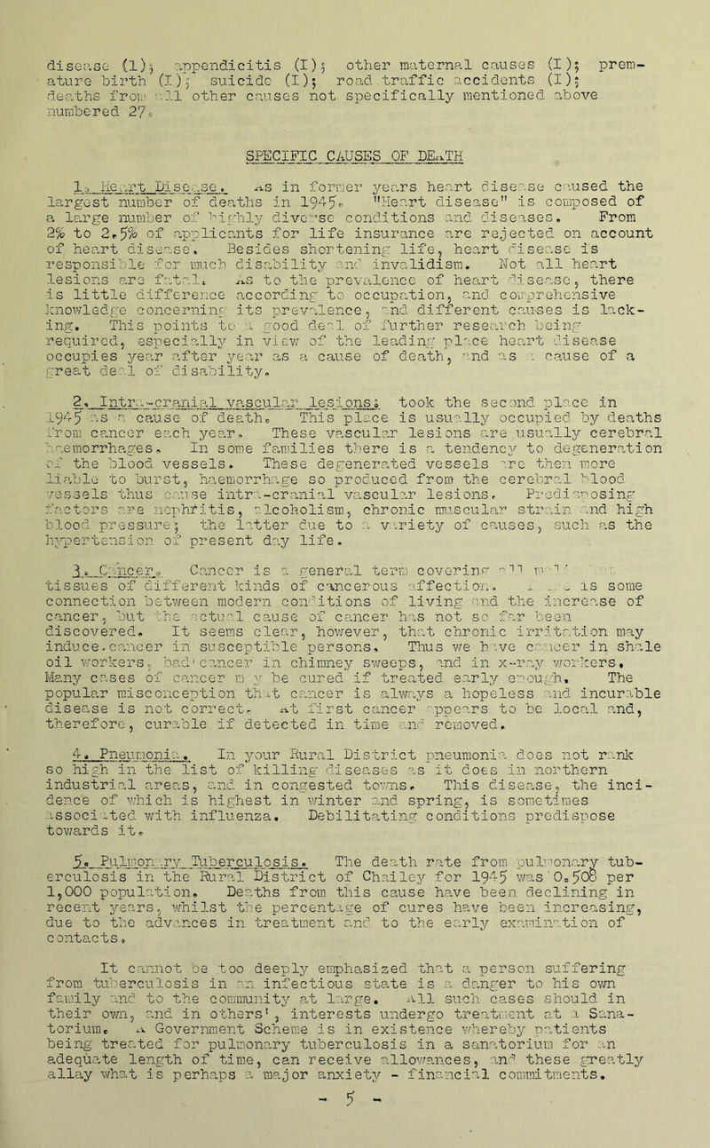 disease (l)ji appendicitis (1)5 other maternal causes (I); prera ature birth (1)5 suicide (1)5 road traffic accidents (I), deaths froiu 'all other causes not specifically mentioned above numbered I’] SPECIFIC CAUSES OF DKxTH lc> Heart Diser.se. ^-is in former years he.art disease c.'^used the . largest number of deaths In Heart disease is composed of a Icirge number of highly divoT'sc conditions and diseases. From 2% to 2r5% of a,pplicants for life insurance are rejected on account of heart disease. Besides shortening life, heart disease is responsible for much disability and invalidism. Not all heart lesions o.re fatale As to the prevalence of heart disease, there is little difference according to occupation, and comprehensive knowledge concerning' its prevalence, and different clauses is lack- ing, This points to a good de'.! of further research being* required, especially in viev; of the leading* piece heart disease occupies yecar after year as a cause of dea'th, and as : cause of a greOo't deal of disability. 2,. Intra'-cranial vascular lesionso took the second place in 1945 as a ca-use of death,, This place is usually occupied by deaths brorii cp.ncer each year. These vascular lesions are usually cerebral haemorrhages. In some fOoinilies there is a tendency to degeneration of the blood vessels. These degenerated vessels ^.rc then more liable to burst, h<aenjorrhage so produced from the cerebral blood vessels thus co.use intra-cranial vascular lesions. Predisnosing factors are nophfitis, olcoholisra, chronic rmiscular strain and high blood pressure; 'the latter due to 0. viriety of causes, such as the Inqaerte'hsion of present day life. 1 ^ Cancer,, Ccancer is a ,general term covorinm m-*' ’ o:, tissues o'f different kinds of cancerous affection, x , is some connection between modern conl’itions of living and the increase of cancer, but the octuo.l ca,use of cancer has not so far been discovered. It seems clear, however, ’that chronic irritation may induce. cancer in susceptible persons. Thus v/e h ive cr.ncer in shale oil workers, bad'cancer in chimney sweeps, and in x--r.ay v/orkers. Many ceases of ca,ncer m y be cured if trea,*bed e.arly enough. The popular misconception that ceuicer is alwa^^-s a hopeless and incurable disease is not Gorrect. i-^t first cancer appears to be local and, therefore, curofole if detected in time and removed. 4, Pneumonia. In incur Rural District pneumonia does not rank so high in the list of killing diseases as it does in northern industrial areas, ouid. in congested teams. This disease, the inci- dence of adiich is highest in winter and spring, is sometimes associated with influenza. Debilita-ting conditions predispose tovj’ards it. 9. Pulmonary Tuberculosis, The death rate from pulmoiaary tub- erculosis in the Rural District of Chailey for 19'^'-5 was'0o50o P^r 1,000 population. Deaths from this cause have been declining in recent years, whilst the percentage of cures have been increasing, due to the a,dvances in treatment o,nd to the early examination of contacts <, It cannot be too deeply emphasized that a person suffering from tuberculosis in on infectious state is -a d-ang*er to his ovm fa-mily and to the commu'nity at large. All such cases should in their own, and in o'chers' , interests undergo treatiaent at a Sana- torium® Government Scheme is in existence whereby patients being treated for pulmonary tuberculosis in a sanatorium for an adequate length of time, can receive allowances, and these greatly allay what is perhaps a major anxiety - financial commitments, ^