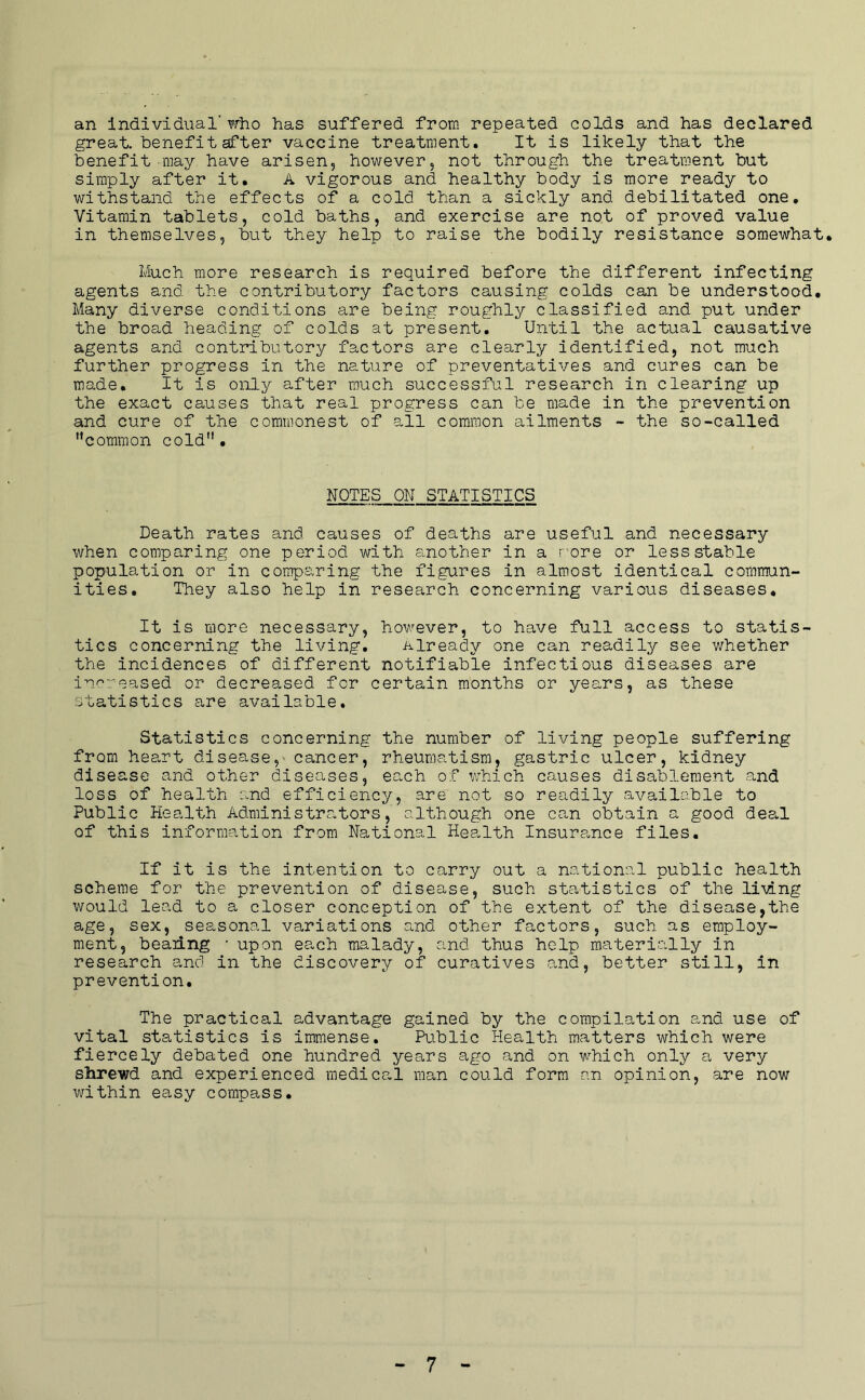 an Individual'?rlio has suffered from repeated colds and has declared great, benefit after vaccine treatment. It is likely that the benefit may have arisen, however, not through the treatment but simply after it. A vigorous and healthy body is more ready to withstand the effects of a cold than a sickly and debilitated one. Vitamin tablets, cold baths, and exercise are not of proved value in themselves, but they help to raise the bodily resistance somewhat. Much more research is required before the different infecting agents and the contributory factors causing colds can be understood. Many diverse conditions are being roughly classified and put under the broad heading of colds at present. Until the actual causative agents and contributory factors are clearly identified, not much further progress in the nature of preventatives and cures can be made. It is only after much successful research in clearing up the exact causes that real progress can be made in the prevention and cure of the commonest of all common ailments - the so-called common cold. NOTES ON STATISTICS Death rates and causes of deaths are useful and necessary when comparing one period with another in a r'ore or less stable population or in comparing the figures in almost identical commun- ities. They also help in research concerning various diseases. It is more necessary, however, to have full access to statis- tics concerning the living. already one can readily see whether the incidences of different notifiable infectious diseases are increased or decreased for certain months or years, as these statistics are available. Statistics concerning the number of living people suffering from heart disease,' cancer, rheumatism, gastric ulcer, kidney disease and other diseases, each of v/hich causes disablement and loss of health and efficiency, are not so readily available to Public Health Administrators, although one can obtain a good dea.1 of this information from National Health Insurponce files. If it is the intention to carry out a national public health scheme for the prevention of disease, such statistics of the li\ing would lead to a closer conception of the extent of the disease,the age, sex, seasonal variations and other factors, such as employ- ment, beaiing ■ upon each malady, and thus help materic’lly in research and in the discovery of curatives p^nd, better still, in prevention. The practical advantage gained by the compilation and use of vital statistics is immense. Public Health matters which were fiercely debated one hundred years ago and on which only a very shrewd and experienced medica.1 man could form an opinion, are now within easy compass.