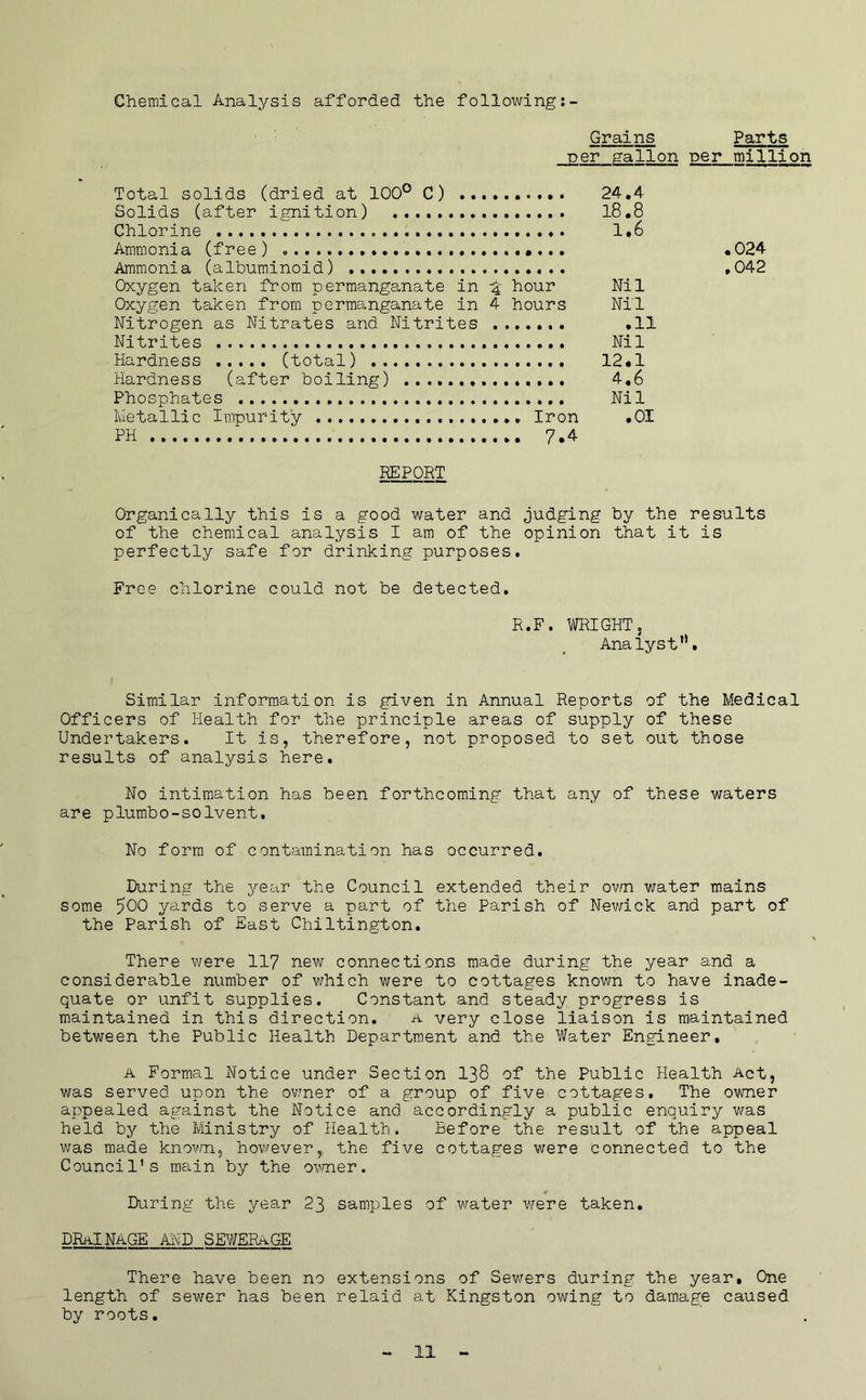 Grains Parts per gallon per million Chemical Analysis afforded the following: Total solids (dried at 100° C) Solids (after ignition) Chlorine Ammonia (free) Ammonia (albuminoid) Oxygen taken from permange^nate in hour Oxygen taken from permanganate in 4 hours Nitrogen as Nitrates and Nitrites ....... Nitrites Hardness ..... (total) Hardness (after boiling) Phosphates Metallic Impurity Iron PH 7.4 24.4 18.8 1.6 Nil Nil .11 Nil 12.1 4,6 Nil .01 .024 ,042 REPORT Organically this is a good water and judging by the results of the chemical analysis I am of the opinion that it is perfectly safe for drinking purposes. Free chlorine could not be detected. R.F. TOGHTj Analyst*’. Similar information is given in Annual Reports of the Medical Officers of Health for the principle areas of supply of these Undertakers. It is, therefore, not proposed to set out those results of analysis here. No intimation has been forthcoming that any of these waters are plumbo-solvent. No form of contamination has occurred. During the year the Council extended their ovm water mains some 500 yards to serve a part of the Parish of Nev/ick and part of the Parish of East Chiltington. There were 11? new connections made during the year and a considerable number of which were to cottages known to have inade- quate or unfit supplies. Constant and steady progress is maintained in this direction. a very close liaison is maintained between the Public Health Department and the Water Engineer, A Formal Notice under Section I38 of the Public Health Act, was served upon the ov/ner of a group of five cottages. The owner appealed against the Notice and accordingly a public enquiry was held by the Ministry of Health. Before the result of the appeal was made known^ however, the five cottages were connected to the Council's main by the ovnier. During the year 23 samples of water were taken, drainage and SEWERAGE There have been no extensions of Sewers during the year. One length of sewer has been relaid at Kingston owing to damage caused by roots.