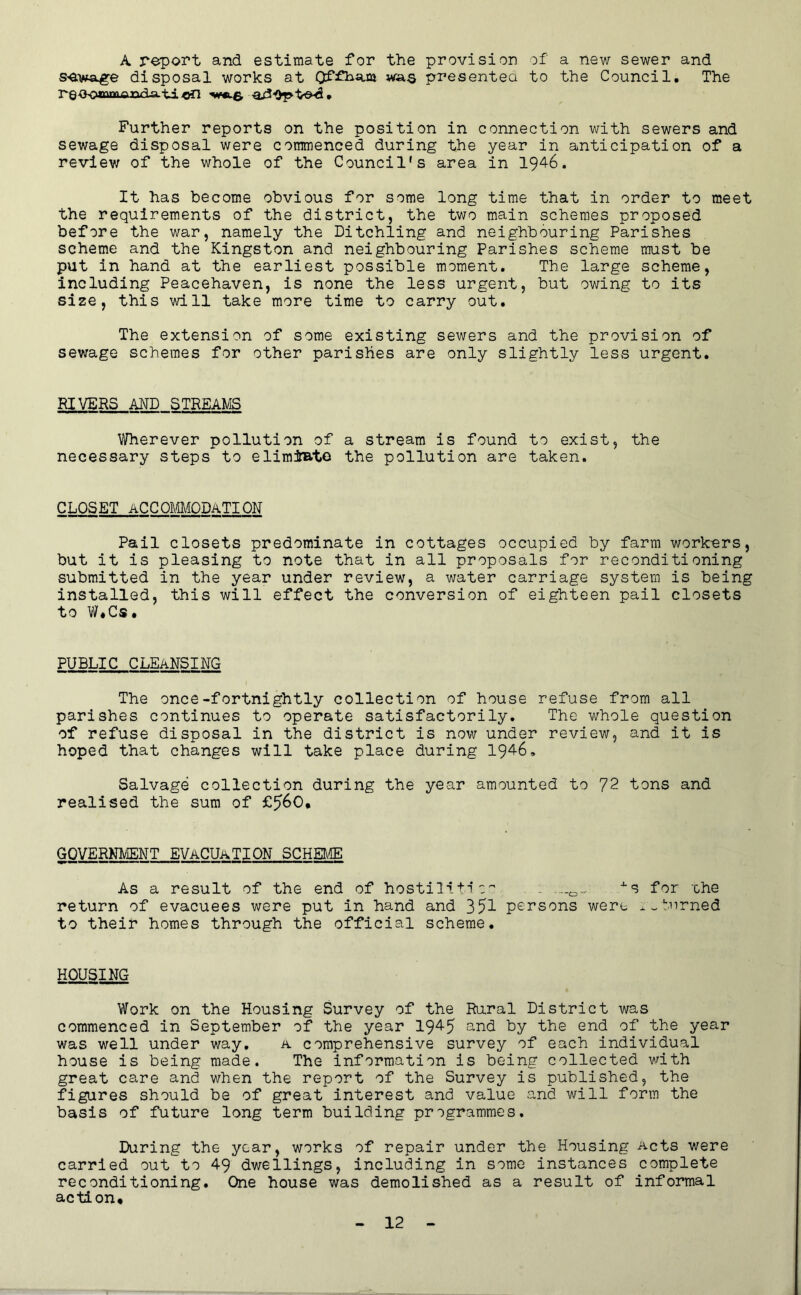 A report and estimate for the provision Df a new sewer and disposal works at presentea to the Council. The reeottvnnoTi^^-a-'tion Further reports on the position in connection with sewers and sewage disposal were commenced during the year in anticipation of a review of the whole of the Council's area in 1946. It has become obvious for some long time that in order to meet the requirements of the district, the two main schemes proposed before the war, namely the Ditchling and neighbouring Parishes scheme and the Kingston and neighbouring Parishes scheme must be put in hand at the earliest possible moment. The large scheme, including Peacehaven, is none the less urgent, but owing to its size, this will take more time to carry out. The extension of some existing sewers and the provision of sewage schemes for other parishes are only slightly less urgent. RIVERS AND STREAMS Wherever pollution of a stream is found to exist, the necessary steps to elimJato the pollution are taken. CLOSET ACCOmODATION Pail closets predominate in cottages occupied by farm workers, but it is pleasing to note that in all proposals for reconditioning submitted in the year under review, a water carriage system is being installed, this will effect the conversion of eighteen pail closets to W.Cs. PUBLIC cleansing The once-fortnightly collection of house refuse from all parishes continues to operate satisfactorily. The whole question of refuse disposal in the district is now under review, and it is hoped that changes will take place during 1946, Salvage collection during the year amounted to 72 tons and realised the sum of GOVERNL/IENT EVACUATION SCHEUffi O^^***——I I I !■ I I I— As a result of the end of hostilit1for che return of evacuees were put in hand and 351 persons were burned to their homes through the official scheme. HOUSING Work on the Housing Survey of the Rural District was commenced in September of the year 1945 and by the end of the year was well under way, a comprehensive survey of each individual house is being made. The information is being collected with great care and when the report of the Survey is published, the figures should be of great interest and value and will form the basis of future long term building programmes. During the year, works of repair under the Housing Acts were carried out to 49 dwellings, including in some instances complete reconditioning. One house was demolished as a result of informal action*