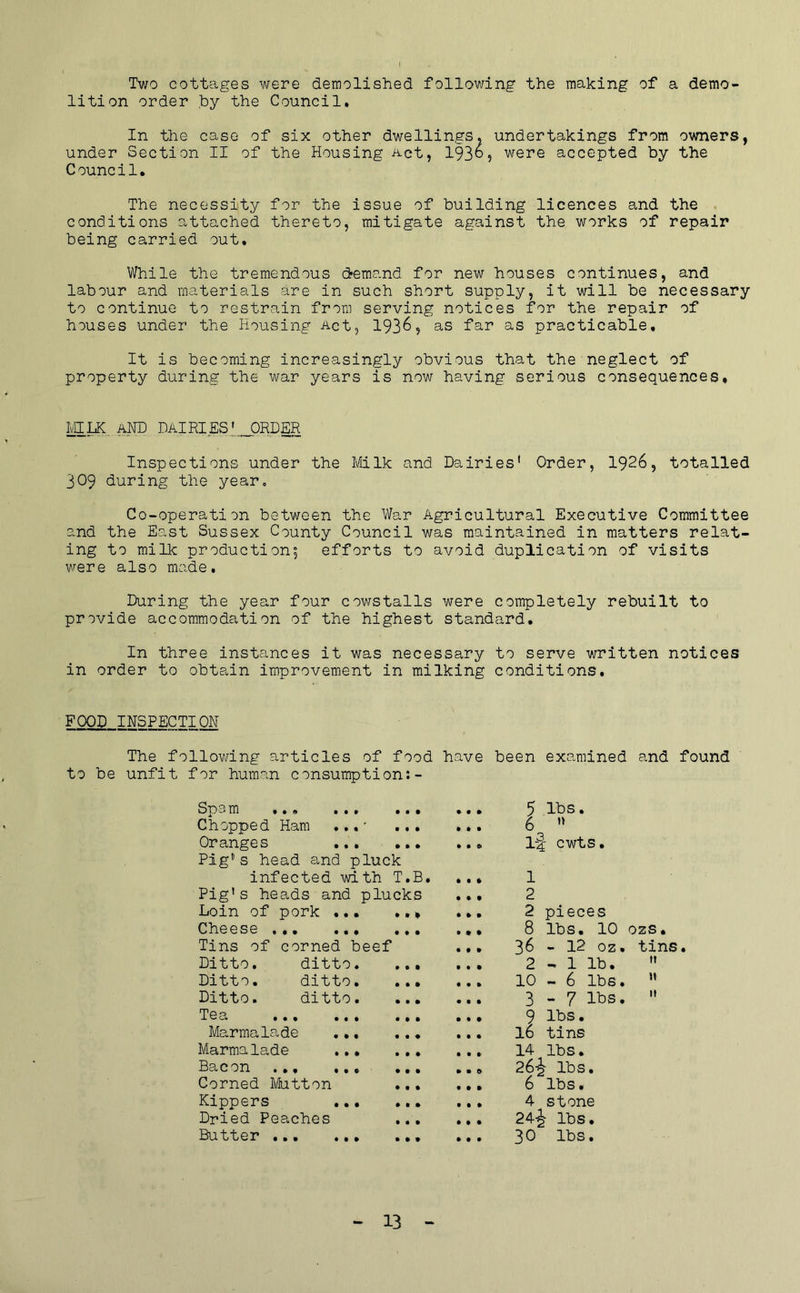 Two cottages were demolished following the making of a demo- lition order by the Council* In the case of six other dwellings, undertakings from owners, under Section II of the Housing Act, 1930, were accepted by the Council. The necessity for the issue of building licences and the conditions attached thereto, mitigate against the works of repair being carried out. While the tremendous dremand for new houses continues, and labour and materials are in such short supply, it will be necessary to continue to restrain from serving notices for the repair of houses under the Housing Act, 193^? as far as practicable. It is becoming increasingly obvious that the neglect of property during the war years is now having serious consequences. M^.,.aND DaIRIESI^ORDER Inspections under the 1/iilk and Dairies' Order, 1926, totalled 309 during the year. Co-operation between the War Agricultural Executive Committee and the East Sussex County Council was maintained in matters relat- ing to milk product!on', efforts to avoid duplication of visits were also made. During the year four cowstalls were completely rebuilt to provide accommodation of the highest standard. In three instances it was necessary to serve written notices in order to obtain improvement in milking conditions. FOOD INSPECTION The following articles of food have been examined and found to be unfit for human consumption:- Sp3 m *,o ,,, Chopped Ham ,,,' ... Oranges Pig's head and pluck infected with T.B, Pig's heads and plucks Loin of pork ... .., Cheese Tins of corned beef Ditto, ditto. Ditto. ditto. Ditto. ditto. Tea ..* ... Marmalade .., Marmalade ... Bacon ... ... Corned Mutton Kippers ,.• Dried Peaches Butter 5 lbs. 6  1-f cwts. 1 2 2 pieces 8 lbs. 10 ozs. 36 - 12 oz. tins. 2 - 1 lb.  10-6 lbs. ” 3 - 7 lbs.  9 lbs. 16 tins 14 lbs. 26i lbs. 6 lbs • 4 stone 24^ lbs. 30 lbs.