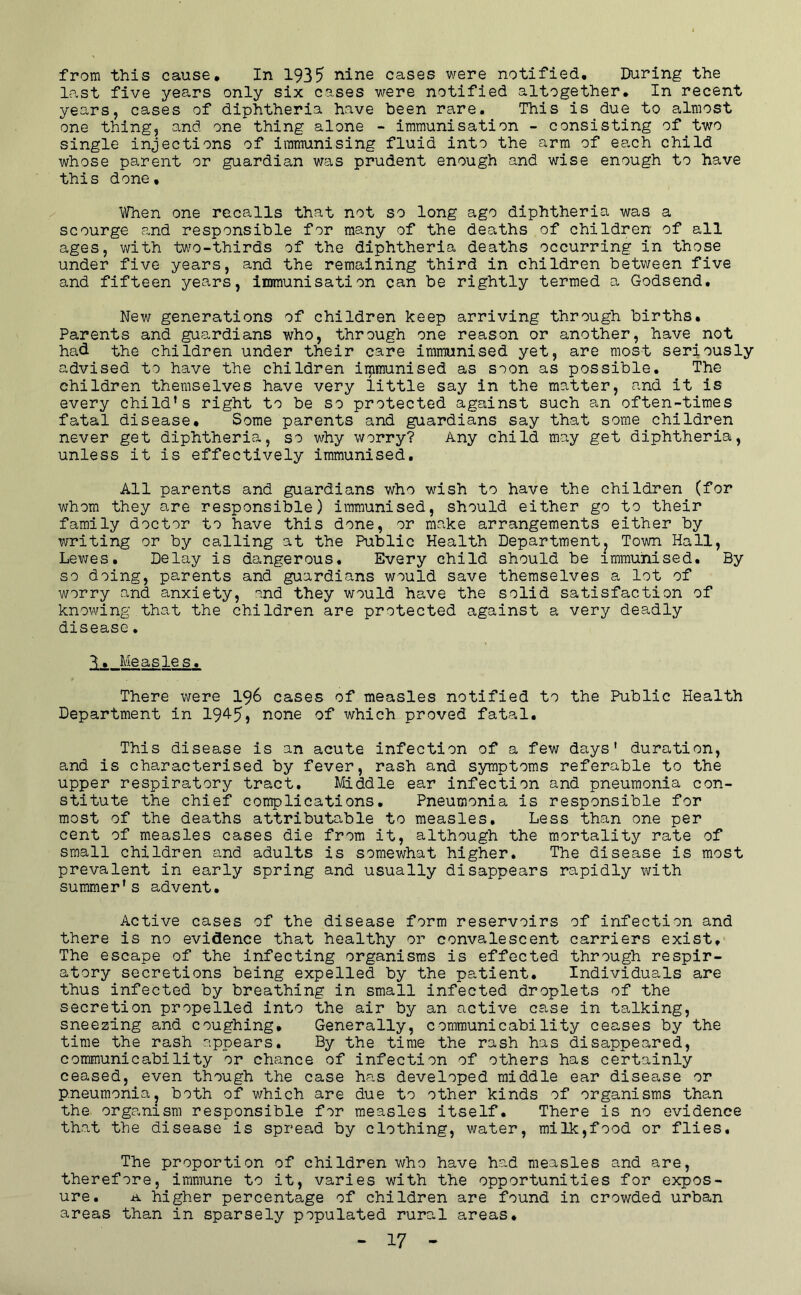 from this cause. In 1935 nine cases were notified. During the last five years only six cases were notified altogether. In recent years, cases of diphtheria have been rare. This is due to almost one thing, and one thing alone - immunisation - consisting of two single injections of immunising fluid into the arm of each child whose parent or guardian was prudent enough and wise enough to have this done, When one recalls that not so long ago diphtheria was a scourge and responsible for many of the deaths of children of all ages, with two-thirds of the diphtheria deaths occurring in those under five years, and the remaining third in children between five and fifteen years, immunisation can be rightly termed a Godsend. New generations of children keep arriving through births. Parents and guardians who, through one reason or another, have not had the children under their care immunised yet, are most seriously advised to have the children irpmunised as soon as possible. The children themselves have very little say in the matter, and it is every child’s right to be so protected against such an often-times fatal disease. Some parents and guardians say that some children never get diphtheria, so why worry? Any child may get diphtheria, unless it is effectively immunised. All parents and guardians who wish to have the children (for whom they are responsible) immunised, should either go to their family doctor to have this done, or make arrangements either by writing or by calling at the Public Health Departmentj Town Hall, Lewes. Delay is dangerous. Every child should be immunised. By so doing, parents and guardians would save themselves a lot of worry and anxiety, and they would have the solid satisfaction of knowing that the children are protected against a very deadly disease• li. Measles. There were I96 cases of measles notified to the Public Health Department in 194-5} none of which proved fatal. This disease is an acute infection of a few days’ duration, and is characterised by fever, rash and symptoms referable to the upper respiratory tract. Middle ear infection and pneumonia con- stitute the chief complications. Pneumonia is responsible for most of the deaths attributable to measles. Less than one per cent of measles cases die from it, although the mortality rate of small children and adults is somewhat higher. The disease is most prevalent in early spring and usually disappears rapidly with summer’s advent. Active cases of the disease form reservoirs of infection and there is no evidence that healthy or convalescent carriers exist. The escape of the infecting organisms is effected through respir- atory secretions being expelled by the patient. Individuals are thus infected by breathing in small infected droplets of the secretion propelled into the air by an active case in talking, sneezing and coughing. Generally, communicability ceases by the time the rash appears. By the time the rash has disappeared, communicability or chance of infection of others has certainly ceased, even though the case has developed middle ear disease or pneumoniaj both of which are due to other kinds of organisms than the organism responsible for measles itself. There is no evidence that the disease is spread by clothing, water, milk,food or flies. The proportion of children who have had measles and are, therefore, immune to it, varies with the opportunities for expos- ure. -a higher percentage of children are found in crowded urban areas than in sparsely populated rural areas.