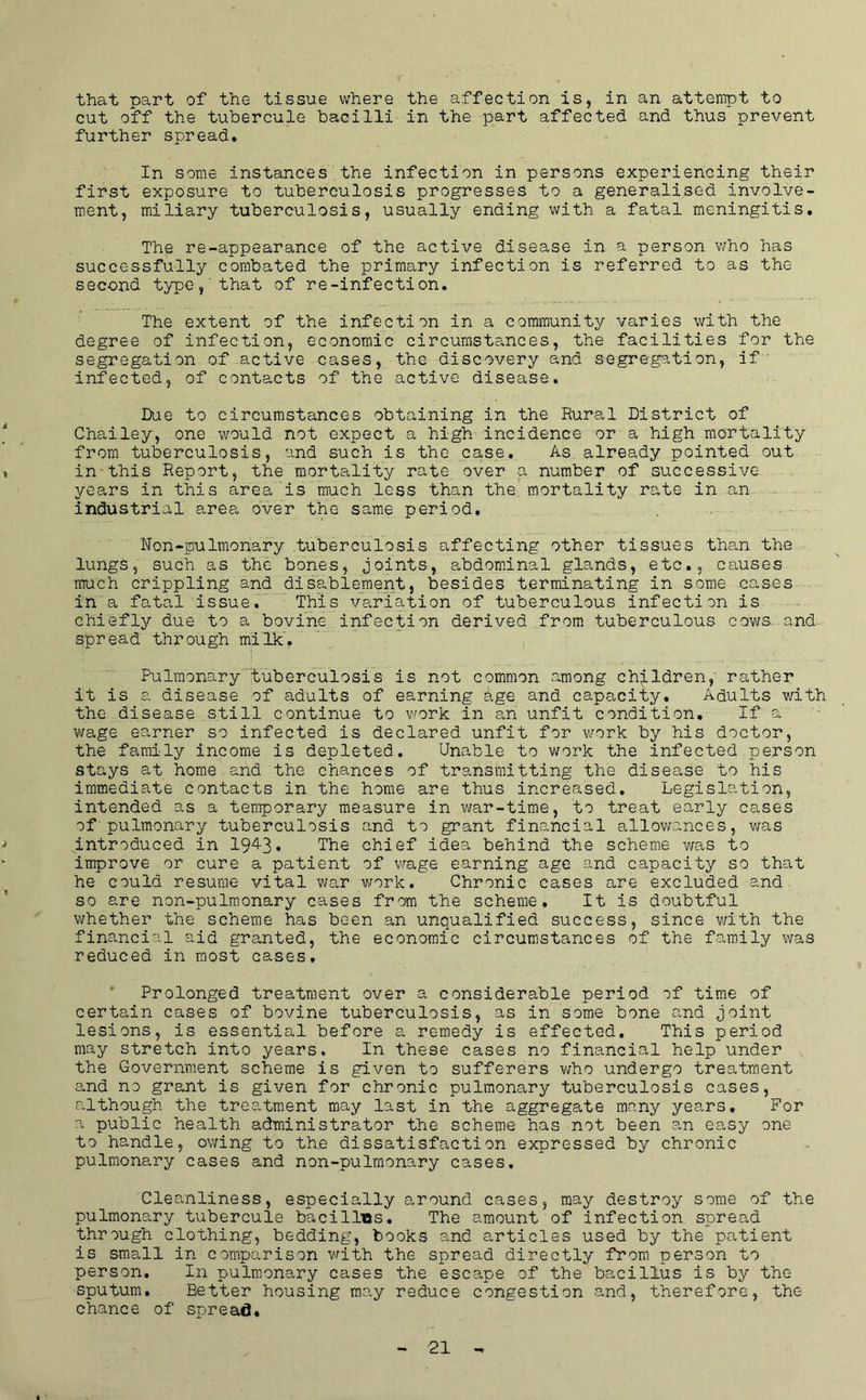 that part of the tissue where the affection is, in an attempt to cut off the tubercule bacilli in the part affected and thus prevent further spread* In some instances,the infection in persons experiencing their first exposure to tuberculosis progresses to a generalised involve- ment, miliary tuberculosis, usually ending with a fatal meningitis. The re-appearance of the active disease in a person who has successfully combated the primary infection is referred to as the second type,'that of re-infection. The extent of the infection in a community varies with the degree of infection, economic circumstances, the facilities for the segregation of active cases, the discovery and segregation, if' infected, of contacts of the active disease. Due to circumstances obtaining in the Rural District of Chailey, one would not expect a high incidence or a high mortality from tuberculosis, and such is the case. As already pointed out » in-this Report, the mortality rate over a number of successive years in this area'is much less than the mortality rate in an - industrial area, over the same period. Non-pulmonary .tuberculosis affecting other tissues than the lungs, such as the bones, joints, a^bdominal glands, etc., causes much crippling and disablement, besides terminating in some cases ili a fatal issue. This variation of tuberculous infection is chiefly due to a bovine infection derived from tuberculous cows..and. spread through milk'. Pulmonary tuberculosis is not common among children, rather it is a disease of adults of earning age and capacity. Adults with the disease still continue to work in an unfit condition. If a wage earner so infected is declared unfit for v/ork by his doctor, the family income is depleted. Unable to work the infected person stays at home and the chances of transmitting the disease to his immediate contacts in the home are thus increased. Legislation, intended as a temporary measure in war-time, to treat early cases of pulmonary tuberculosis and to grant financial allowances, was j introduced in 19^3* Tbe chief idea behind the scheme was to improve or cure a patient of wage earning age and capacity so that he could resume vital wa,r work. Chronic cases are excluded and so are non-pulmonary cases from the scheme. It is doubtful whether the scheme has been an unqualified success, since with the financial aid granted, the economic circumstances of the family was reduced in most cases. Prolonged treatment over a considerable period of time of certain cases of bovine tuberculosis, as in some bone and joint lesions, is essential before a remedy is effected. This period may stretch into years. In these cases no financial help under the Government scheme is given to sufferers who undergo treatment and no grant is given for chronic pulmonary tuberculosis cases, although the treatment may last in the aggregate many years. For a public health administrator the scheme has not been an easy one to handle, owing to the dissatisfaction expressed by chronic pulmonary cases and non-pulmonary cases. Cleanliness, especially a.round cases, may destroy some of the pulmonary tubercule bacillBs. The amount of infection spread through clothing, bedding, books and articles used by the patient is small in comparison with the spread directly from person to person. In pulmonary cases the escape of the bacillus is by the sputum. Better housing may reduce congestion and, therefore, the chance of spread.