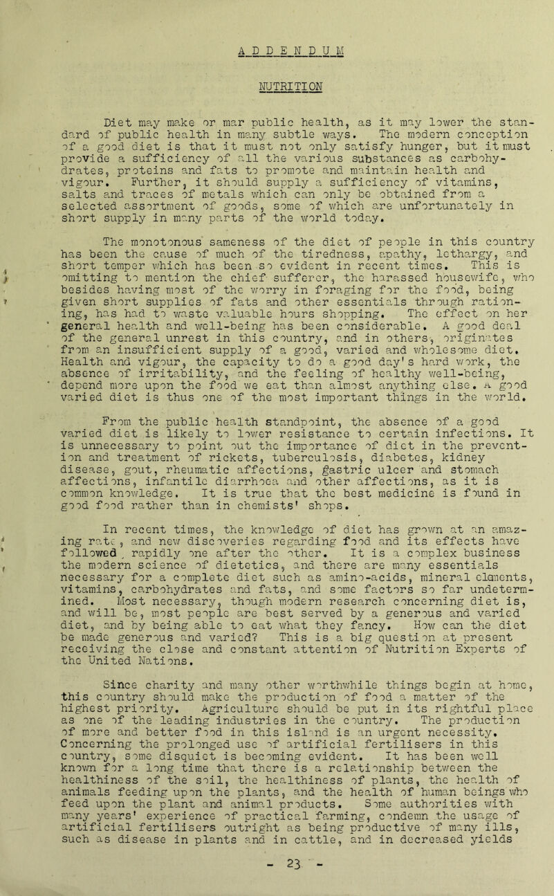 ADDENDUM NUTRITION Diet may make or mar public health, as it may lower the stan- dard of public health in many subtle ways. The modern conception of a good diet is that it must not only satisfy hunger, but it must provide a sufficiency of all the various substances as carbohy- drates, proteins and fats to promote and maintain health and vigour. Further, it should supply a sufficiency of vitamins, salts and traces of metals which can only be obtained from a selected assortment of goods, some of which are unfortunately in short supply in many parts of the world today. The monotonous sameness of the diet of people in this country has been the cause of much of the tiredness, apathy, lethargy, and short temper v.rhich has been so evident in recent times. This is omitting to mention the chief- sufferer, the harassed housewife, v/ho besides having most of the worry in foraging for the food, being given short supplies of fats and other essentials through ration- ing, has had to waste valuable hours shopping. The effect on her general health and well-being has been considerable, A good deal of the general unrest in this country, and in others, originates from an insufficient supply of a good, varied and wholesome diet. Health and vigour, the capacity to do a.good day's hard v/ork, the absence of irritability, and the feeling of healthy well-being, depend more upon the food we eat than almost anything else, a good varied diet is thus one of the most important things in the world. From the public■health standpoint, the absence of a good varied diet is likely to lower resista.nce to certain infections. It is unnecessary to point out the importance of diet in the prevent- ion and treatment of rickets, tuberculosis, diabetes, kidney disease, gout, rheumatic affections, gastric ulcer and stomach affections, infantile diarrhoea and other affections, as it is common knowledge. It is true that the best medicine is found in good food rather than in chemists' shops. In recent times, the knowledge of diet has grown at an amaz- ing rate 5 and new discoveries rege^rding food and its effects have followed , rapidly one after the other. It is a complex business the modern science of dietetics, and there are many essentials necessary for a complete diet such as amino-acids, mineral clanents, vitamins, carbohydrates and fats, and some factors so far undeterm- ined, Most necessary, though modern research concerning diet is, and will be, most people are best served by a generous and varied diet, and by being able to eat what they fancy. How can the diet be made generous and varied? This is a big question at present receiving the close and constant attention of Nutrition Experts of the United Nations, Since charity and many other worthwhile things begin at home, this country should make the production of food a matter of the highest priority. Agriculture should be put in its rightful place as one of the-leading industries in the country. The production of more and better food in this islond is an urgent necessity. Concerning the prolonged use of artificial fertilisers in this country, some disquiet is becoming evident. It has been well known for a long time that there is a relationship between the healthiness of the soil, the healthiness of plants, the health of animals feeding upon the plants, and the health of human beings who feed upon the plant and animal products. Some authorities with many years' experience of practical farming, condemn the usage of artificial fertilisers outright as being productive of many ills, such as disease in plants and in cattle, and in decreased yields
