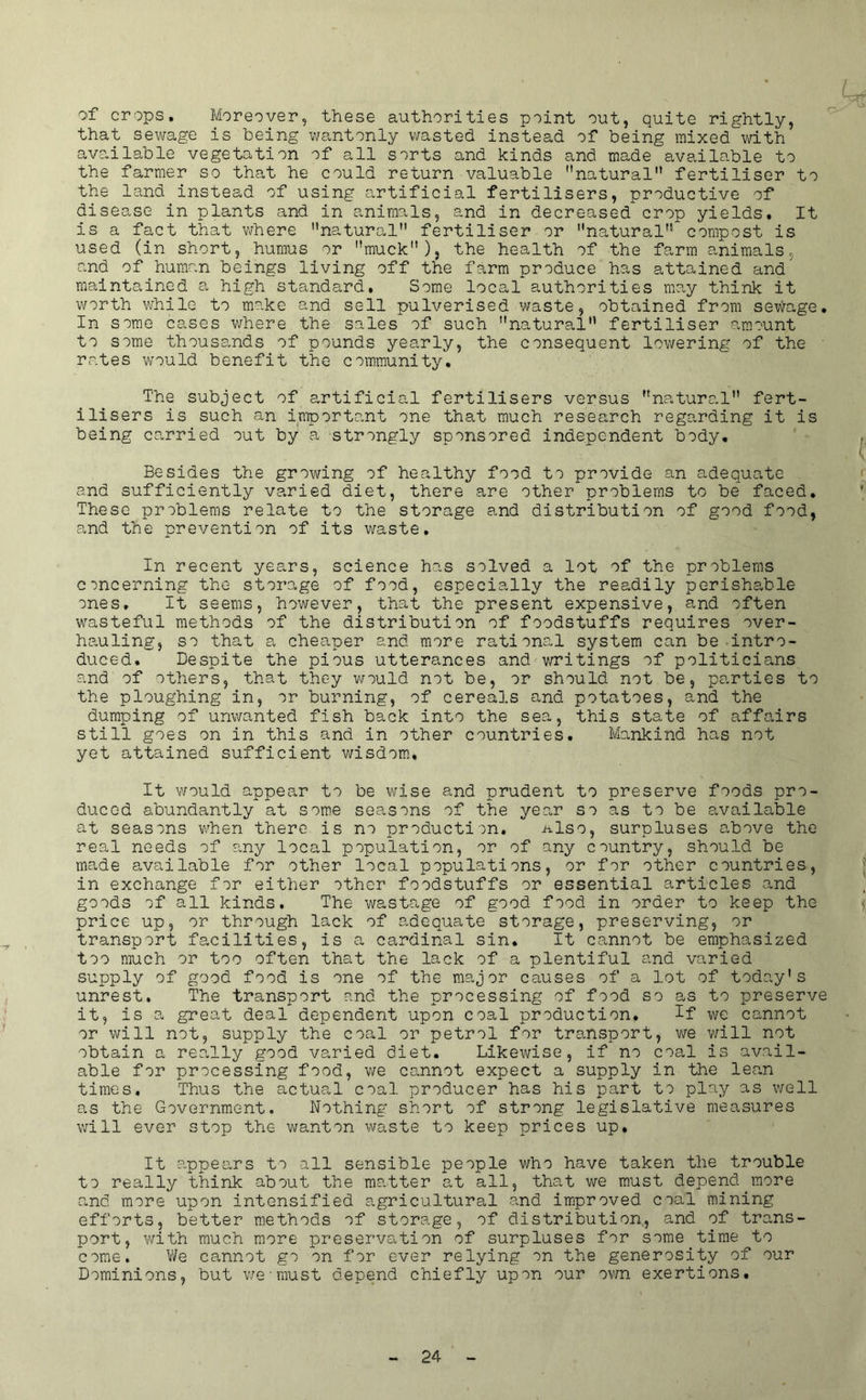 of crops. Moreover, these authorities point out, quite rightly, that sewage is being wantonly wasted instead of being mixed with available vegetation of all sorts and kinds and made available to the farmer so that he could return valuable natural fertiliser to the land instead of using artificial fertilisers, productive of disease in plants and in animals, and in decreased crop yields. It is a fact that where natural fertiliser or natural compost is used (in short, humus or muck), the health of the farm animals, and of human beings living off the farm produce has attained and maintained a high standard. Some local authorities may think it worth while to make and sell pulverised waste, obtained from sewage. In some cases v/here the sales of such natural fertiliser amount to some thousands of pounds yearly, the consequent lowering of the rates would benefit the community. The subject of artificial fertilisers versus natural fert- ilisers is such an importo.nt one that much research regarding it is being carried out by a strongly sponsored independent body. Besides the growing of healthy food to provide an adequate and sufficiently varied diet, there are other problems to be faced. These problems relate to the storage and distribution of good food, and the prevention of its waste. In recent years, science has solved a lot of the problems concerning the storage of food, especially the readily perishable ones. It seems, however, that the present expensive, and often wasteful methods of the distribution of foodstuffs requires over- hauling, so that a cheaper and more rational system can be intro- duced. Despite the pious utterances and writings of politicians and of others, that they v/ould not be, or should not be, parties to the ploughing in, or burning, of cereals and potatoes, and the dumping of unwanted fish back into the sea, this state of affairs still goes on in this and in other countries. Mankind has not yet attained sufficient wisdom. It would appear to be wise and prudent to preserve foods pro- duced abundantly at some seasons of the year so as to be available at seasons v/hen there is no production. -also, surpluses above the real needs of ?.ny local population, or of any country, should be made available for other local populations, or for other countries, in exchange for either other foodstuffs or essential articles and goods of all kinds. The wastage of good food in order to keep the price up, or through lack of adequate storage, preserving, or transport facilities, is a cardinal sin. It cannot be emphasized too much or too often that the lack of a plentiful and varied supply of good food is one of the major causes of a lot of today’s unrest. The transport and the processing of food so as to preserve it, is a great deal dependent upon coal production, Tf we cannot or will not, supply the coal or petrol for transport, we v/ill not obtain a really good varied diet. Likewise, if no coal is avail- able for processing food, we cannot expect a supply in the lean times. Thus the actual coal producer has his part to play as well as the Government. Nothing short of strong legislative measures will ever stop the wanton waste to keep prices up. It appears to all sensible people who have taken the trouble to really think about the matter at all, that we must depend more and more upon intensified agricultural and improved coal mining efforts, better methods of storage, of distribution, and of trans- port, with much more preservation of surpluses for some time to come. We cannot go on for ever relying on the generosity of our Dominions, but v/cmust depend chiefly upon our own exertions.