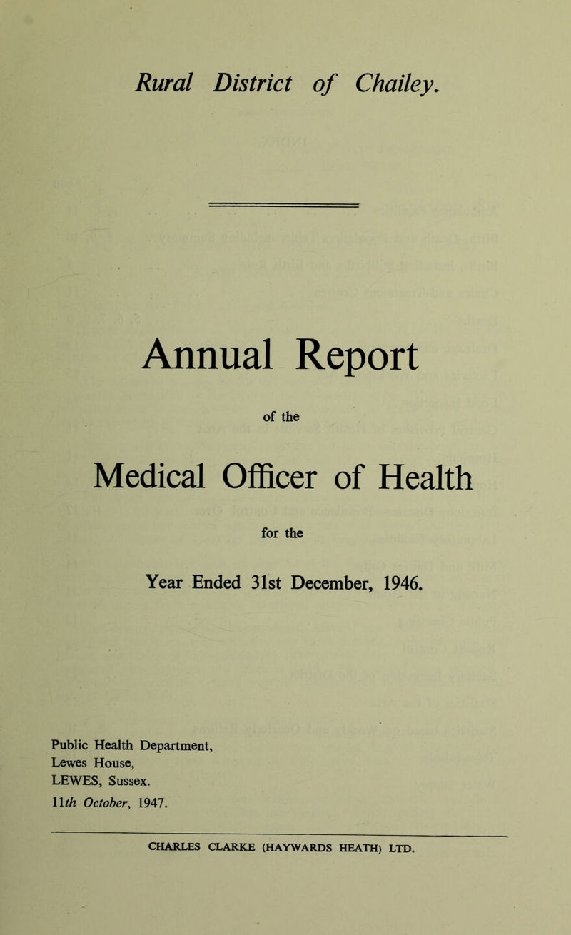 Rural District of Chailey, Annual Report of the Medical Officer of Health for the Year Ended 31st December, 1946. Public Health Department, Lewes House, LEWES, Sussex. llth October, 1947. CHARLES CLARKE (HAYWARDS HEATH) LTD.