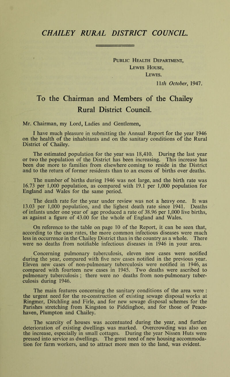 CHAILEY RURAL DISTRICT COUNCIL. Public Health Department, Lewes House, Lewes. Wth October, 1947. To the Chairman and Members of the Chailey Rural District Council. Mr. Chairman, my Lord, Ladies and Gentlemen, I have much pleasure in submitting the Annual Report for the year 1946 on the health of the inhabitants and on the sanitary conditions of the Rural District of Chailey. The estimated population for the year was 18,410. During the last year or two the population of the District has been increasing. This increase has been due more to families from elsewhere coming to reside in the District and to the return of former residents than to an excess of births over deaths. The number of births during 1946 was not large, and the birth rate was 16.73 per 1,000 population, as compared with 19.1 per 1,000 population for England and Wales for the same period. The death rate for the year under review was not a heavy one. It was 13.03 per 1,000 population, and the lighest death rate since 1941. Deaths of infants under one year of age produced a rate of 38.96 per 1,000 live births, as against a figure of 43.00 for the whole of England and Wales. On reference to the table on page 10 of the Report, it can be seen that, according to the case rates, the more common infectious diseases were much less in occurrence in the Chailey District than in the country as a whole. There were no deaths from notifiable infectious diseases in 1946 in your area. Concerning pulmonary tuberculosis, eleven new cases were notified during the year, compared with five new cases notified in the previous year. Eleven new cases of non-pulmonary tuberculosis were notified in 1946, as compared with fourteen new cases in 1945. Two deaths were ascribed to pulmonary tuberculosis ; there were no deaths from non-pulmonary tuber- culosis during 1946. The main features concerning the sanitary conditions of the area were : the urgent need for the re-construction of existing sewage disposal works at Ringmer, Ditchling and Firle, and for new sewage disposal schemes for the Parishes stretching from Kingston to Piddinghoe, and for those of Peace- haven, Plumpton and Chailey. The scarcity of houses was accentuated during the year, and further deterioration of existing dwellings was marked. Overcrowding was also on the increase, especially in small cottages. During the year Nissen Huts were pressed into service as dwellings. The great need of new housing accommoda- tion for farm workers, and to attract more men to the land, was evident.