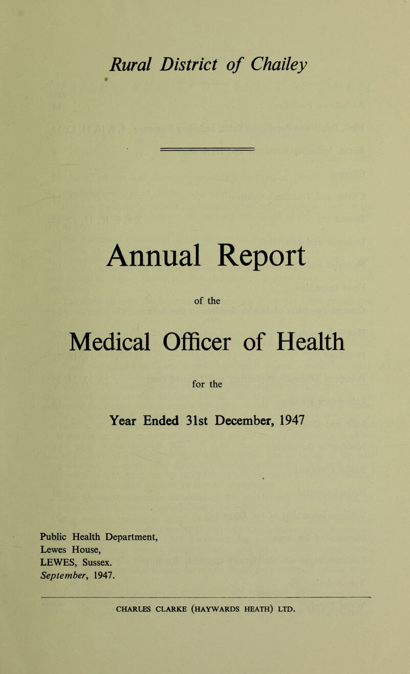 Rural District of Chailey Annual Report of the Medical Officer of Health for the Year Ended 31st December, 1947 Public Health Department, Lewes House, LEWES, Sussex. September, 1947. CHARLES CLARKE (HAYWARDS HEATH) LTD.