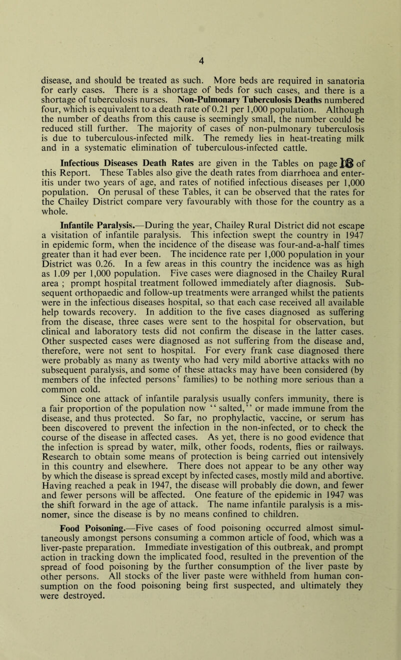 disease, and should be treated as such. More beds are required in sanatoria for early cases. There is a shortage of beds for such cases, and there is a shortage of tuberculosis nurses. Non-Pulmonary Tuberculosis Deaths numbered four, which is equivalent to a death rate of 0.21 per 1,000 population. Although the number of deaths from this cause is seemingly small, the number could be reduced still further. The majority of cases of non-pulmonary tuberculosis is due to tuberculous-infected milk. The remedy lies in heat-treating milk and in a systematic elimination of tuberculous-infected cattle. Infectious Diseases Death Rates are given in the Tables on page of this Report. These Tables also give the death rates from diarrhoea and enter- itis under two years of age, and rates of notified infectious diseases per 1,000 population. On perusal of these Tables, it can be observed that the rates for the Chailey District compare very favourably with those for the country as a whole. Infantile Paralysis.—During the year, Chailey Rural District did not escape a visitation of infantile paralysis. This infection swept the country in 1947 in epidemic form, when the incidence of the disease was four-and-a-half times greater than it had ever been. The incidence rate per 1,000 population in your District was 0.26. In a few areas in this country the incidence was as high as 1.09 per 1,000 population. Five cases were diagnosed in the Chailey Rural area ; prompt hospital treatment followed immediately after diagnosis. Sub- sequent orthopaedic and follow-up treatments were arranged whilst the patients were in the infectious diseases hospital, so that each case received all available help towards recovery. In addition to the five cases diagnosed as suffering from the disease, three cases were sent to the hospital for observation, but clinical and laboratory tests did not confirm the disease in the latter cases. Other suspected cases were diagnosed as not suffering from the disease and, therefore, were not sent to hospital. For every frank case diagnosed there were probably as many as twenty who had very mild abortive attacks with no subsequent paralysis, and some of these attacks may have been considered (by members of the infected persons’ families) to be nothing more serious than a common cold. Since one attack of infantile paralysis usually confers immunity, there is a fair proportion of the population now ‘ ‘ salted, ’ ’ or made immune from the disease, and thus protected. So far, no prophylactic, vaccine, or serum has been discovered to prevent the infection in the non-infected, or to check the course of the disease in affected cases. As yet, there is no good evidence that the infection is spread by water, milk, other foods, rodents, flies or railways. Research to obtain some means of protection is being carried out intensively in this country and elsewhere. There does not appear to be any other way by which the disease is spread except by infected cases, mostly mild and abortive. Having reached a peak in 1947, the disease will probably die down, and fewer and fewer persons will be affected. One feature of the epidemic in 1947 was the shift forward in the age of attack. The name infantile paralysis is a mis- nomer, since the disease is by no means confined to children. Food Poisoning.—Five cases of food poisoning occurred almost simul- taneously amongst persons consuming a common article of food, which was a liver-paste preparation. Immediate investigation of this outbreak, and prompt action in tracking down the implicated food, resulted in the prevention of the spread of food poisoning by the further consumption of the liver paste by other persons. All stocks of the liver paste were withheld from human con- sumption on the food poisoning being first suspected, and ultimately they were destroyed.