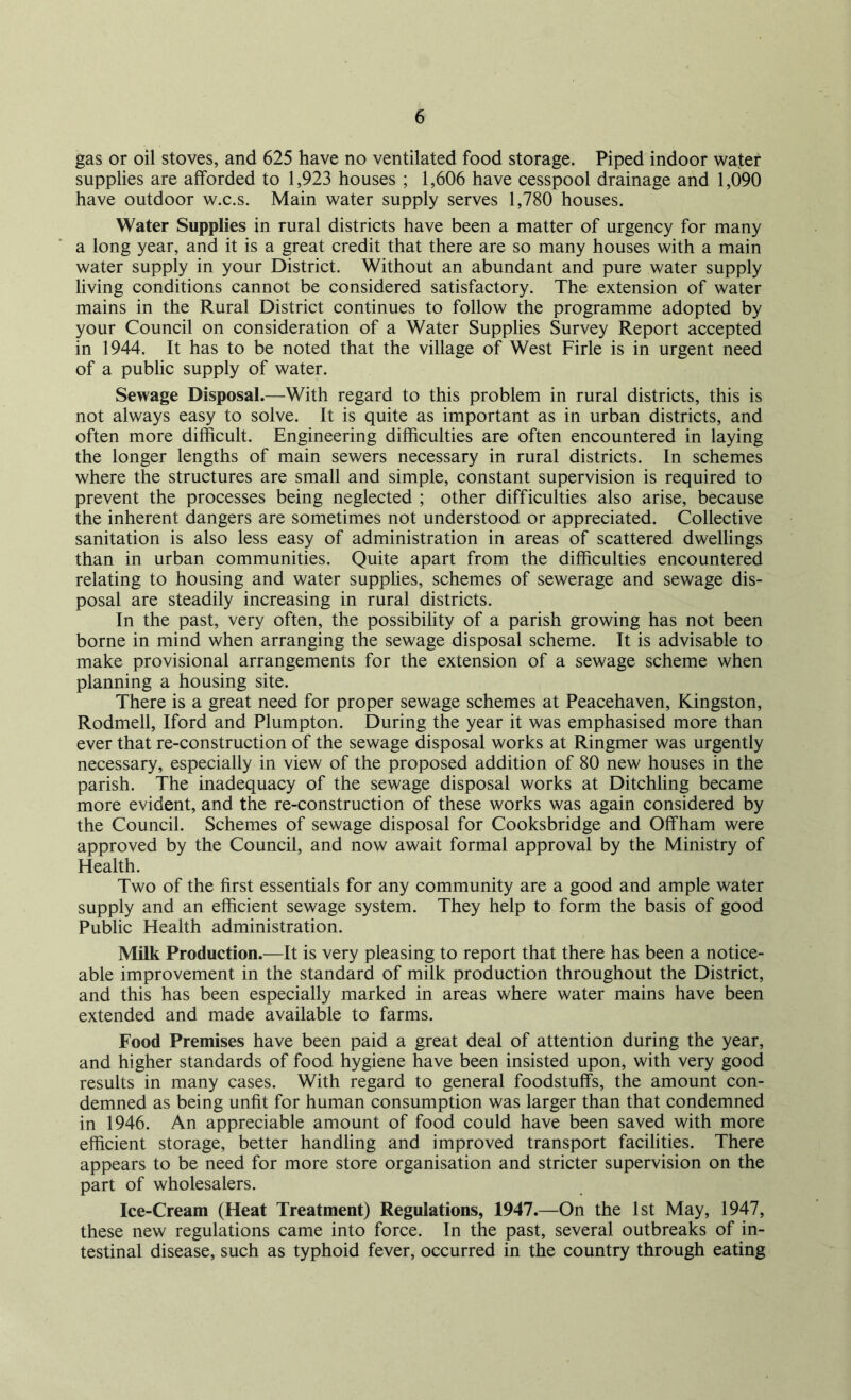 gas or oil stoves, and 625 have no ventilated food storage. Piped indoor water supplies are afforded to 1,923 houses ; 1,606 have cesspool drainage and 1,090 have outdoor w.c.s. Main water supply serves 1,780 houses. Water Supplies in rural districts have been a matter of urgency for many a long year, and it is a great credit that there are so many houses with a main water supply in your District. Without an abundant and pure water supply living conditions cannot be considered satisfactory. The extension of water mains in the Rural District continues to follow the programme adopted by your Council on consideration of a Water Supplies Survey Report accepted in 1944. It has to be noted that the village of West Firle is in urgent need of a public supply of water. Sewage Disposal.—With regard to this problem in rural districts, this is not always easy to solve. It is quite as important as in urban districts, and often more difficult. Engineering difficulties are often encountered in laying the longer lengths of main sewers necessary in rural districts. In schemes where the structures are small and simple, constant supervision is required to prevent the processes being neglected ; other difficulties also arise, because the inherent dangers are sometimes not understood or appreciated. Collective sanitation is also less easy of administration in areas of scattered dwellings than in urban communities. Quite apart from the difficulties encountered relating to housing and water supplies, schemes of sewerage and sewage dis- posal are steadily increasing in rural districts. In the past, very often, the possibility of a parish growing has not been borne in mind when arranging the sewage disposal scheme. It is advisable to make provisional arrangements for the extension of a sewage scheme when planning a housing site. There is a great need for proper sewage schemes at Peacehaven, Kingston, Rodmell, Iford and Plumpton. During the year it was emphasised more than ever that re-construction of the sewage disposal works at Ringmer was urgently necessary, especially in view of the proposed addition of 80 new houses in the parish. The inadequacy of the sewage disposal works at Ditchling became more evident, and the re-construction of these works was again considered by the Council. Schemes of sewage disposal for Cooksbridge and Offham were approved by the Council, and now await formal approval by the Ministry of Health. Two of the first essentials for any community are a good and ample water supply and an efficient sewage system. They help to form the basis of good Public Health administration. Milk Production.—It is very pleasing to report that there has been a notice- able improvement in the standard of milk production throughout the District, and this has been especially marked in areas where water mains have been extended and made available to farms. Food Premises have been paid a great deal of attention during the year, and higher standards of food hygiene have been insisted upon, with very good results in many cases. With regard to general foodstuffs, the amount con- demned as being unfit for human consumption was larger than that condemned in 1946. An appreciable amount of food could have been saved with more efficient storage, better handling and improved transport facilities. There appears to be need for more store organisation and stricter supervision on the part of wholesalers. Ice-Cream (Heat Treatment) Regulations, 1947.—On the 1st May, 1947, these new regulations came into force. In the past, several outbreaks of in- testinal disease, such as typhoid fever, occurred in the country through eating