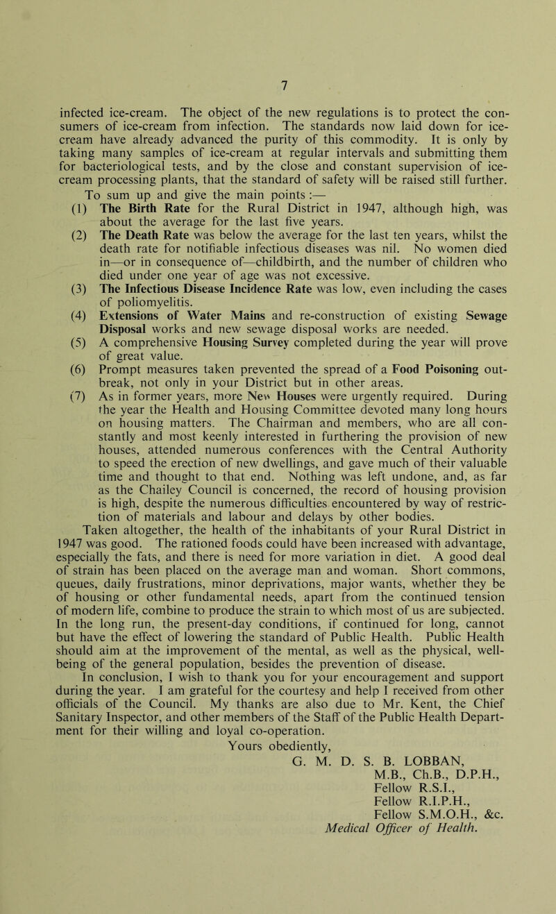 infected ice-cream. The object of the new regulations is to protect the con- sumers of ice-cream from infection. The standards now laid down for ice- cream have already advanced the purity of this commodity. It is only by taking many samples of ice-cream at regular intervals and submitting them for bacteriological tests, and by the close and constant supervision of ice- cream processing plants, that the standard of safety will be raised still further. To sum up and give the main points :— (1) The Birth Rate for the Rural District in 1947, although high, was about the average for the last five years. (2) The Death Rate was below the average for the last ten years, whilst the death rate for notifiable infectious diseases was nil. No women died in—or in consequence of—childbirth, and the number of children who died under one year of age was not excessive. (3) The Infectious Disease Incidence Rate was low, even including the cases of poliomyelitis. (4) Extensions of Water Mains and re-construction of existing Sewage Disposal works and new sewage disposal works are needed. (5) A comprehensive Housing Survey completed during the year will prove of great value. (6) Prompt measures taken prevented the spread of a Food Poisoning out- break, not only in your District but in other areas. (7) As in former years, more New Houses were urgently required. During the year the Health and Housing Committee devoted many long hours on housing matters. The Chairman and members, who are all con- stantly and most keenly interested in furthering the provision of new houses, attended numerous conferences with the Central Authority to speed the erection of new dwellings, and gave much of their valuable time and thought to that end. Nothing was left undone, and, as far as the Chailey Council is concerned, the record of housing provision is high, despite the numerous difficulties encountered by way of restric- tion of materials and labour and delays by other bodies. Taken altogether, the health of the inhabitants of your Rural District in 1947 was good. The rationed foods could have been increased with advantage, especially the fats, and there is need for more variation in diet. A good deal of strain has been placed on the average man and woman. Short commons, queues, daily frustrations, minor deprivations, major wants, whether they be of housing or other fundamental needs, apart from the continued tension of modern life, combine to produce the strain to which most of us are subjected. In the long run, the present-day conditions, if continued for long, cannot but have the effect of lowering the standard of Public Health. Public Health should aim at the improvement of the mental, as well as the physical, well- being of the general population, besides the prevention of disease. In conclusion, I wish to thank you for your encouragement and support during the year. I am grateful for the courtesy and help I received from other officials of the Council. My thanks are also due to Mr. Kent, the Chief Sanitary Inspector, and other members of the Staff of the Public Health Depart- ment for their willing and loyal co-operation. Yours obediently, G. M. D. S. B. LOBBAN, M.B., Ch.B., D.P.H., Fellow R.S.I., Fellow R.I.P.H., Fellow S.M.O.H., &c. Medical Officer of Health.