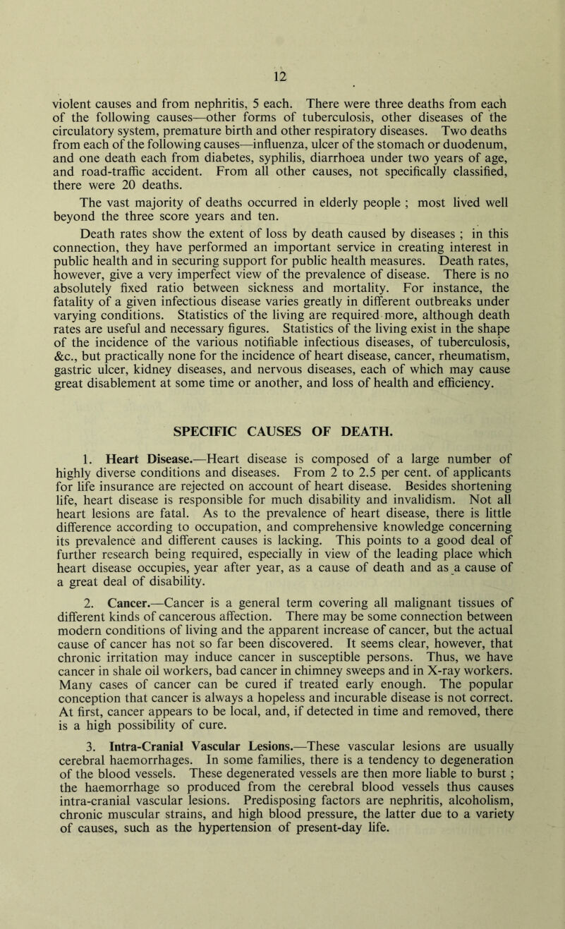 violent causes and from nephritis, 5 each. There were three deaths from each of the following causes—other forms of tuberculosis, other diseases of the circulatory system, premature birth and other respiratory diseases. Two deaths from each of the following causes—influenza, ulcer of the stomach or duodenum, and one death each from diabetes, syphilis, diarrhoea under two years of age, and road-traffic accident. From all other causes, not specifically classified, there were 20 deaths. The vast majority of deaths occurred in elderly people ; most lived well beyond the three score years and ten. Death rates show the extent of loss by death caused by diseases ; in this connection, they have performed an important service in creating interest in public health and in securing support for public health measures. Death rates, however, give a very imperfect view of the prevalence of disease. There is no absolutely fixed ratio between sickness and mortality. For instance, the fatality of a given infectious disease varies greatly in different outbreaks under varying conditions. Statistics of the living are required more, although death rates are useful and necessary figures. Statistics of the living exist in the shape of the incidence of the various notifiable infectious diseases, of tuberculosis, &c., but practically none for the incidence of heart disease, cancer, rheumatism, gastric ulcer, kidney diseases, and nervous diseases, each of which may cause great disablement at some time or another, and loss of health and efficiency. SPECIFIC CAUSES OF DEATH. 1. Heart Disease.—Heart disease is composed of a large number of highly diverse conditions and diseases. From 2 to 2.5 per cent, of applicants for life insurance are rejected on account of heart disease. Besides shortening life, heart disease is responsible for much disability and invalidism. Not all heart lesions are fatal. As to the prevalence of heart disease, there is little difference according to occupation, and comprehensive knowledge concerning its prevalence and different causes is lacking. This points to a good deal of further research being required, especially in view of the leading place which heart disease occupies, year after year, as a cause of death and as a cause of a great deal of disability. 2. Cancer.—Cancer is a general term covering all malignant tissues of different kinds of cancerous affection. There may be some connection between modern conditions of living and the apparent increase of cancer, but the actual cause of cancer has not so far been discovered. It seems clear, however, that chronic irritation may induce cancer in susceptible persons. Thus, we have cancer in shale oil workers, bad cancer in chimney sweeps and in X-ray workers. Many cases of cancer can be cured if treated early enough. The popular conception that cancer is always a hopeless and incurable disease is not correct. At first, cancer appears to be local, and, if detected in time and removed, there is a high possibility of cure. 3. Intra-Cranial Vascular Lesions.—These vascular lesions are usually cerebral haemorrhages. In some families, there is a tendency to degeneration of the blood vessels. These degenerated vessels are then more liable to burst; the haemorrhage so produced from the cerebral blood vessels thus causes intra-cranial vascular lesions. Predisposing factors are nephritis, alcoholism, chronic muscular strains, and high blood pressure, the latter due to a variety of causes, such as the hypertension of present-day life.