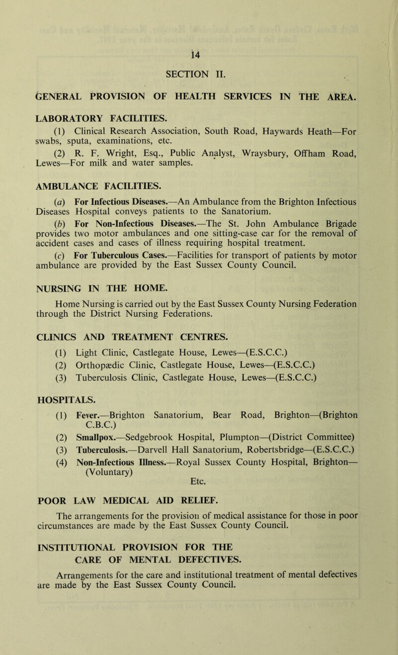SECTION II. GENERAL PROVISION OF HEALTH SERVICES IN THE AREA. LABORATORY FACILITIES. (1) Clinical Research Association, South Road, Haywards Heath—For swabs, sputa, examinations, etc. (2) R. F. Wright, Esq., Public Analyst, Wraysbury, Off ham Road, Lewes—For milk and water samples. AMBULANCE FACILITIES. (a) For Infectious Diseases.—An Ambulance from the Brighton Infectious Diseases Hospital conveys patients to the Sanatorium. (b) For Non-Infectious Diseases.—The St. John Ambulance Brigade provides two motor ambulances and one sitting-case car for the removal of accident cases and cases of illness requiring hospital treatment. (c) For Tuberculous Cases.—Facilities for transport of patients by motor ambulance are provided by the East Sussex County Council. NURSING IN THE HOME. Home Nursing is carried out by the East Sussex County Nursing Federation through the District Nursing Federations. CLINICS AND TREATMENT CENTRES. (1) Light Clinic, Castlegate House, Lewes—(E.S.C.C.) (2) Orthopaedic Clinic, Castlegate House, Lewes—(E.S.C.C.) (3) Tuberculosis Clinic, Castlegate House, Lewes—(E.S.C.C.) HOSPITALS. (1) Fever.—Brighton Sanatorium, Bear Road, Brighton—(Brighton C.B.C.) (2) Smallpox.—Sedgebrook Hospital, Plumpton—(District Committee) (3) Tuberculosis.—Darvell Hall Sanatorium, Robertsbridge—(E.S.C.C.) (4) Non-Infectious Illness.—Royal Sussex County Hospital, Brighton— (Voluntary) Etc. POOR LAW MEDICAL AID RELIEF. The arrangements for the provision of medical assistance for those in poor circumstances are made by the East Sussex County Council. INSTITUTIONAL PROVISION FOR THE CARE OF MENTAL DEFECTIVES. Arrangements for the care and institutional treatment of mental defectives are made by the East Sussex County Council.