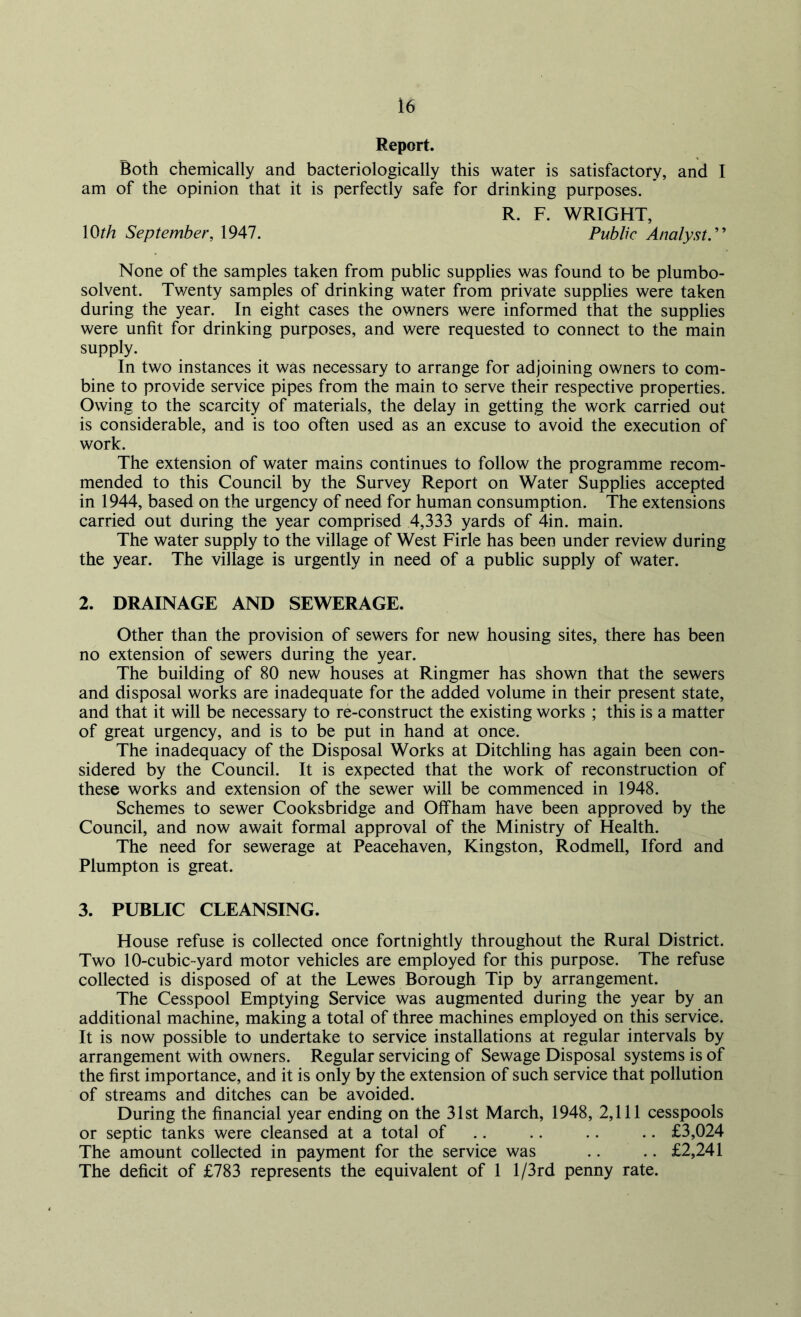 Report. Both chemically and bacteriologically this water is satisfactory, and I am of the opinion that it is perfectly safe for drinking purposes. R. F. WRIGHT, 1 Oth September, 1947. Public Analyst.” None of the samples taken from public supplies was found to be plumbo- solvent. Twenty samples of drinking water from private supplies were taken during the year. In eight cases the owners were informed that the supplies were unfit for drinking purposes, and were requested to connect to the main supply. In two instances it was necessary to arrange for adjoining owners to com- bine to provide service pipes from the main to serve their respective properties. Owing to the scarcity of materials, the delay in getting the work carried out is considerable, and is too often used as an excuse to avoid the execution of work. The extension of water mains continues to follow the programme recom- mended to this Council by the Survey Report on Water Supplies accepted in 1944, based on the urgency of need for human consumption. The extensions carried out during the year comprised 4,333 yards of 4in. main. The water supply to the village of West Firle has been under review during the year. The village is urgently in need of a public supply of water. 2. DRAINAGE AND SEWERAGE. Other than the provision of sewers for new housing sites, there has been no extension of sewers during the year. The building of 80 new houses at Ringmer has shown that the sewers and disposal works are inadequate for the added volume in their present state, and that it will be necessary to re-construct the existing works ; this is a matter of great urgency, and is to be put in hand at once. The inadequacy of the Disposal Works at Ditchling has again been con- sidered by the Council. It is expected that the work of reconstruction of these works and extension of the sewer will be commenced in 1948. Schemes to sewer Cooksbridge and Offham have been approved by the Council, and now await formal approval of the Ministry of Health. The need for sewerage at Peacehaven, Kingston, Rodmell, Iford and Plumpton is great. 3. PUBLIC CLEANSING. House refuse is collected once fortnightly throughout the Rural District. Two 10-cubic-yard motor vehicles are employed for this purpose. The refuse collected is disposed of at the Lewes Borough Tip by arrangement. The Cesspool Emptying Service was augmented during the year by an additional machine, making a total of three machines employed on this service. It is now possible to undertake to service installations at regular intervals by arrangement with owners. Regular servicing of Sewage Disposal systems is of the first importance, and it is only by the extension of such service that pollution of streams and ditches can be avoided. During the financial year ending on the 31st March, 1948, 2,111 cesspools or septic tanks were cleansed at a total of .. .. .. .. £3,024 The amount collected in payment for the service was .. .. £2,241 The deficit of £783 represents the equivalent of 1 l/3rd penny rate.