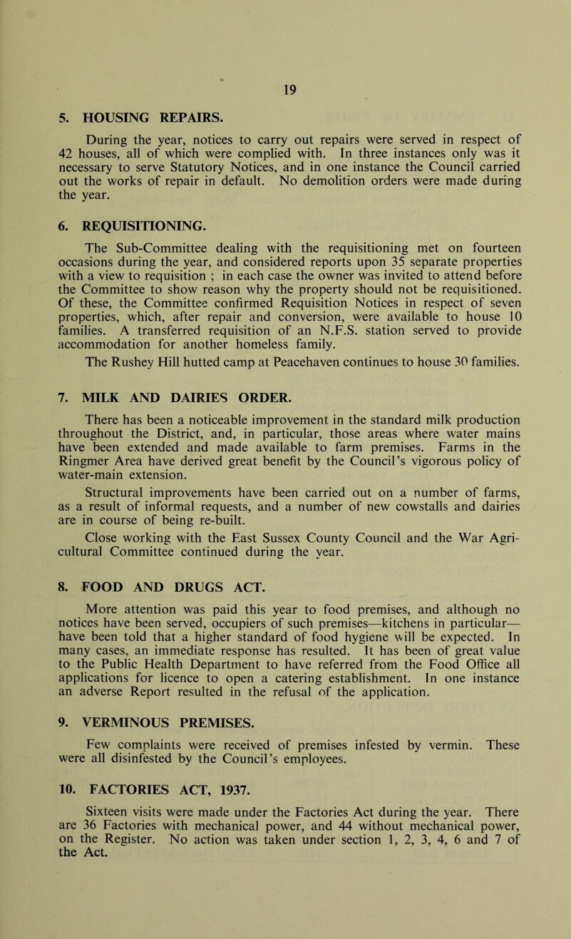 5. HOUSING REPAIRS. During the year, notices to carry out repairs were served in respect of 42 houses, all of which were complied with. In three instances only was it necessary to serve Statutory Notices, and in one instance the Council carried out the works of repair in default. No demolition orders were made during the year. 6. REQUISITIONING. The Sub-Committee dealing with the requisitioning met on fourteen occasions during the year, and considered reports upon 35 separate properties with a view to requisition ; in each case the owner was invited to attend before the Committee to show reason why the property should not be requisitioned. Of these, the Committee confirmed Requisition Notices in respect of seven properties, which, after repair and conversion, were available to house 10 families. A transferred requisition of an N.F.S. station served to provide accommodation for another homeless family. The Rushey Hill hutted camp at Peacehaven continues to house 30 families. 7. MILK AND DAIRIES ORDER. There has been a noticeable improvement in the standard milk production throughout the District, and, in particular, those areas where water mains have been extended and made available to farm premises. Farms in the Ringmer Area have derived great benefit by the Council’s vigorous policy of water-main extension. Structural improvements have been carried out on a number of farms, as a result of informal requests, and a number of new cowstalls and dairies are in course of being re-built. Close working with the East Sussex County Council and the War Agri- cultural Committee continued during the year. 8. FOOD AND DRUGS ACT. More attention was paid this year to food premises, and although no notices have been served, occupiers of such premises—kitchens in particular— have been told that a higher standard of food hygiene will be expected. In many cases, an immediate response has resulted. It has been of great value to the Public Health Department to have referred from the Food Office all applications for licence to open a catering establishment. In one instance an adverse Report resulted in the refusal of the application. 9. VERMINOUS PREMISES. Few complaints were received of premises infested by vermin. These were all disinfested by the Council’s employees. 10. FACTORIES ACT, 1937. Sixteen visits were made under the Factories Act during the year. There are 36 Factories with mechanical power, and 44 without mechanical power, on the Register. No action was taken under section 1, 2, 3, 4, 6 and 7 of the Act.