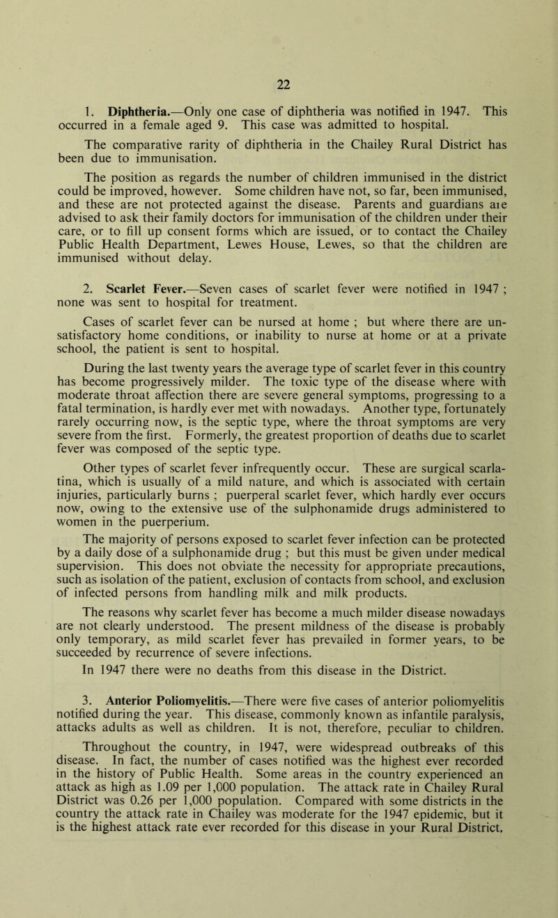 1. Diphtheria.—Only one case of diphtheria was notified in 1947. This occurred in a female aged 9. This case was admitted to hospital. The comparative rarity of diphtheria in the Chailey Rural District has been due to immunisation. The position as regards the number of children immunised in the district could be improved, however. Some children have not, so far, been immunised, and these are not protected against the disease. Parents and guardians aie advised to ask their family doctors for immunisation of the children under their care, or to fill up consent forms which are issued, or to contact the Chailey Public Health Department, Lewes House, Lewes, so that the children are immunised without delay. 2. Scarlet Fever.—Seven cases of scarlet fever were notified in 1947 ; none was sent to hospital for treatment. Cases of scarlet fever can be nursed at home ; but where there are un- satisfactory home conditions, or inability to nurse at home or at a private school, the patient is sent to hospital. During the last twenty years the average type of scarlet fever in this country has become progressively milder. The toxic type of the disease where with moderate throat affection there are severe general symptoms, progressing to a fatal termination, is hardly ever met with nowadays. Another type, fortunately rarely occurring now, is the septic type, where the throat symptoms are very severe from the first. Formerly, the greatest proportion of deaths due to scarlet fever was composed of the septic type. Other types of scarlet fever infrequently occur. These are surgical scarla- tina, which is usually of a mild nature, and which is associated with certain injuries, particularly burns ; puerperal scarlet fever, which hardly ever occurs now, owing to the extensive use of the sulphonamide drugs administered to women in the puerperium. The majority of persons exposed to scarlet fever infection can be protected by a daily dose of a sulphonamide drug ; but this must be given under medical supervision. This does not obviate the necessity for appropriate precautions, such as isolation of the patient, exclusion of contacts from school, and exclusion of infected persons from handling milk and milk products. The reasons why scarlet fever has become a much milder disease nowadays are not clearly understood. The present mildness of the disease is probably only temporary, as mild scarlet fever has prevailed in former years, to be succeeded by recurrence of severe infections. In 1947 there were no deaths from this disease in the District. 3. Anterior Poliomyelitis.—There were five cases of anterior poliomyelitis notified during the year. This disease, commonly known as infantile paralysis, attacks adults as well as children. It is not, therefore, peculiar to children. Throughout the country, in 1947, were widespread outbreaks of this disease. In fact, the number of cases notified was the highest ever recorded in the history of Public Health. Some areas in the country experienced an attack as high as 1.09 per 1,000 population. The attack rate in Chailey Rural District was 0.26 per 1,000 population. Compared with some districts in the country the attack rate in Chailey was moderate for the 1947 epidemic, but it is the highest attack rate ever recorded for this disease in your Rural District,