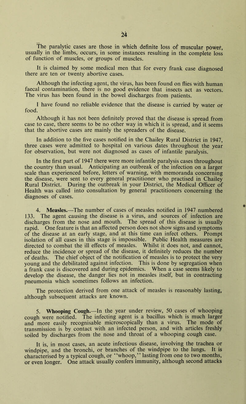 The paralytic cases are those in which definite loss of muscular power, usually in the limbs, occurs, in some instances resulting in the complete loss of function of muscles, or groups of muscles. It is claimed by some medical men that for every frank case diagnosed there are ten or twenty abortive cases. Although the infecting agent, the virus, has been found on flies with human faecal contamination, there is no good evidence that insects act as vectors. The virus has been found in the bowel discharges from patients. I have found no reliable evidence that the disease is carried by water or food. Although it has not been definitely proved that the disease is spread from case to case, there seems to be no other way in which it is spread, and it seems that the abortive cases are mainly the spreaders of the disease. In addition to the five cases notified in the Chailey Rural District in 1947, three cases were admitted to hospital on various dates throughout the year for observation, but were not diagnosed as cases of infantile paralysis. In the first part of 1947 there were more infantile paralysis cases throughout the country than usual. Anticipating an outbreak of the infection on a larger scale than experienced before, letters of warning, with memoranda concerning the disease, were sent to every general practitioner who practised in Chailey Rural District. During the outbreak in your District, the Medical Officer of Health was called into consultation by general practitioners concerning the diagnoses of cases. 4. Measles.—The number of cases of measles notified in 1947 numbered 133. The agent causing the disease is a virus, and sources of infection are discharges from the nose and mouth. The spread of this disease is usually rapid. One feature is that an affected person does not show signs and symptoms of the disease at an early stage, and at this time can infect others. Prompt isolation of all cases in this stage is impossible. Public Health measures are directed to combat the ill effects of measles. Whilst it does not, and cannot, reduce the incidence or spread of the disease, it definitely reduces the number of deaths. The chief object of the notification of measles is to protect the very young and the debilitated against infection. This is done by segregation when a frank case is discovered and during epidemics. When a case seems likely to develop the disease, the danger lies not in measles itself, but in contracting pneumonia which sometimes follows an infection. The protection derived from one attack of measles is reasonably lasting, although subsequent attacks are known. 5. Whooping Cough.—In the year under review, 50 cases of whooping cough were notified. The infecting agent is a bacillus which is much larger and more easily recognisable microscopically than a virus. The mode of transmission is by contact with an infected person, and with articles freshly soiled by discharges from the nose and throat of a whooping cough case. It is, in most cases, an acute infectious disease, involving the trachea or windpipe, and the bronchi, or branches of the windpipe to the lungs. It is characterised by a typical cough, or ‘ ‘whoop, * ’ lasting from one to two months, or even longer. One attack usually confers immunity, although second attacks