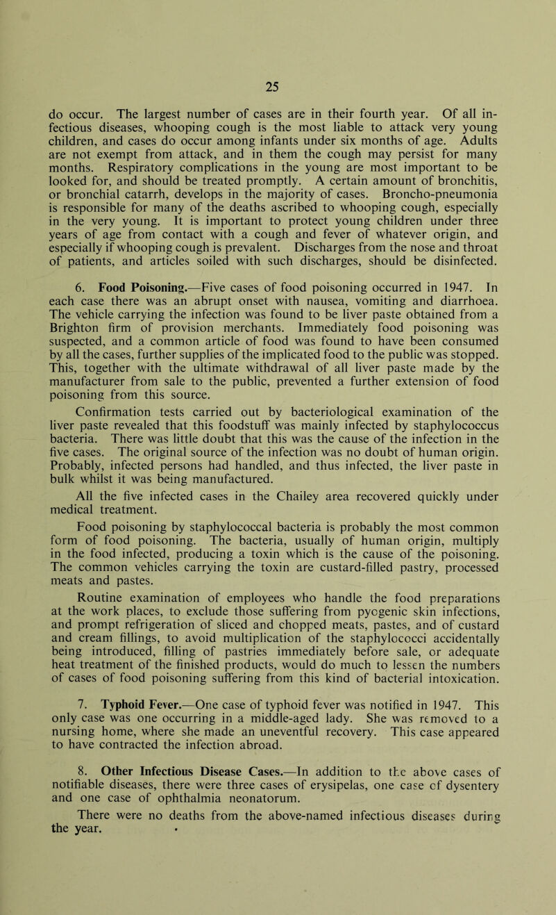 do occur. The largest number of cases are in their fourth year. Of all in- fectious diseases, whooping cough is the most liable to attack very young children, and cases do occur among infants under six months of age. Adults are not exempt from attack, and in them the cough may persist for many months. Respiratory complications in the young are most important to be looked for, and should be treated promptly. A certain amount of bronchitis, or bronchial catarrh, develops in the majority of cases. Broncho-pneumonia is responsible for many of the deaths ascribed to whooping cough, especially in the very young. It is important to protect young children under three years of age from contact with a cough and fever of whatever origin, and especially if whooping cough is prevalent. Discharges from the nose and throat of patients, and articles soiled with such discharges, should be disinfected. 6. Food Poisoning.—Five cases of food poisoning occurred in 1947. In each case there was an abrupt onset with nausea, vomiting and diarrhoea. The vehicle carrying the infection was found to be liver paste obtained from a Brighton firm of provision merchants. Immediately food poisoning was suspected, and a common article of food was found to have been consumed by all the cases, further supplies of the implicated food to the public was stopped. This, together with the ultimate withdrawal of all liver paste made by the manufacturer from sale to the public, prevented a further extension of food poisoning from this source. Confirmation tests carried out by bacteriological examination of the liver paste revealed that this foodstuff was mainly infected by staphylococcus bacteria. There was little doubt that this was the cause of the infection in the five cases. The original source of the infection was no doubt of human origin. Probably, infected persons had handled, and thus infected, the liver paste in bulk whilst it was being manufactured. All the five infected cases in the Chailey area recovered quickly under medical treatment. Food poisoning by staphylococcal bacteria is probably the most common form of food poisoning. The bacteria, usually of human origin, multiply in the food infected, producing a toxin which is the cause of the poisoning. The common vehicles carrying the toxin are custard-filled pastry, processed meats and pastes. Routine examination of employees who handle the food preparations at the work places, to exclude those suffering from pyogenic skin infections, and prompt refrigeration of sliced and chopped meats, pastes, and of custard and cream fillings, to avoid multiplication of the staphylococci accidentally being introduced, filling of pastries immediately before sale, or adequate heat treatment of the finished products, would do much to lessen the numbers of cases of food poisoning suffering from this kind of bacterial intoxication. 7. Typhoid Fever.—One case of typhoid fever was notified in 1947. This only case was one occurring in a middle-aged lady. She was removed to a nursing home, where she made an uneventful recovery. This case appeared to have contracted the infection abroad. 8. Other Infectious Disease Cases.—In addition to the above cases of notifiable diseases, there were three cases of erysipelas, one case of dysentery and one case of ophthalmia neonatorum. There were no deaths from the above-named infectious diseases during the year.