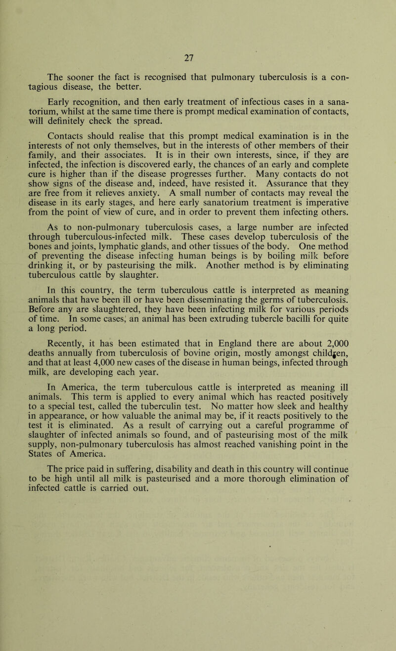 The sooner the fact is recognised that pulmonary tuberculosis is a con- tagious disease, the better. Early recognition, and then early treatment of infectious cases in a sana- torium, whilst at the same time there is prompt medical examination of contacts, will definitely check the spread. Contacts should realise that this prompt medical examination is in the interests of not only themselves, but in the interests of other members of their family, and their associates. It is in their own interests, since, if they are infected, the infection is discovered early, the chances of an early and complete cure is higher than if the disease progresses further. Many contacts do not show signs of the disease and, indeed, have resisted it. Assurance that they are free from it relieves anxiety. A small number of contacts may reveal the disease in its early stages, and here early sanatorium treatment is imperative from the point of view of cure, and in order to prevent them infecting others. As to non-pulmonary tuberculosis cases, a large number are infected through tuberculous-infected milk. These cases develop tuberculosis of the bones and joints, lymphatic glands, and other tissues of the body. One method of preventing the disease infecting human beings is by boiling milk before drinking it, or by pasteurising the milk. Another method is by eliminating tuberculous cattle by slaughter. In this country, the term tuberculous cattle is interpreted as meaning animals that have been ill or have been disseminating the germs of tuberculosis. Before any are slaughtered, they have been infecting milk for various periods of time. In some cases; an animal has been extruding tubercle bacilli for quite a long period. Recently, it has been estimated that in England there are about 2,000 deaths annually from tuberculosis of bovine origin, mostly amongst children, and that at least 4,000 new cases of the disease in human beings, infected through milk, are developing each year. In America, the term tuberculous cattle is interpreted as meaning ill animals. This term is applied to every animal which has reacted positively to a special test, called the tuberculin test. No matter how sleek and healthy in appearance, or how valuable the animal may be, if it reacts positively to the test it is eliminated. As a result of carrying out a careful programme of slaughter of infected animals so found, and of pasteurising most of the milk supply, non-pulmonary tuberculosis has almost reached vanishing point in the States of America. The price paid in suffering, disability and death in this country will continue to be high until all milk is pasteurised and a more thorough elimination of infected cattle is carried out.