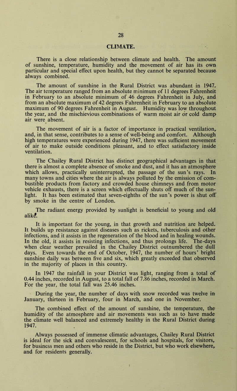 CLIMATE. There is a close relationship between climate and health. The amount of sunshine, temperature, humidity and the movement of air has its own particular and special effect upon health, but they cannot be separated because always combined. The amount of sunshine in the Rural District was abundant in 1947. The air temperature ranged from an absolute minimum of 11 degrees Fahrenheit in February to an absolute minimum of 46 degrees Fahrenheit in July, and from an absolute maximum of 42 degrees Fahrenheit in February to an absolute maximum of 90 degrees Fahrenheit in August. Humidity was low throughout the year, and the mischievious combinations of warm moist air or cold damp air were absent. The movement of air is a factor of importance in practical ventilation,, and, in that sense, contributes to a sense of well-being and comfort. Although high temperatures were experienced during 1947, there was sufficient movement of air to make outside conditions pleasant, and to effect satisfactory inside ventilation. The Chailey Rural District has distinct geographical advantages in that there is almost a complete absence of smoke and dust, and it has an atmosphere which allows, practically uninterrupted, the passage of the sun’s rays. In many towns and cities where the air is always polluted by the emission of com- bustible products from factory and crowded house chimneys and from motor vehicle exhausts, there is a screen which effectually shuts off much of the sun- light. It has been estimated that seven-eighths of the sun’s power is shut off by smoke in the centre of London. The radiant energy provided by sunlight is beneficial to young and old! alik£. It is important for the young, in that growth and nutrition are helped. It builds up resistance against diseases such as rickets, tuberculosis and other infections, and it assists in the regeneration of the blood and in healing wounds. In the old, it assists in resisting infections, and thus prolongs life. The-days when clear weather prevailed in the Chailey District outnumbered the dull days. Even towards the end of October, 1947, the number of hours’ bright sunshine daily was between five and six, which greatly exceeded that observed in the majority of places in this country. In 1947 the rainfall in your District was light, ranging from a total of 0.44 inches, recorded in August, to a total fall of 7.86 inches, recorded in March. For the year, the total fall was 25.46 inches. During the year, the number of days with snow recorded was twelve in January, thirteen in February, four in March, and one in November. The combined effect of the amount of sunshine, the temperature, the humidity of the atmosphere and air movements was such as to have made the climate well balanced and extremely healthy in the Rural District during; 1947. Always possessed of immense climatic advantages, Chailey Rural District is ideal for the sick and convalescent, for schools and hospitals, for visitors, for business men and others who reside in the District, but who work elsewhere, and for residents generally. i