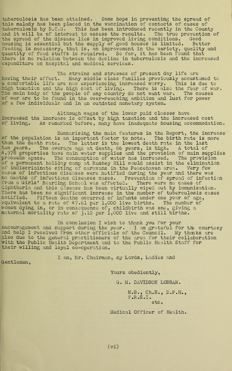tuberculosis has been attained. Some hope in preventing the spread of this malady has been placed in the vaccination of contacts of cases of tuberculosis by B.C.G. This has been introduced recently in the County and it will be of interest to assess the results. The true prevention of the spread of the disease lies in improved living conditions. Good housing-is essential but the supply of good houses is limited. Better feeding is necessary, that is, an improvement in the variety, quality and quantity of food stuffs is required. So far, it has been found that there is no relation between the decline in tuberculosis and the increased expenditure on hospital and medical services. The strains and stresses of present day life are having their effect. Many middle class families previously accustomed to a comfortable life are nov/ experiencing increased worry. This is due to high taxation and the high cost of living. There is also the fear of war. The main body of the people of any country do not want war. The causes of v/ar are to be found in the over-reaching ambition and lust for power of a few individuals and in an outdated monetary system. Although wages of the lower paid classes have increased the increase is offset by high taxation and the increased cost of living. As remarked before, many have inadequate housing accommodation. Summarising the main features in the Report, the increase of the population is an important factor to note. The birth rate is more than the death rate. The latter is the lowest death rate in the last ten years. The average age at death, 66 years, is high. A total of 4,978 properties have main water supplies and the provision of main supplies proceeds apace. The consumption of water has increased. The provision of a permanent holiday camp at Rushey Hill would assist in the elimination of indiscriminate siting of caravans in the -Peacehaven area. Very few cases- of infectious diseases were notified during the year and there was no deaths of infectious diseases cases. Prevention of spread of infection from a Girls' Boarding School was affected. There were no cases of diphtheria and this disease has been virtually wiped out by immunisation. There has been no significant increase in the number of tuberculosis cases notified. ■ Fifteen deaths occurred of infants under one year of age, equivalent to a rate of 47.61 per 1,000 live births. The number of women dying in, or in consequence of, childbirth was one, giving a maternal mortality rate of ]>.12 per 1,000 live and still births. In conclusion I wish to thank you for your encouragement and support during the year. I am grateful for the courtesy and help I received from other officials of the Council. My thanks are also due to the general practitioners of the area for their collaboration with the Public. Health Department and to the Public Health Staff for their willing and loyal co-operation, I am, Mr. Chairman, my Lords, Ladies and Gentlemen, Yours obediently, G. M. DAVIDSON LOBBAN. M.B., Ch.B., D.P.H., F.R ,S ,1. etc. Medical Officer of Health.