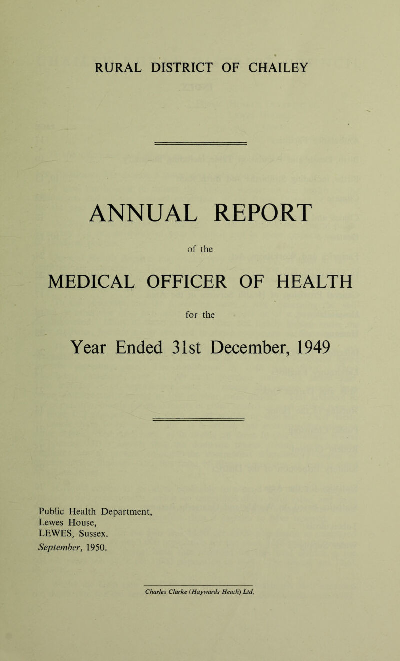 RURAL DISTRICT OF CHAILEY ANNUAL REPORT of the MEDICAL OFFICER OF HEALTH for the Year Ended 31st December, 1949 Public Health Department, Lewes House, LEWES, Sussex. September, 1950. Charles Clarke (Haywards Heath) Ltd.