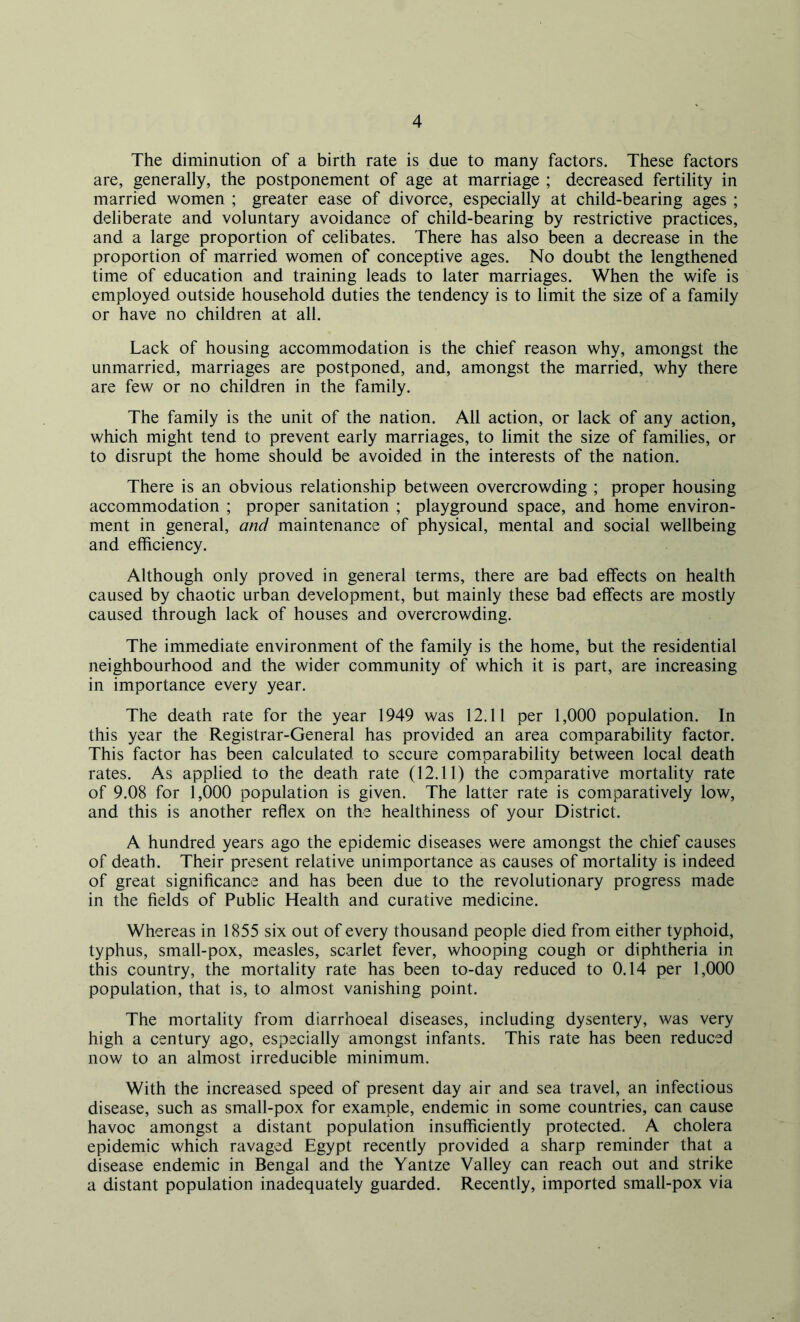 The diminution of a birth rate is due to many factors. These factors are, generally, the postponement of age at marriage ; decreased fertility in married women ; greater ease of divorce, especially at child-bearing ages ; deliberate and voluntary avoidance of child-bearing by restrictive practices, and a large proportion of celibates. There has also been a decrease in the proportion of married women of conceptive ages. No doubt the lengthened time of education and training leads to later marriages. When the wife is employed outside household duties the tendency is to limit the size of a family or have no children at all. Lack of housing accommodation is the chief reason why, amongst the unmarried, marriages are postponed, and, amongst the married, why there are few or no children in the family. The family is the unit of the nation. All action, or lack of any action, which might tend to prevent early marriages, to limit the size of families, or to disrupt the home should be avoided in the interests of the nation. There is an obvious relationship between overcrowding ; proper housing accommodation ; proper sanitation ; playground space, and home environ- ment in general, and maintenance of physical, mental and social wellbeing and efficiency. Although only proved in general terms, there are bad effects on health caused by chaotic urban development, but mainly these bad effects are mostly caused through lack of houses and overcrowding. The immediate environment of the family is the home, but the residential neighbourhood and the wider community of which it is part, are increasing in importance every year. The death rate for the year 1949 was 12.11 per 1,000 population. In this year the Registrar-General has provided an area comparability factor. This factor has been calculated to secure comparability between local death rates. As applied to the death rate (12.11) the comparative mortality rate of 9.08 for 1,000 population is given. The latter rate is comparatively low, and this is another reflex on the healthiness of your District. A hundred years ago the epidemic diseases were amongst the chief causes of death. Their present relative unimportance as causes of mortality is indeed of great significance and has been due to the revolutionary progress made in the fields of Public Health and curative medicine. Whereas in 1855 six out of every thousand people died from either typhoid, typhus, small-pox, measles, scarlet fever, whooping cough or diphtheria in this country, the mortality rate has been to-day reduced to 0.14 per 1,000 population, that is, to almost vanishing point. The mortality from diarrhoeal diseases, including dysentery, was very high a century ago, especially amongst infants. This rate has been reduced now to an almost irreducible minimum. With the increased speed of present day air and sea travel, an infectious disease, such as small-pox for example, endemic in some countries, can cause havoc amongst a distant population insufficiently protected. A cholera epidemic which ravaged Egypt recently provided a sharp reminder that a disease endemic in Bengal and the Yantze Valley can reach out and strike a distant population inadequately guarded. Recently, imported small-pox via