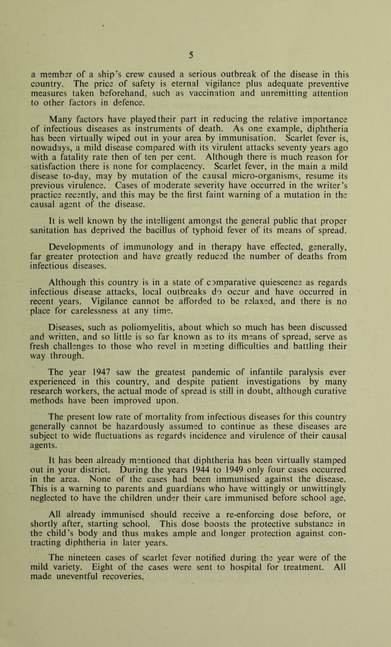 a member of a ship’s crew caused a serious outbreak of the disease in this country. The price of safety is eternal vigilance plus adequate preventive measures taken beforehand, such as vaccination and unremitting attention to other factors in defence. Many factors have played their part in reducing the relative importance of infectious diseases as instruments of death. As one example, diphtheria has been virtually wiped out in your area by immunisation. Scarlet fever is, nowadays, a mild disease compared with its virulent attacks seventy years ago with a fatality rate then of ten per cent. Although there is much reason for satisfaction there is none for complacency. Scarlet fever, in the main a mild disease to-day, may by mutation of the causal micro-organisms, resume its previous virulence. Cases of moderate severity have occurred in the writer’s practice recently, and this may be the first faint warning of a mutation in the causal agent of the disease. It is well known by the intelligent amongst the general public that proper sanitation has deprived the bacillus of typhoid fever of its means of spread. Developments of immunology and in therapy have effected, generally, far greater protection and have greatly reduced the number of deaths from infectious diseases. Although this country is in a state of comparative quiescence as regards infectious disease attacks, local outbreaks do occur and have occurred in recent years. Vigilance cannot be afforded to be relaxed, and there is no place for carelessness at any time. Diseases, such as poliomyelitis, about which so much has been discussed and written, and so little is so far known as to its means of spread, serve as fresh challenges to those who revel in meeting difficulties and battling their way through. The year 1947 saw the greatest pandemic of infantile paralysis ever experienced in this country, and despite patient investigations by many research workers, the actual mode of spread is still in doubt, although curative methods have been improved upon. The present low rate of mortality from infectious diseases for this country generally cannot be hazardously assumed to continue as these diseases are subject to wide fluctuations as regards incidence and virulence of their causal agents. It has been already mentioned that diphtheria has been virtually stamped out in your district. During the years 1944 to 1949 only four cases occurred in the area. None of the cases had been immunised against the disease. This is a warning to parents and guardians who have wittingly or unwittingly neglected to have the children under their care immunised before school age. All already immunised should receive a re-enforcing dose before, or shortly after, starting school. This dose boosts the protective substance in the child’s body and thus makes ample and longer protection against con- tracting diphtheria in later years. The nineteen cases of scarlet fever notified during the year were of the mild variety. Eight of the cases were sent to hospital for treatment. All made uneventful recoveries.