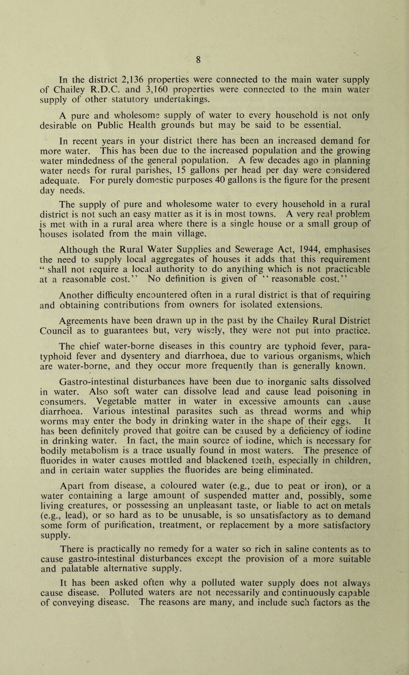 In the district 2,136 properties were connected to the main water supply of Chailey R.D.C. and 3,160 properties were connected to the main water supply of other statutory undertakings. A pure and wholesome supply of water to every household is not only desirable on Public Health grounds but may be said to be essential. In recent years in your district there has been an increased demand for more water. This has been due to the increased population and the growing water mindedness of the general population. A few decades ago in planning water needs for rural parishes, 15 gallons per head per day were considered adequate. For purely domestic purposes 40 gallons is the figure for the present day needs. The supply of pure and wholesome water to every household in a rural district is not such an easy matter as it is in most towns. A very real problem is met with in a rural area where there is a single house or a small group of houses isolated from the main village. Although the Rural Water Supplies and Sewerage Act, 1944, emphasises the need to supply local aggregates of houses it adds that this requirement “ shall not icquire a local authority to do anything which is not practicable at a reasonable cost.” No definition is given of “reasonable cost.” Another difficulty encountered often in a rural district is that of requiring and obtaining contributions from owners for isolated extensions. Agreements have been drawn up in the past by the Chailey Rural District Council as to guarantees but, very wisely, they were not put into practice. The chief water-borne diseases in this country are typhoid fever, para- typhoid fever and dysentery and diarrhoea, due to various organisms, which are water-borne, and they occur more frequently than is generally known. Gastro-intestinal disturbances have been due to inorganic salts dissolved in water. Also soft water can dissolve lead and cause lead poisoning in consumers. Vegetable matter in water in excessive amounts can ^ause diarrhoea. Various intestinal parasites such as thread worms and whip worms may enter the body in drinking water in the shape of their eggs. It has been definitely proved that goitre can be caused by a deficiency of iodine in drinking water. In fact, the main source of iodine, which is necessary for bodily metabolism is a trace usually found in most waters. The presence of fluorides in water causes mottled and blackened teeth, especially in children, and in certain water supplies the fluorides are being eliminated. Apart from disease, a coloured water (e.g., due to peat or iron), or a water containing a large amount of suspended matter and, possibly, some living creatures, or possessing an unpleasant taste, or liable to act on metals (e.g., lead), or so hard as to be unusable, is so unsatisfactory as to demand some form of purification, treatment, or replacement by a more satisfactory supply. There is practically no remedy for a water so rich in saline contents as to cause gastro-intestinal disturbances except the provision of a more suitable and palatable alternative supply. It has been asked often why a polluted water supply does not always cause disease. Polluted waters are not necessarily and continuously capable of conveying disease. The reasons are many, and include such factors as the