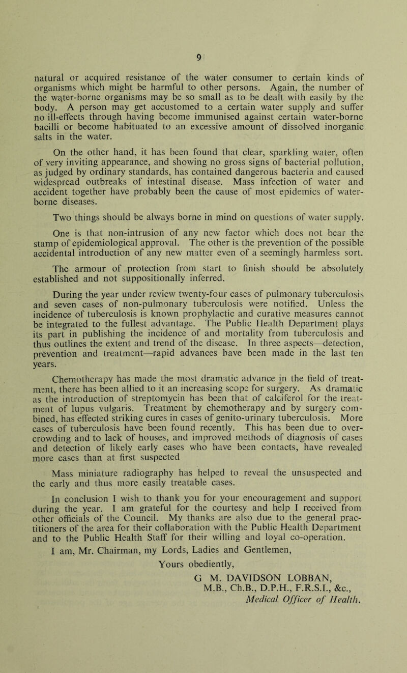 natural or acquired resistance of the water consumer to certain kinds of organisms which might be harmful to other persons. Again, the number of the wqter-borne organisms may be so small as to be dealt with easily by the body. A person may get accustomed to a certain water supply and suffer no ill-effects through having become immunised against certain water-borne bacilli or become habituated to an excessive amount of dissolved inorganic salts in the water. On the other hand, it has been found that clear, sparkling water, often of very inviting appearance, and showing no gross signs of bacterial pollution, as judged by ordinary standards, has contained dangerous bacteria and caused widespread outbreaks of intestinal disease. Mass infection of water and accident together have probably been the cause of most epidemics of water- borne diseases. Two things should be always borne in mind on questions of water supply. One is that non-intrusion of any new factor which does not bear the stamp of epidemiological approval. The other is the prevention of the possible accidental introduction of any new matter even of a seemingly harmless sort. The armour of protection from start to finish should be absolutely established and not suppositional^ inferred. During the year under review twenty-four cases of pulmonary tuberculosis and seven cases of non-pulm.onary tuberculosis were notified. Unless the incidence of tuberculosis is known prophylactic and curative measures cannot be integrated to the fullest advantage. The Public Health Department plays its part in publishing the incidence of and mortality from tuberculosis and thus outlines the extent and trend of the disease. In three aspects—detection, prevention and treatment—rapid advances have been made in the last ten years. Chemotherapy has made the most dramatic advance in the field of treat- ment, there has been allied to it an increasing scope for surgery. As dramatic as the introduction of streptomycin has been that of calciferol for the treat- ment of lupus vulgaris. Treatment by chemotherapy and by surgery com- bined, has effected striking cures in cases of genito-urinary tuberculosis. More cases of tuberculosis have been found recently. This has been due to over- crowding and to lack of houses, and improved methods of diagnosis of cases and detection of likely early cases who have been contacts, have revealed more cases than at first suspected Mass miniature radiography has helped to reveal the unsuspected and the early and thus more easily treatable cases. In conclusion I wish to thank you for your encouragement and support during the year. I am grateful for the courtesy and help I received from other officials of the Council. My thanks are also due to the general prac- titioners of the area for their collaboration with the Public Health Department and to the Public Health Staff for their willing and loyal co-operation. I am, Mr. Chairman, my Lords, Ladies and Gentlemen, Yours obediently, G M. DAVIDSON LOBBAN, M.B., Ch.B., D.P.H., F.R.S.I., &c., Medical Officer of Health.
