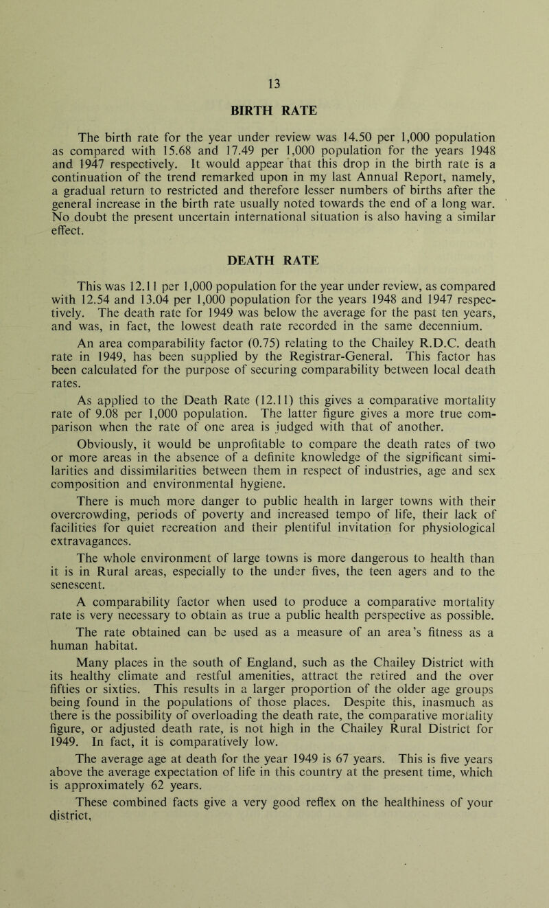 BIRTH RATE The birth rate for the year under review was 14.50 per 1,000 population as compared with 15.68 and 17.49 per 1,000 population for the years 1948 and 1947 respectively. It would appear that this drop in the birth rate is a continuation of the trend remarked upon in my last Annual Report, namely, a gradual return to restricted and therefore lesser numbers of births after the general increase in the birth rate usually noted towards the end of a long war. No doubt the present uncertain international situation is also having a similar effect. DEATH RATE This was 12.11 per 1,000 population for the year under review, as compared with 12.54 and 13.04 per 1,000 population for the years 1948 and 1947 respec- tively. The death rate for 1949 was below the average for the past ten years, and was, in fact, the lowest death rate recorded in the same decennium. An area comparability factor (0.75) relating to the Chailey R.D.C. death rate in 1949, has been supplied by the Registrar-General. This factor has been calculated for the purpose of securing comparability between local death rates. As applied to the Death Rate (12.11) this gives a comparative mortality rate of 9.08 per 1,000 population. The latter figure gives a more true com- parison when the rate of one area is judged with that of another. Obviously, it would be unprofitable to compare the death rates of two or more areas in the absence of a definite knowledge of the significant simi- larities and dissimilarities between them in respect of industries, age and sex composition and environmental hygiene. There is much more danger to public health in larger towns with their overcrowding, periods of poverty and increased tempo of life, their lack of facilities for quiet recreation and their plentiful invitation for physiological extravagances. The whole environment of large towns is more dangerous to health than it is in Rural areas, especially to the under fives, the teen agers and to the senescent. A comparability factor when used to produce a comparative mortality rate is very necessary to obtain as true a public health perspective as possible. The rate obtained can be used as a measure of an area’s fitness as a human habitat. Many places in the south of England, such as the Chailey District with its healthy climate and restful amenities, attract the retired and the over fifties or sixties. This results in a larger proportion of the older age groups being found in the populations of those places. Despite this, inasmuch as there is the possibility of overloading the death rate, the comparative mortality figure, or adjusted death rate, is not high in the Chailey Rural District for 1949. In fact, it is comparatively low. The average age at death for the year 1949 is 67 years. This is five years above the average expectation of life in this country at the present time, which is approximately 62 years. These combined facts give a very good reflex on the healthiness of your district,