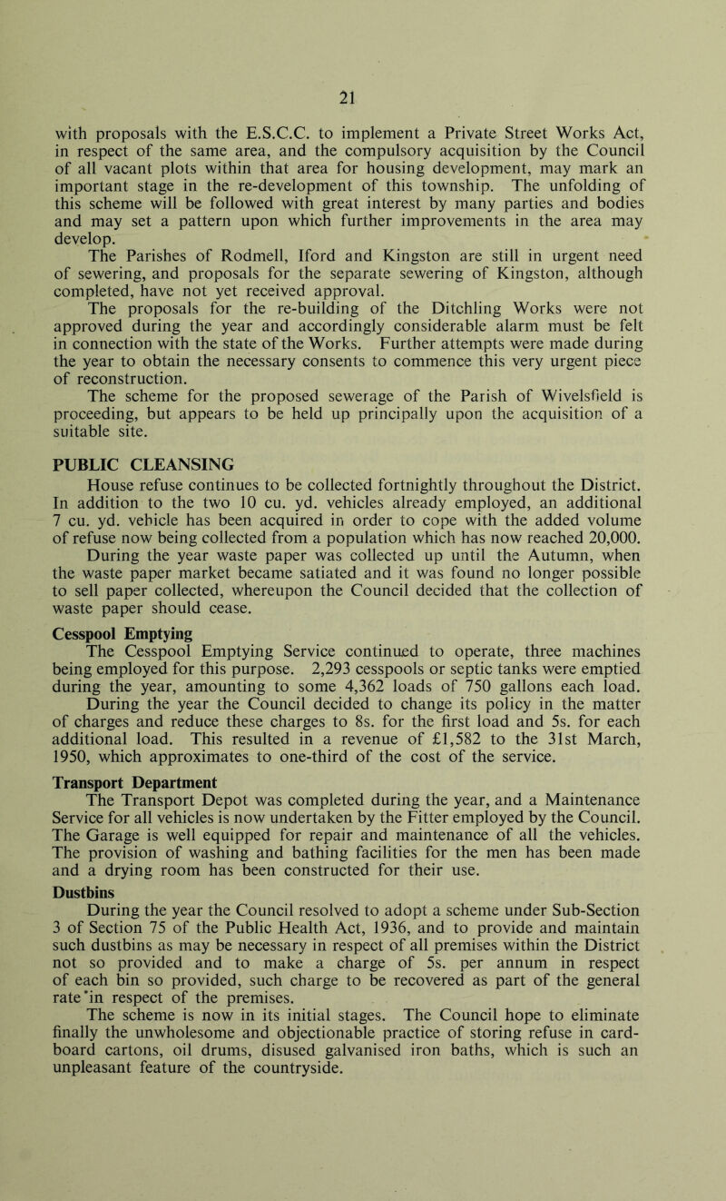 with proposals with the E.S.C.C. to implement a Private Street Works Act, in respect of the same area, and the compulsory acquisition by the Council of all vacant plots within that area for housing development, may mark an important stage in the re-development of this township. The unfolding of this scheme will be followed with great interest by many parties and bodies and may set a pattern upon which further improvements in the area may develop. The Parishes of Rodmell, Iford and Kingston are still in urgent need of sewering, and proposals for the separate sewering of Kingston, although completed, have not yet received approval. The proposals for the re-building of the Ditchling Works were not approved during the year and accordingly considerable alarm must be felt in connection with the state of the Works. Further attempts were made during the year to obtain the necessary consents to commence this very urgent piece of reconstruction. The scheme for the proposed sewerage of the Parish of Wivelsfield is proceeding, but appears to be held up principally upon the acquisition of a suitable site. PUBLIC CLEANSING House refuse continues to be collected fortnightly throughout the District. In addition to the two 10 cu. yd. vehicles already employed, an additional 7 cu. yd. vehicle has been acquired in order to cope with the added volume of refuse now being collected from a population which has now reached 20,000. During the year waste paper was collected up until the Autumn, when the waste paper market became satiated and it was found no longer possible to sell paper collected, whereupon the Council decided that the collection of waste paper should cease. Cesspool Emptying The Cesspool Emptying Service continued to operate, three machines being employed for this purpose. 2,293 cesspools or septic tanks were emptied during the year, amounting to some 4,362 loads of 750 gallons each load. During the year the Council decided to change its policy in the matter of charges and reduce these charges to 8s. for the first load and 5s. for each additional load. This resulted in a revenue of £1,582 to the 31st March, 1950, which approximates to one-third of the cost of the service. Transport Department The Transport Depot was completed during the year, and a Maintenance Service for all vehicles is now undertaken by the Fitter employed by the Council. The Garage is well equipped for repair and maintenance of all the vehicles. The provision of washing and bathing facilities for the men has been made and a drying room has been constructed for their use. Dustbins During the year the Council resolved to adopt a scheme under Sub-Section 3 of Section 75 of the Public Health Act, 1936, and to provide and maintain such dustbins as may be necessary in respect of all premises within the District not so provided and to make a charge of 5s. per annum in respect of each bin so provided, such charge to be recovered as part of the general rate'in respect of the premises. The scheme is now in its initial stages. The Council hope to eliminate finally the unwholesome and objectionable practice of storing refuse in card- board cartons, oil drums, disused galvanised iron baths, which is such an unpleasant feature of the countryside.