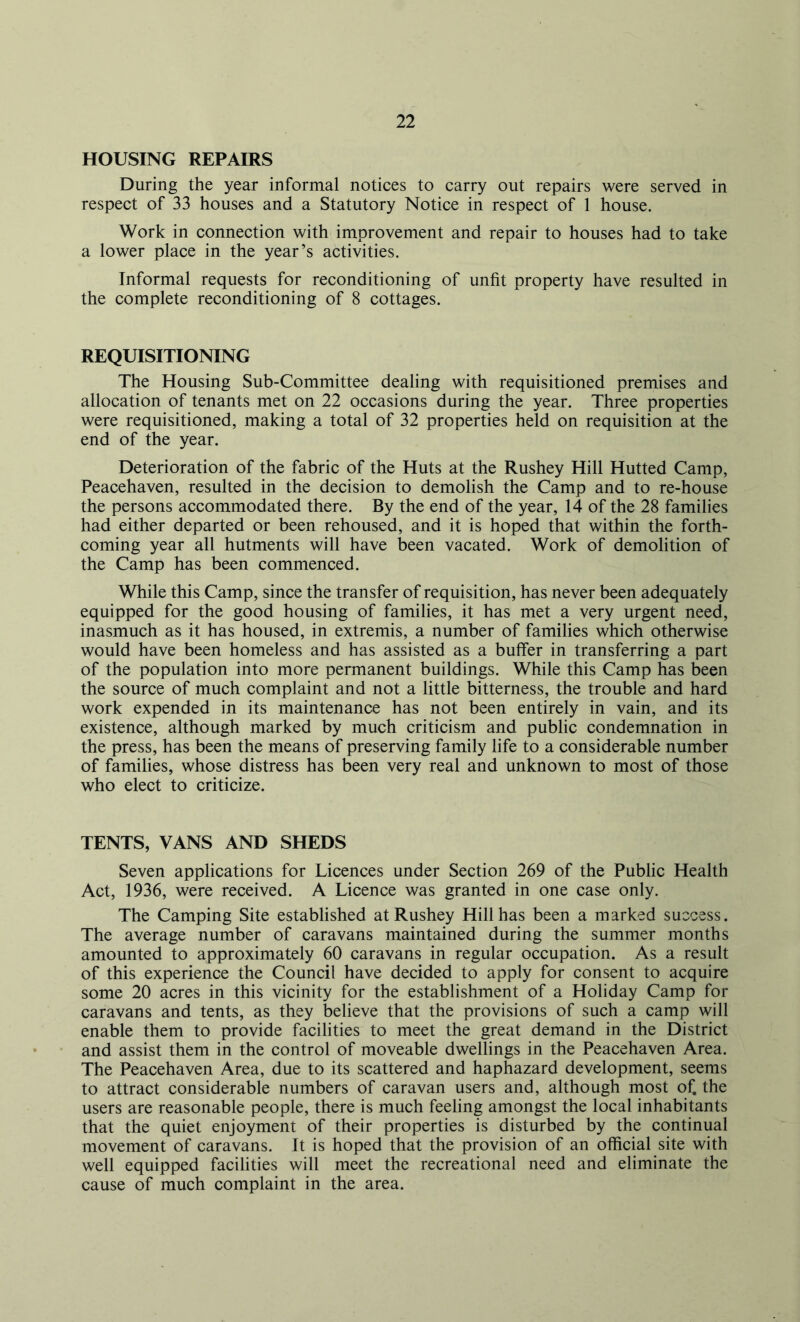 HOUSING REPAIRS During the year informal notices to carry out repairs were served in respect of 33 houses and a Statutory Notice in respect of 1 house. Work in connection with improvement and repair to houses had to take a lower place in the year’s activities. Informal requests for reconditioning of unfit property have resulted in the complete reconditioning of 8 cottages. REQUISITIONING The Housing Sub-Committee dealing with requisitioned premises and allocation of tenants met on 22 occasions during the year. Three properties were requisitioned, making a total of 32 properties held on requisition at the end of the year. Deterioration of the fabric of the Huts at the Rushey Hill Hutted Camp, Peacehaven, resulted in the decision to demolish the Camp and to re-house the persons accommodated there. By the end of the year, 14 of the 28 families had either departed or been rehoused, and it is hoped that within the forth- coming year all hutments will have been vacated. Work of demolition of the Camp has been commenced. While this Camp, since the transfer of requisition, has never been adequately equipped for the good housing of families, it has met a very urgent need, inasmuch as it has housed, in extremis, a number of families which otherwise would have been homeless and has assisted as a buffer in transferring a part of the population into more permanent buildings. While this Camp has been the source of much complaint and not a little bitterness, the trouble and hard work expended in its maintenance has not been entirely in vain, and its existence, although marked by much criticism and public condemnation in the press, has been the means of preserving family life to a considerable number of families, whose distress has been very real and unknown to most of those who elect to criticize. TENTS, VANS AND SHEDS Seven applications for Licences under Section 269 of the Public Health Act, 1936, were received. A Licence was granted in one case only. The Camping Site established at Rushey Hill has been a marked success. The average number of caravans maintained during the summer months amounted to approximately 60 caravans in regular occupation. As a result of this experience the Council have decided to apply for consent to acquire some 20 acres in this vicinity for the establishment of a Holiday Camp for caravans and tents, as they believe that the provisions of such a camp will enable them to provide facilities to meet the great demand in the District and assist them in the control of moveable dwellings in the Peacehaven Area. The Peacehaven Area, due to its scattered and haphazard development, seems to attract considerable numbers of caravan users and, although most of. the users are reasonable people, there is much feeling amongst the local inhabitants that the quiet enjoyment of their properties is disturbed by the continual movement of caravans. It is hoped that the provision of an official site with well equipped facilities will meet the recreational need and eliminate the cause of much complaint in the area.