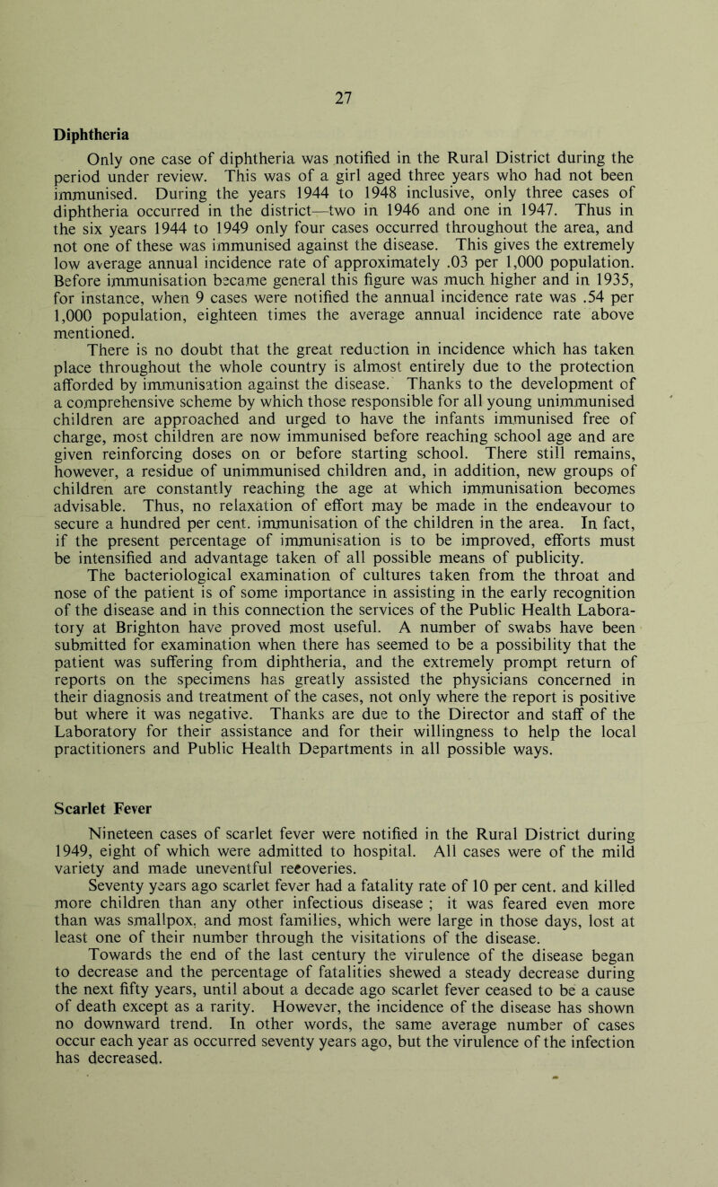 Diphtheria Only one case of diphtheria was notified in the Rural District during the period under review. This was of a girl aged three years who had not been immunised. During the years 1944 to 1948 inclusive, only three cases of diphtheria occurred in the district—two in 1946 and one in 1947. Thus in the six years 1944 to 1949 only four cases occurred throughout the area, and not one of these was immunised against the disease. This gives the extremely low average annual incidence rate of approximately .03 per 1,000 population. Before immunisation became general this figure was much higher and in 1935, for instance, when 9 cases were notified the annual incidence rate was .54 per 1,000 population, eighteen times the average annual incidence rate above mentioned. There is no doubt that the great reduction in incidence which has taken place throughout the whole country is almost entirely due to the protection afforded by immunisation against the disease. Thanks to the development of a comprehensive scheme by which those responsible for all young unimmunised children are approached and urged to have the infants immunised free of charge, most children are now immunised before reaching school age and are given reinforcing doses on or before starting school. There still remains, however, a residue of unimmunised children and, in addition, new groups of children are constantly reaching the age at which immunisation becomes advisable. Thus, no relaxation of effort may be made in the endeavour to secure a hundred per cent, immunisation of the children in the area. In fact, if the present percentage of immunisation is to be improved, efforts must be intensified and advantage taken of all possible means of publicity. The bacteriological examination of cultures taken from the throat and nose of the patient is of some importance in assisting in the early recognition of the disease and in this connection the services of the Public Health Labora- tory at Brighton have proved most useful. A number of swabs have been submitted for examination when there has seemed to be a possibility that the patient was suffering from diphtheria, and the extremely prompt return of reports on the specimens has greatly assisted the physicians concerned in their diagnosis and treatment of the cases, not only where the report is positive but where it was negative. Thanks are due to the Director and staff of the Laboratory for their assistance and for their willingness to help the local practitioners and Public Health Departments in all possible ways. Scarlet Fever Nineteen cases of scarlet fever were notified in the Rural District during 1949, eight of which were admitted to hospital. All cases were of the mild variety and made uneventful recoveries. Seventy years ago scarlet fever had a fatality rate of 10 per cent, and killed more children than any other infectious disease ; it was feared even more than was smallpox, and most families, which were large in those days, lost at least one of their number through the visitations of the disease. Towards the end of the last century the virulence of the disease began to decrease and the percentage of fatalities shewed a steady decrease during the next fifty years, until about a decade ago scarlet fever ceased to be a cause of death except as a rarity. However, the incidence of the disease has shown no downward trend. In other words, the same average number of cases occur each year as occurred seventy years ago, but the virulence of the infection has decreased.