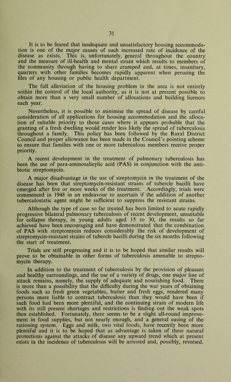 It is to be feared that inadequate and unsatisfactory housing accommoda- tion is one of the major causes of such increased rate of incidence of the disease as exists. This is, unfortunately, general throughout the country and the measure of ill-health and mental strain which results to members of the community through having to share cramped and, at times, insanitary, quarters with other families becomes rapidly apparent when perusing the files of any housing or public health department. The full alleviation of the housing problem in the area is not entirely within the control of the local authority, as it is not at present possible to obtain more than a very small number of allocations and building licences each year. Nevertheless, it is possible to minimise the spread of disease by careful consideration of all applications for housing accommodation and the alloca- tion of suitable priority to those cases where it appears probable that the granting of a fresh dwelling would render less likely the spread of tuberculosis throughout a family. This policy has been followed by the Rural District Council and proper allowance has been made in the Council’s pointing scheme to ensure that families with one or more tuberculous members receive proper priority. A recent development in the treatment of pulmonary tuberculosis has been the use of para-aminosalicylic acid (PAS) in conjunction with the anti- biotic streptomycin. A major disadvantage in the use of streptomycin in the treatment of the disease has been that streptomycin-resistant strains of tubercle bacilli have emerged after five or more weeks of the treatment. Accordingly, trials were commenced in 1948 in an endeavour to ascertain if the addition of another tuberculostatic agent might be sufficient to suppress the resistant strains. Although the type of case so far treated has been limited to acute rapidly progressive bilateral pulmonary tuberculosis of recent development, unsuitable for collapse therapy, in young adults aged 15 to 30, the results so far achieved have been encouraging and have demonstrated that the combination of PAS with streptomycin reduces considerably the risk of development of streptomycin-resistant strains of tubercle bacilli during the six months following the start of treatment. Trials are still progressing and it is to be hoped that similar results will prove to be obtainable in other forms of tuberculosis amenable to strepto- mycin therapy. In addition to the treatment of tuberculosis by the provision of pleasant and healthy surroundings, and the use of a variety of drugs, one major line of attack remains, namely, the supply of adequate and nourishing food. There is more than a possibility that the difficulty during the war years of obtaining foods such as fresh green vegetables, butter and fresh eggs, rendered many persons more liable to contract tuberculosis than they would have been if such food had been more plentiful, and the continuing strain of modern life with its still present shortages and restrictions is finding out the weak spots then established. Fortunately, there seems to be a slight all-round improve- ment in food supplies, but not nearly enough, and a general easing of the rationing system. Eggs and milk, two vital foods, have recently been more plentiful and it is to be hoped that as advantage is taken of these natural protections against the attacks of disease any upward trend which at present exists in the incidence of tuberculosis will be arrested and, possibly, reversed.