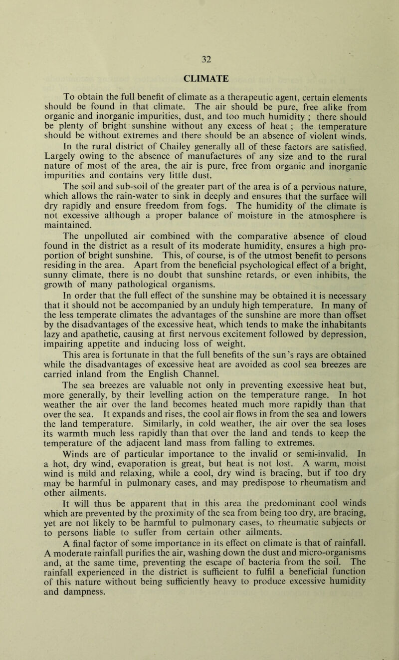 CLIMATE To obtain the full benefit of climate as a therapeutic agent, certain elements should be found in that climate. The air should be pure, free alike from organic and inorganic impurities, dust, and too much humidity ; there should be plenty of bright sunshine without any excess of heat; the temperature should be without extremes and there should be an absence of violent winds. In the rural district of Chailey generally all of these factors are satisfied. Largely owing to the absence of manufactures of any size and to the rural nature of most of the area, the air is pure, free from organic and inorganic impurities and contains very little dust. The soil and sub-soil of the greater part of the area is of a pervious nature, which allows the rain-water to sink in deeply and ensures that the surface will dry rapidly and ensure freedom from fogs. The humidity of the climate is not excessive although a proper balance of moisture in the atmosphere is maintained. The unpolluted air combined with the comparative absence of cloud found in the district as a result of its moderate humidity, ensures a high pro- portion of bright sunshine. This, of course, is of the utmost benefit to persons residing in the area. Apart from the beneficial psychological effect of a bright, sunny climate, there is no doubt that sunshine retards, or even inhibits, the growth of many pathological organisms. In order that the full effect of the sunshine may be obtained it is necessary that it should not be accompanied by an unduly high temperature. In many of the less temperate climates the advantages of the sunshine are more than offset by the disadvantages of the excessive heat, which tends to make the inhabitants lazy and apathetic, causing at first nervous excitement followed by depression, impairing appetite and inducing loss of weight. This area is fortunate in that the full benefits of the sun’s rays are obtained while the disadvantages of excessive heat are avoided as cool sea breezes are carried inland from the English Channel. The sea breezes are valuable not only in preventing excessive heat but, more generally, by their levelling action on the temperature range. In hot weather the air over the land becomes heated much more rapidly than that over the sea. It expands and rises, the cool air flows in from the sea and lowers the land temperature. Similarly, in cold weather, the air over the sea loses its warmth much less rapidly than that over the land and tends to keep the temperature of the adjacent land mass from falling to extremes. Winds are of particular importance to the invalid or semi-invalid. In a hot, dry wind, evaporation is great, but heat is not lost. A warm, moist wind is mild and relaxing, while a cool, dry wind is bracing, but if too dry may be harmful in pulmonary cases, and may predispose to rheumatism and other ailments. It will thus be apparent that in this area the predominant cool winds which are prevented by the proximity of the sea from being too dry, are bracing, yet are not likely to be harmful to pulmonary cases, to rheumatic subjects or to persons liable to suffer from certain other ailments. A final factor of some importance in its effect on climate is that of rainfall. A moderate rainfall purifies the air, washing down the dust and micro-organisms and, at the same time, preventing the escape of bacteria from the soil. The rainfall experienced in the district is sufficient to fulfil a beneficial function of this nature without being sufficiently heavy to produce excessive humidity and dampness.