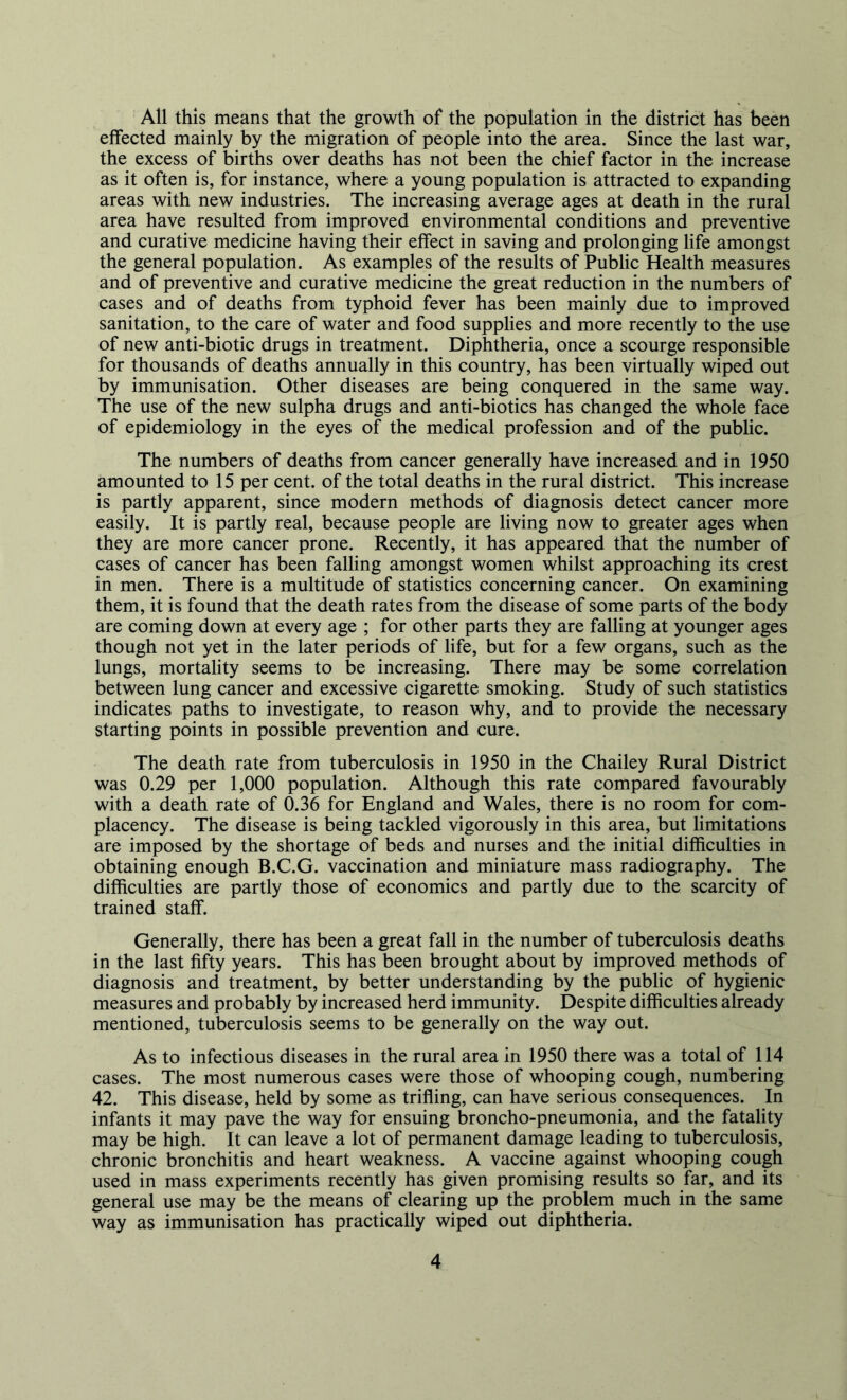 All this means that the growth of the population in the district has been effected mainly by the migration of people into the area. Since the last war, the excess of births over deaths has not been the chief factor in the increase as it often is, for instance, where a young population is attracted to expanding areas with new industries. The increasing average ages at death in the rural area have resulted from improved environmental conditions and preventive and curative medicine having their effect in saving and prolonging life amongst the general population. As examples of the results of Public Health measures and of preventive and curative medicine the great reduction in the numbers of cases and of deaths from typhoid fever has been mainly due to improved sanitation, to the care of water and food supplies and more recently to the use of new anti-biotic drugs in treatment. Diphtheria, once a scourge responsible for thousands of deaths annually in this country, has been virtually wiped out by immunisation. Other diseases are being conquered in the same way. The use of the new sulpha drugs and anti-biotics has changed the whole face of epidemiology in the eyes of the medical profession and of the public. The numbers of deaths from cancer generally have increased and in 1950 amounted to 15 per cent, of the total deaths in the rural district. This increase is partly apparent, since modern methods of diagnosis detect cancer more easily. It is partly real, because people are living now to greater ages when they are more cancer prone. Recently, it has appeared that the number of cases of cancer has been falling amongst women whilst approaching its crest in men. There is a multitude of statistics concerning cancer. On examining them, it is found that the death rates from the disease of some parts of the body are coming down at every age ; for other parts they are falling at younger ages though not yet in the later periods of life, but for a few organs, such as the lungs, mortality seems to be increasing. There may be some correlation between lung cancer and excessive cigarette smoking. Study of such statistics indicates paths to investigate, to reason why, and to provide the necessary starting points in possible prevention and cure. The death rate from tuberculosis in 1950 in the Chailey Rural District was 0.29 per 1,000 population. Although this rate compared favourably with a death rate of 0.36 for England and Wales, there is no room for com- placency. The disease is being tackled vigorously in this area, but limitations are imposed by the shortage of beds and nurses and the initial difficulties in obtaining enough B.C.G. vaccination and miniature mass radiography. The difficulties are partly those of economics and partly due to the scarcity of trained staff. Generally, there has been a great fall in the number of tuberculosis deaths in the last fifty years. This has been brought about by improved methods of diagnosis and treatment, by better understanding by the public of hygienic measures and probably by increased herd immunity. Despite difficulties already mentioned, tuberculosis seems to be generally on the way out. As to infectious diseases in the rural area in 1950 there was a total of 114 cases. The most numerous cases were those of whooping cough, numbering 42. This disease, held by some as trifling, can have serious consequences. In infants it may pave the way for ensuing broncho-pneumonia, and the fatality may be high. It can leave a lot of permanent damage leading to tuberculosis, chronic bronchitis and heart weakness. A vaccine against whooping cough used in mass experiments recently has given promising results so far, and its general use may be the means of clearing up the problem much in the same way as immunisation has practically wiped out diphtheria.