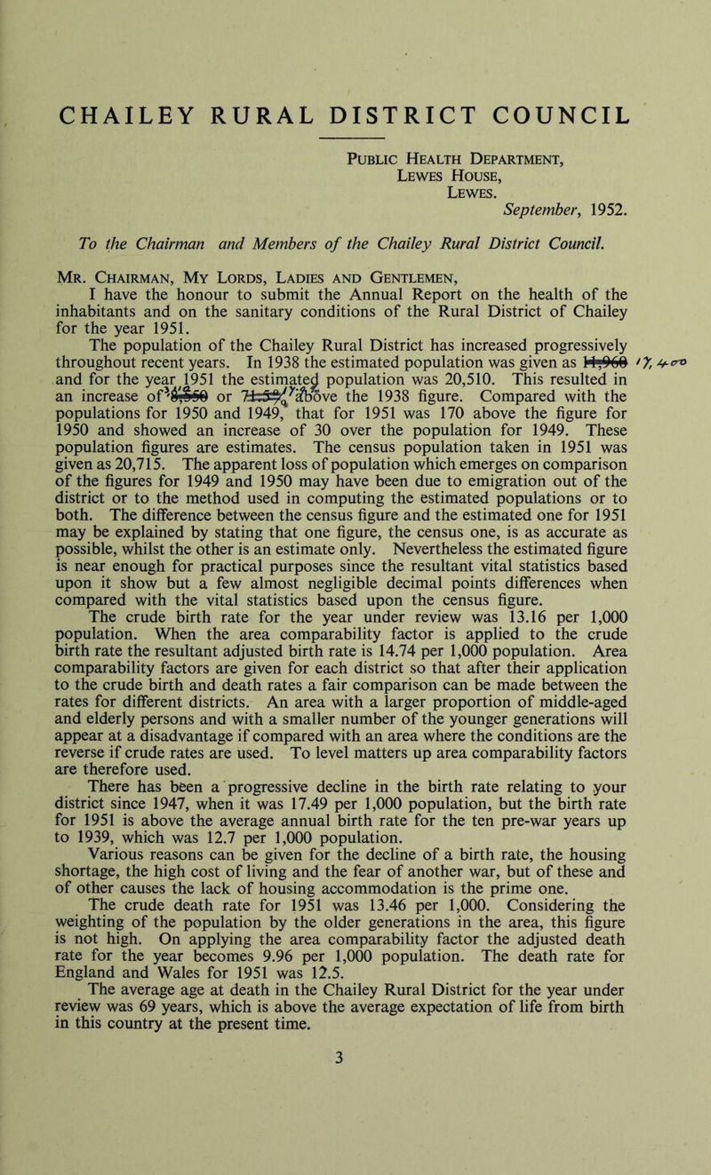 [ CHAILEY RURAL DISTRICT COUNCIL Public Health Department, Lewes House, Lewes. September, 1952. To the Chairman and Members of the Chailey Rural District Council. Mr. Chairman, My Lords, Ladies and Gentlemen, I have the honour to submit the Annual Report on the health of the inhabitants and on the sanitary conditions of the Rural District of Chailey for the year 1951. The population of the Chailey Rural District has increased progressively throughout recent years. In 1938 the estimated population was given as and for the year ^1951 the estimated population was 20,510. This resulted in an increase or 7±;5:^^^ove the 1938 figure. Compared with the populations for 1950 and 1949, that for 1951 was 170 above the figure for 1950 and showed an increase of 30 over the population for 1949. These population figures are estimates. The census population taken in 1951 was given as 20,715. The apparent loss of population which emerges on comparison of the figures for 1949 and 1950 may have been due to emigration out of the district or to the method used in computing the estimated populations or to both. The difference between the census figure and the estimated one for 1951 may be explained by stating that one figure, the census one, is as accurate as possible, whilst the other is an estimate only. Nevertheless the estimated figure is near enough for practical purposes since the resultant vital statistics based upon it show but a few almost negligible decimal points differences when compared with the vital statistics based upon the census figure. The crude birth rate for the year under review was 13.16 per 1,000 population. When the area comparability factor is applied to the crude birth rate the resultant adjusted birth rate is 14.74 per 1,000 population. Area comparability factors are given for each district so that after their application to the crude birth and death rates a fair comparison can be made between the rates for different districts. An area with a larger proportion of middle-aged and elderly persons and with a smaller number of the younger generations will appear at a disadvantage if compared with an area where the conditions are the reverse if crude rates are used. To level matters up area comparability factors are therefore used. There has been a progressive decline in the birth rate relating to your district since 1947, when it was 17.49 per 1,000 population, but the birth rate for 1951 is above the average annual birth rate for the ten pre-war years up to 1939, which was 12.7 per 1,000 population. Various reasons can be given for the decline of a birth rate, the housing shortage, the high cost of living and the fear of another war, but of these and of other causes the lack of housing accommodation is the prime one. The crude death rate for 1951 was 13.46 per 1,000. Considering the weighting of the population by the older generations in the area, this figure is not high. On applying the area comparability factor the adjusted death rate for the year becomes 9.96 per 1,000 population. The death rate for England and Wales for 1951 was 12.5. The average age at death in the Chailey Rural District for the year under review was 69 years, which is above the average expectation of life from birth in this country at the present time.