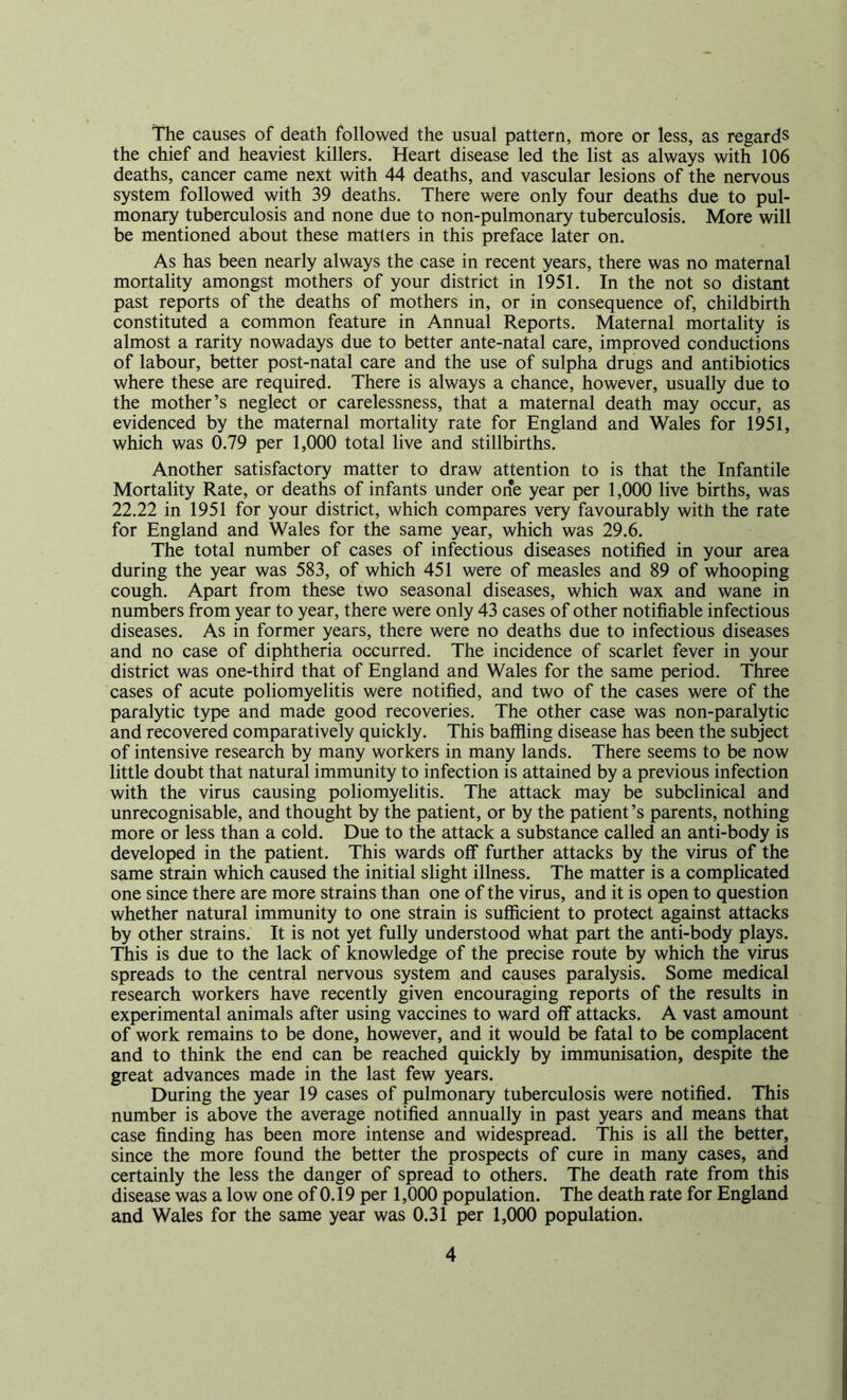 The causes of death followed the usual pattern, more or less, as regards the chief and heaviest killers. Heart disease led the list as always with 106 deaths, cancer came next with 44 deaths, and vascular lesions of the nervous system followed with 39 deaths. There were only four deaths due to pul- monary tuberculosis and none due to non-pulmonary tuberculosis. More will be mentioned about these matters in this preface later on. As has been nearly always the case in recent years, there was no maternal mortality amongst mothers of your district in 1951. In the not so distant past reports of the deaths of mothers in, or in consequence of, childbirth constituted a common feature in Annual Reports. Maternal mortality is almost a rarity nowadays due to better ante-natal care, improved conductions of labour, better post-natal care and the use of sulpha drugs and antibiotics where these are required. There is always a chance, however, usually due to the mother’s neglect or carelessness, that a maternal death may occur, as evidenced by the maternal mortality rate for England and Wales for 1951, which was 0.79 per 1,000 total live and stillbirths. Another satisfactory matter to draw attention to is that the Infantile Mortality Rate, or deaths of infants under one year per 1,000 live births, was 22.22 in 1951 for your district, which compares very favourably with the rate for England and Wales for the same year, which was 29.6. The total number of cases of infectious diseases notified in your area during the year was 583, of which 451 were of measles and 89 of whooping cough. Apart from these two seasonal diseases, which wax and wane in numbers from year to year, there were only 43 cases of other notifiable infectious diseases. As in former years, there were no deaths due to infectious diseases and no case of diphtheria occurred. The incidence of scarlet fever in your district was one-third that of England and Wales for the same period. Three cases of acute poliomyelitis were notified, and two of the cases were of the paralytic type and made good recoveries. The other case was non-paralytic and recovered comparatively quickly. This baffling disease has been the subject of intensive research by many workers in many lands. There seems to be now little doubt that natural immunity to infection is attained by a previous infection with the virus causing poliomyelitis. The attack may be subclinical and unrecognisable, and thought by the patient, or by the patient’s parents, nothing more or less than a cold. Due to the attack a substance called an anti-body is developed in the patient. This wards off further attacks by the virus of the same strain which caused the initial slight illness. The matter is a complicated one since there are more strains than one of the virus, and it is open to question whether natural immunity to one strain is sufficient to protect against attacks by other strains. It is not yet fully understood what part the anti-body plays. This is due to the lack of knowledge of the precise route by which the virus spreads to the central nervous system and causes paralysis. Some medical research workers have recently given encouraging reports of the results in experimental animals after using vaccines to ward off attacks. A vast amount of work remains to be done, however, and it would be fatal to be complacent and to think the end can be reached quickly by immunisation, despite the great advances made in the last few years. During the year 19 cases of pulmonary tuberculosis were notified. This number is above the average notified annually in past years and means that case finding has been more intense and widespread. This is all the better, since the more found the better the prospects of cure in many cases, and certainly the less the danger of spread to others. The death rate from this disease was a low one of 0.19 per 1,000 population. The death rate for England and Wales for the same year was 0.31 per 1,000 population.