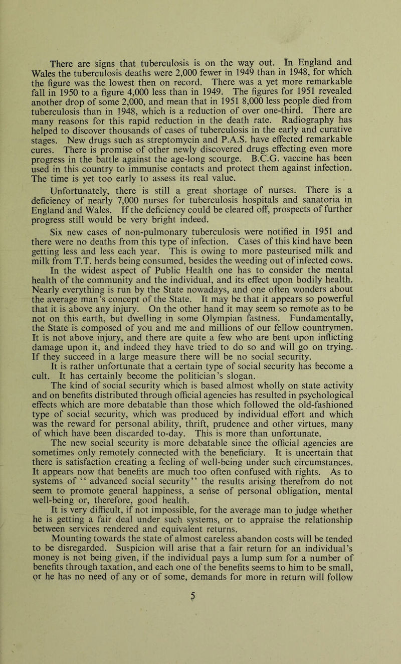 There are signs that tuberculosis is on the way out. In England and Wales the tuberculosis deaths were 2,000 fewer in 1949 than in 1948, for which the figure was the lowest then on record. There was a yet more remarkable fall in 1950 to a figure 4,000 less than in 1949. The figures for 1951 revealed another drop of some 2,000, and mean that in 1951 8,000 less people died from tuberculosis than in 1948, which is a reduction of over one-third. There are many reasons for this rapid reduction in the death rate. Radiography has helped to discover thousands of cases of tuberculosis in the early and curative stages. New drugs such as streptomycin and P.A.S. have effected remarkable cures. There is promise of other newly discovered drugs effecting even more progress in the battle against the age-long scourge. B.C.G. vaccine has been used in this country to immunise contacts and protect them against infection. The time is yet too early to assess its real value. Unfortunately, there is still a great shortage of nurses. There is a deficiency of nearly 7,000 nurses for tuberculosis hospitals and sanatoria in England and Wales. If the deficiency could be cleared off, prospects of further progress still would be very bright indeed. Six new cases of non-pulmonary tuberculosis were notified in 1951 and there were no deaths from this type of infection. Cases of this kind have been getting less and less each year. This is owing to more pasteurised milk and milk from T.T. herds being consumed, besides the weeding out of infected cows. In the widest aspect of Public Health one has to consider the mental health of the community and the individual, and its effect upon bodily health. Nearly everything is run by the State nowadays, and one often wonders about the average man’s concept of the State. It may be that it appears so powerful that it is above any injury. On the other hand it may seem so remote as to be not on this earth, but dwelling in some Olympian fastness. Fundamentally, the State is composed of you and me and millions of our fellow countrymen. It is not above injury, and there are quite a few who are bent upon inflicting damage upon it, and indeed they have tried to do so and will go on trying. If they succeed in a large measure there will be no social security. It is rather unfortunate that a certain type of social security has become a cult. It has certainly become the politician’s slogan. The kind of social security which is based almost wholly on state activity and on benefits distributed through official agencies has resulted in psychological effects which are more debatable than those which followed the old-fashioned type of social security, which was produced by individual effort and which was the reward for personal ability, thrift, prudence and other virtues, many of which have been discarded to-day. This is more than unfortunate. The new social security is more debatable since the official agencies are sometimes only remotely connected with the beneficiary. It is uncertain that there is satisfaction creating a feeling of well-being under such circumstances. It appears now that benefits are much too often confused with rights. As to systems of “ advanced social security” the results arising therefrom do not seem to promote general happiness, a sense of personal obligation, mental well-being or, therefore, good health. It is very difficult, if not impossible, for the average man to judge whether he is getting a fair deal under such systems, or to appraise the relationship between services rendered and equivalent returns. Mounting towards the state of almost careless abandon costs will be tended to be disregarded. Suspicion will arise that a fair return for an individual’s money is not being given, if the individual pays a lump sum for a number of benefits through taxation, and each one of the benefits seems to him to be small, or he has no need of any or of some, demands for more in return will follow