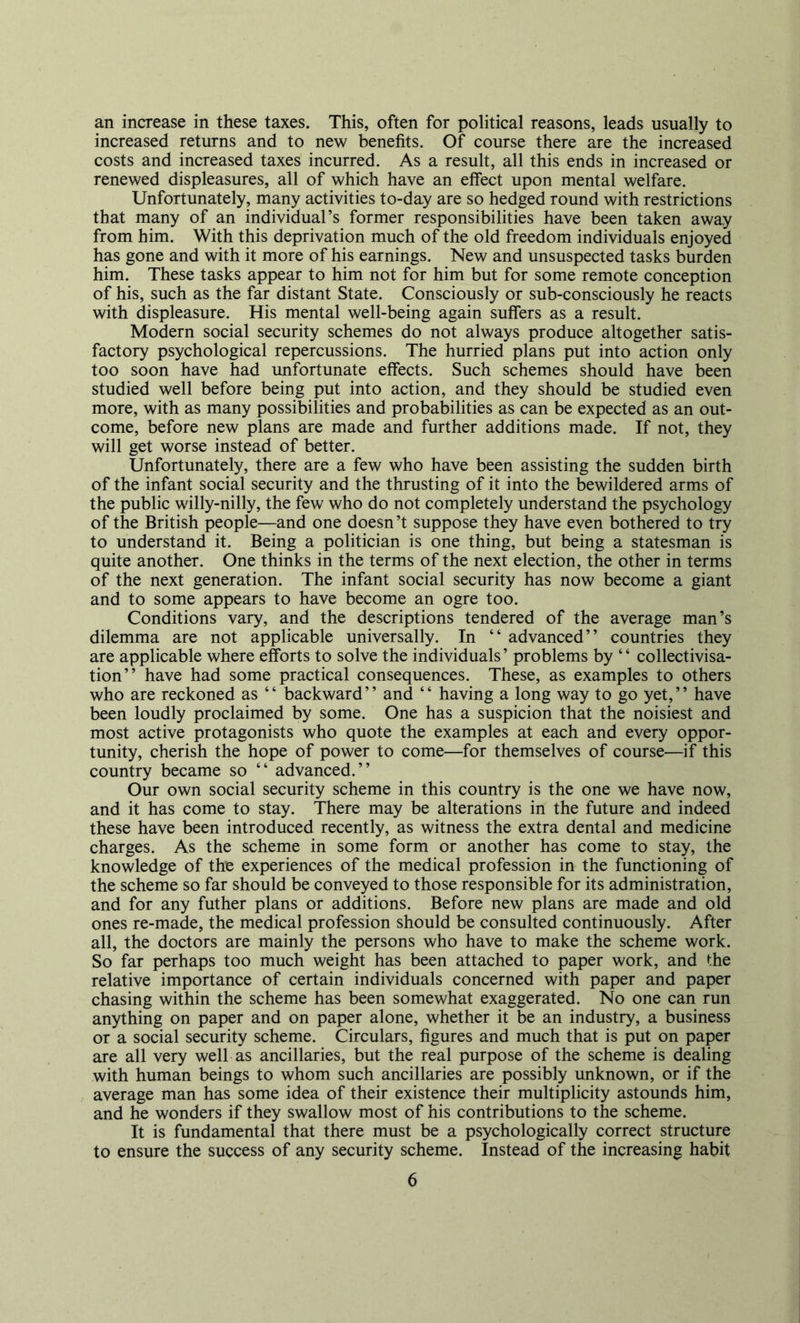 an increase in these taxes. This, often for political reasons, leads usually to increased returns and to new benefits. Of course there are the increased costs and increased taxes incurred. As a result, all this ends in increased or renewed displeasures, all of which have an effect upon mental welfare. Unfortunately, many activities to-day are so hedged round with restrictions that many of an individual’s former responsibilities have been taken away from him. With this deprivation much of the old freedom individuals enjoyed has gone and with it more of his earnings. New and unsuspected tasks burden him. These tasks appear to him not for him but for some remote conception of his, such as the far distant State. Consciously or sub-consciously he reacts with displeasure. His mental well-being again suffers as a result. Modern social security schemes do not always produce altogether satis- factory psychological repercussions. The hurried plans put into action only too soon have had unfortunate effects. Such schemes should have been studied well before being put into action, and they should be studied even more, with as many possibilities and probabilities as can be expected as an out- come, before new plans are made and further additions made. If not, they will get worse instead of better. Unfortunately, there are a few who have been assisting the sudden birth of the infant social security and the thrusting of it into the bewildered arms of the public willy-nilly, the few who do not completely understand the psychology of the British people—and one doesn’t suppose they have even bothered to try to understand it. Being a politician is one thing, but being a statesman is quite another. One thinks in the terms of the next election, the other in terms of the next generation. The infant social security has now become a giant and to some appears to have become an ogre too. Conditions vary, and the descriptions tendered of the average man’s dilemma are not applicable universally. In “ advanced” countries they are applicable where efforts to solve the individuals’ problems by “ collectivisa- tion” have had some practical consequences. These, as examples to others who are reckoned as “ backward” and “ having a long way to go yet,” have been loudly proclaimed by some. One has a suspicion that the noisiest and most active protagonists who quote the examples at each and every oppor- tunity, cherish the hope of power to come—for themselves of course—if this country became so “ advanced.” Our own social security scheme in this country is the one we have now, and it has come to stay. There may be alterations in the future and indeed these have been introduced recently, as witness the extra dental and medicine charges. As the scheme in some form or another has come to stay, the knowledge of the experiences of the medical profession in the functioning of the scheme so far should be conveyed to those responsible for its administration, and for any futher plans or additions. Before new plans are made and old ones re-made, the medical profession should be consulted continuously. After all, the doctors are mainly the persons who have to make the scheme work. So far perhaps too much weight has been attached to paper work, and the relative importance of certain individuals concerned with paper and paper chasing within the scheme has been somewhat exaggerated. No one can run anything on paper and on paper alone, whether it be an industry, a business or a social security scheme. Circulars, figures and much that is put on paper are all very well as ancillaries, but the real purpose of the scheme is dealing with human beings to whom such ancillaries are possibly unknown, or if the average man has some idea of their existence their multiplicity astounds him, and he wonders if they swallow most of his contributions to the scheme. It is fundamental that there must be a psychologically correct structure to ensure the success of any security scheme. Instead of the increasing habit