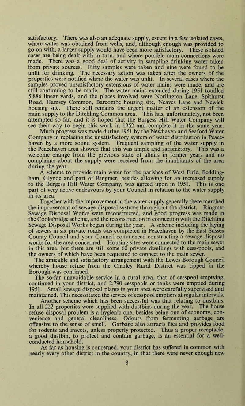 satisfactory. There was also an adequate supply, except in a few isolated cases, where water was obtained from wells, and, although enough was provided to go on with, a larger supply would have been more satisfactory. These isolated cases are being dealt with in turn, and where possible main connections were made. There was a good deal of activity in sampling drinking water taken from private sources. Fifty samples were taken and nine were found to be unfit for drinking. The necessary action was taken after the owners of the properties were notified where the water was unfit. In several cases where the samples proved unsatisfactory extensions of water mains were made, and are still continuing to be made. The water mains extended during 1951 totalled 5,886 linear yards, and the places involved were Norlington Lane, Spithurst Road, Hamsey Common, Barcombe housing site, Neaves Lane and Newick housing site. There still remains the urgent matter of an extension of the main supply to the Ditchling Common area. This has, unfortunately, not been attempted so far, and it is hoped that the Burgess Hill Water Company will see their way to begin this work in 1952 and complete it in the same year. Much progress was made during 1951 by the Newhaven and Seaford Water Company in replacing the unsatisfactory system of water distribution in Peace- haven by a more sound system. Frequent sampling of the water supply in the Peacehaven area showed that this was ample and satisfactory. This was a welcome change from the previous state of affairs in former years and no complaints about the supply were received from the inhabitants of the area during the year. A scheme to provide main water for the parishes of West Firle, Bedding- ham, Glynde and part of Ringmer, besides allowing for an increased supply to the Burgess Hill Water Company, was agreed upon in 1951. This is one part of very active endeavours by your Council in relation to the water supply in its area. Together with the improvement in the water supply generally there marched the improvement of sewage disposal systems throughout the district. Ringmer Sewage Disposal Works were reconstructed, and good progress was made in the Cooksbridge scheme, and the reconstruction in connection with the Ditchling Sewage Disposal Works began during the year. A scheme including the laying of sewers in six private roads was completed in Peacehaven by the East Sussex County Council and your Council commenced constructing a sewage disposal works for the area concerned. Housing sites were connected to the main sewer in this area, but there are still some 60 private dwellings with cess-pools, and the owners of which have been requested to connect to the main sewer. The amicable and satisfactory arrangement with the Lewes Borough Council whereby house refuse from the Chailey Rural District was tipped in the Borough was continued. The so-far unavoidable service in a rural area, that of cesspool emptying, continued in your district, and 2,790 cesspools or tanks were emptied during 1951. Small sewage disposal plants in your area were carefully supervised and maintained. This necessitated the service of cesspool emptiers at regular intervals. Another scheme which has been successful was that relating to dustbins. In all 222 properties were supplied with dustbins during the year. The house refuse disposal problem is a hygienic one, besides being one of economy, con- venience and general cleanliness. Odours from fermenting garbage are offensive to the sense of smell. Garbage also attracts flies and provides food for lodents and insects, unless properly protected. Thus a proper receptacle, a good dustbin, to protect and contain garbage, is an essential for a well- conducted household. As far as housing is concerned, your district has suffered in common with nearly every other district in the country, in that there were never enough new