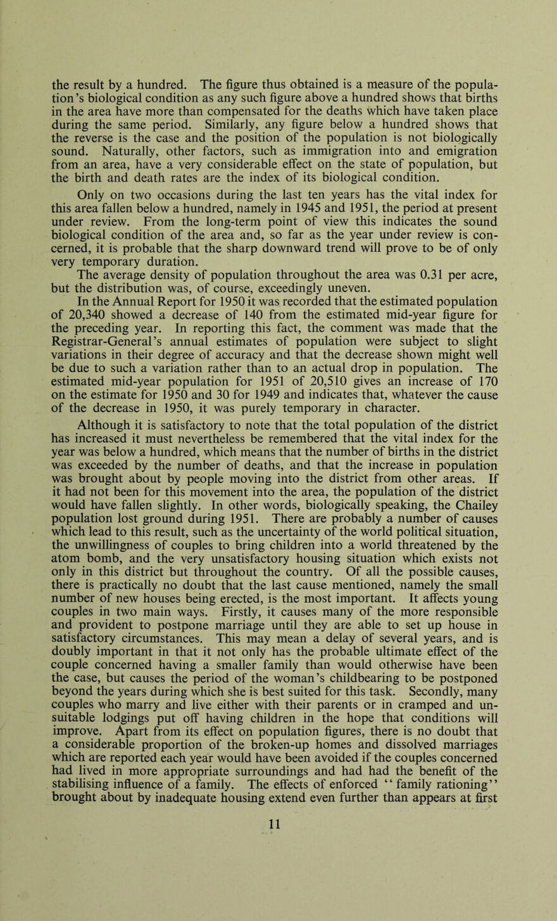 the result by a hundred. The figure thus obtained is a measure of the popula- tion ’s biological condition as any such figure above a hundred shows that births in the area have more than compensated for the deaths which have taken place during the same period. Similarly, any figure below a hundred shows that the reverse is the case and the position of the population is not biologically sound. Naturally, other factors, such as immigration into and emigration from an area, have a very considerable effect on the state of population, but the birth and death rates are the index of its biological condition. Only on two occasions during the last ten years has the vital index for this area fallen below a hundred, namely in 1945 and 1951, the period at present under review. From the long-term point of view this indicates the sound biological condition of the area and, so far as the year under review is con- cerned, it is probable that the sharp downward trend will prove to be of only very temporary duration. The average density of population throughout the area was 0.31 per acre, but the distribution was, of course, exceedingly uneven. In the Annual Report for 1950 it was recorded that the estimated population of 20,340 showed a decrease of 140 from the estimated mid-year figure for the preceding year. In reporting this fact, the comment was made that the Registrar-General’s annual estimates of population were subject to slight variations in their degree of accuracy and that the decrease shown might well be due to such a variation rather than to an actual drop in population. The estimated mid-year population for 1951 of 20,510 gives an increase of 170 on the estimate for 1950 and 30 for 1949 and indicates that, whatever the cause of the decrease in 1950, it was purely temporary in character. Although it is satisfactory to note that the total population of the district has increased it must nevertheless be remembered that the vital index for the year was below a hundred, which means that the number of births in the district was exceeded by the number of deaths, and that the increase in population was brought about by people moving into the district from other areas. If it had not been for this movement into the area, the population of the district would have fallen slightly. In other words, biologically speaking, the Chailey population lost ground during 1951. There are probably a number of causes which lead to this result, such as the uncertainty of the world political situation, the unwillingness of couples to bring children into a world threatened by the atom bomb, and the very unsatisfactory housing situation which exists not only in this district but throughout the country. Of all the possible causes, there is practically no doubt that the last cause mentioned, namely the small number of new houses being erected, is the most important. It affects young couples in two main ways. Firstly, it causes many of the more responsible and provident to postpone marriage until they are able to set up house in satisfactory circumstances. This may mean a delay of several years, and is doubly important in that it not only has the probable ultimate effect of the couple concerned having a smaller family than would otherwise have been the case, but causes the period of the woman’s childbearing to be postponed beyond the years during which she is best suited for this task. Secondly, many couples who marry and live either with their parents or in cramped and un- suitable lodgings put off having children in the hope that conditions will improve. Apart from its effect on population figures, there is no doubt that a considerable proportion of the broken-up homes and dissolved marriages which are reported each year would have been avoided if the couples concerned had lived in more appropriate surroundings and had had the benefit of the stabilising influence of a family. The effects of enforced “ family rationing” brought about by inadequate housing extend even further than appears at first