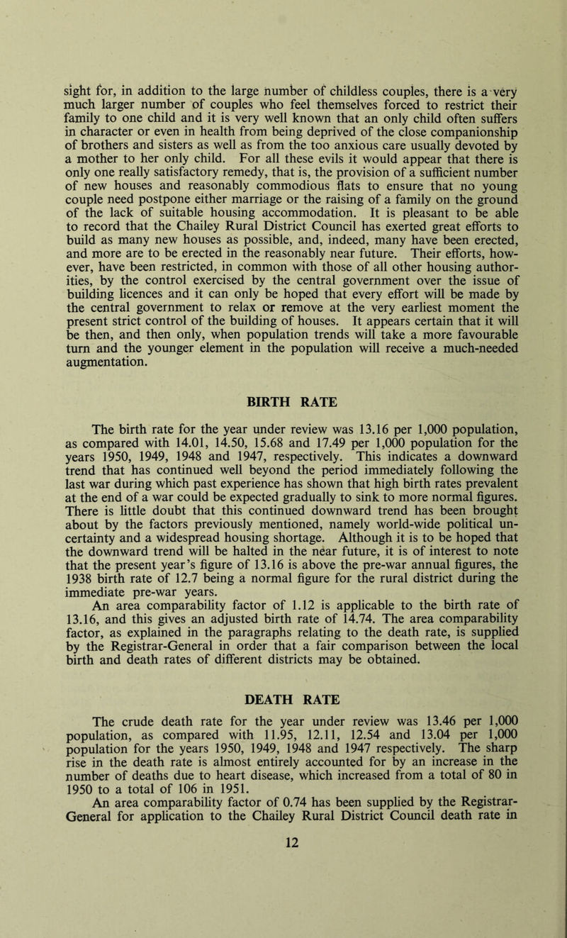 sight for, in addition to the large number of childless couples, there is a very much larger number of couples who feel themselves forced to restrict their family to one child and it is very well known that an only child often suffers in character or even in health from being deprived of the close companionship of brothers and sisters as well as from the too anxious care usually devoted by a mother to her only child. For all these evils it would appear that there is only one really satisfactory remedy, that is, the provision of a sufficient number of new houses and reasonably commodious flats to ensure that no young couple need postpone either marriage or the raising of a family on the ground of the lack of suitable housing accommodation. It is pleasant to be able to record that the Chailey Rural District Council has exerted great efforts to build as many new houses as possible, and, indeed, many have been erected, and more are to be erected in the reasonably near future. Their efforts, how- ever, have been restricted, in common with those of all other housing author- ities, by the control exercised by the central government over the issue of building hcences and it can only be hoped that every effort will be made by the central government to relax or remove at the very earliest moment the present strict control of the building of houses. It appears certain that it will be then, and then only, when population trends will take a more favourable turn and the younger element in the population will receive a much-needed augmentation. BIRTH RATE The birth rate for the year under review was 13.16 per 1,000 population, as compared with 14.01, 14.50, 15.68 and 17.49 per 1,000 population for the years 1950, 1949, 1948 and 1947, respectively. This indicates a downward trend that has continued well beyond the period immediately following the last war during which past experience has shown that high birth rates prevalent at the end of a war could be expected gradually to sink to more normal figures. There is little doubt that this continued downward trend has been brought about by the factors previously mentioned, namely world-wide political un- certainty and a widespread housing shortage. Although it is to be hoped that the downward trend will be halted in the near future, it is of interest to note that the present year’s figure of 13.16 is above the pre-war annual figures, the 1938 birth rate of 12.7 being a normal figure for the rural district during the immediate pre-war years. An area comparability factor of 1.12 is applicable to the birth rate of 13.16, and this gives an adjusted birth rate of 14.74. The area comparability factor, as explained in the paragraphs relating to the death rate, is supplied by the Registrar-General in order that a fair comparison between the local birth and death rates of different districts may be obtained. DEATH RATE The crude death rate for the year under review was 13.46 per 1,000 population, as compared with 11.95, 12.11, 12.54 and 13.04 per 1,000 population for the years 1950, 1949, 1948 and 1947 respectively. The sharp rise in the death rate is almost entirely accounted for by an increase in the number of deaths due to heart disease, which increased from a total of 80 in 1950 to a total of 106 in 1951. An area comparabihty factor of 0.74 has been supplied by the Registrar- General for apphcation to the Chailey Rural District Council death rate in